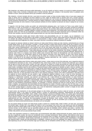 São imateriais e de matéria sutil porque estão deslocadas, no que diz respeito ao tempo e espaço, do mundo da matéria grosseira do
homem. Estes níveis, invisíveis e intocáveis para o homem terrestre, são muito variados, e se encontram tanto no passado como
também no futuro, ainda que também temos que considerar a área do presente.
Não obstante, o homem terrestre não tem o que temer de nenhum poder ou força oriundos destes níveis, já que seres capazes de
viajar no tempo não se manifestam de forma material na Terra, sejam de atitude hostil ou pacífica para com o homem terrestre.
Geralmente, as forças ocultas destes níveis de maneira nenhuma podem por o ser humano em perigo porque as dimensões diferentes
formam barreiras intransponíveis, e somente através de viagens materiais no tempo poderiam apresentar algum perigo, se formas de
vida dimensionadas de outra maneira e hostis pudessem penetrar de forma material na estrutura de tempo e espaço do ser humano
terrestre.
O segundo nível das forças ocultas que podem ser extremamente perigosas para o ser humano da Terra e que podem trazer a
destruição e a morte, se encontram no campo psíquico do próprio homem. Estas forças ocultas que podem tornarem-se perigosas
para o homem, são criadas e obrigadas a agirem pelo próprio homem. Isto acontece pelos próprios pensamentos do homem que em
forma de crença obsessiva, obsessão religiosa e sectária e demais idéias obsessivas, cria ilusões pelas quais então é dominado sem
salvação. Assim, por meio de sua imaginação, o homem cria dentro de si mesmo as forças essenciais que se manifestam então nas
formas mais variadas e que ele muitas vezes projeta também por meio das forças liberadas por ele mesmo.
Essas forças essenciais criadas pelo homem então formam uma personalidade com um “eu” próprio, que se abastecem e se
abarrotam dos desejos mais escondidos e das ilusões e crenças obsessivas do criador. Estes seres fictícios criados pelo homem, que
na verdade são desejos profundos escondidos no subconsciente e idéias crenças obsessivas, podem se tornarem tão fortes e
dominantes pela força imaginativa do criador, que podem dominar a consciência material da pessoa em questão.
Em especial as pessoas instáveis se deixam dominar por estes seres fictícios criados por elas mesmas, subordinando-se as forças
ocultas destes seres. Ao não reconhecer a verdade, o homem denomina a estes seres fictícios criados dentro de si mesmo e por ele
mesmo como formas astrais e de outra dimensão, com as quais. então, o homem pode entrar em contato. Esta falsidade se fomenta
ainda mais, porque freqüentemente o ser humano que crê em tais forças pode entrar em contato com estas de tal modo que
estabelece uma aparente conexão e comunicação por meio da chamada escrita automática (psicografia), ou escutar vozes tênues ou
fortes, ou muitos outros fenômenos. Todas estas pessoas que sofrem de tais ilusões obsessivas, são alheias a realidade, vivem em
mundos fictícios e estados fictícios, e inclusive são capazes de imitar a caligrafia e a pronuncia de pessoas falecidas. Basicamente, a
essência mais íntima e os desejos mais íntimos destes seres humanos são cheios de discrepâncias, pois são prisioneiros de si
mesmos. Nunca podem se comportarem diante do mundo exterior livremente como para externar os seus mais íntimos desejos,
impulsos, e degenerações etc. etc. num profundo bloco de poder de si mesmos que então se convertem em uma força essencial
própria e com isto em um ser próprio que libera os desejos e impulsos reprimidos etc., até o exterior e a consciência material do
homem, quando ele busca comunicação com estes seres fictícios.
As forças ocultas destes seres fictícios criados pelo próprio homem, muitas vezes se tornam tão poderosas, que a respectiva pessoa é
completamente dominada por elas. Como conseqüência final, estas forças ocultas se tornam inclusive tão poderosas que a pessoa
que as gerou já não tem que buscar contato com elas, senão que se realiza um contato permanente por parte das próprias forças
ocultas. Criar e contatar tais forças e seres geralmente está ligado a perigos extremamente grandes. Os seres deste nível são muitas
vezes hostis a verdadeira meta da vida evolutiva e Criacional porque a própria pessoa em questão se opõe a vida em verdade e aos
ensinamentos da verdade. Pouco tempo após a criação de tais seres fictícios, estes mesmos seres entram em contato com o criador e
com o homem que em sua busca perambula por caminhos errôneos, e lhe oferecem forças e experiências ocultas, mas somente para
desviar ainda mais a pessoa do caminho da verdade e da lógica, levando-o a extraviar-se; ou também, para estabelecer o domínio
definitivo sobre ele, ou para aproveitar-se dele para os seus próprios interesses, porque como última conseqüência, esta falsa forma
de essência se torna autônoma em seu pensar e agir, perseguindo objetivos próprios, já que a força se torna dominante na
consciência material do homem. Devido a todos os seres humanos terrestres, alguns mais, outros menos, estarem sob influências
religiosas ou estritamente sectárias, que exercem sua eficiência até o mais profundo do subconsciente, os seres fictícios se
apresentam, muitas vezes, como poderes divinos, como anjos, como Jesus Cristo, ou simplesmente, como seres viventes submissos
a deus, levando a pessoa em questão a desorientação, mediante influências, declarações e incitações falsas e irreais, distorcendo os
verdadeiros ensinamentos espirituais e exigindo do homem uma existência submissa e temerosa de deus. De tais seres fictícios
brotam os mais fantásticos ensinamentos errôneos, as confusões, e inclusive, ameaças de morte em nome de deus e em nome das
seitas e religiões, que geralmente são transmitidas de forma imperativa ao criador e levadas a cabo por este. Em todo caso, o que é
muito perigoso é que praticamente nenhum ser humano está a salvo de converter-se em sua própria vítima, porque praticamente cada
ser humano carrega desejos e impulsos ocultos, que a raiz de tratamentos inadequados podem conduzir a criação de tais seres
fictícios que exercem então sua força oculta sobre o homem.
E assim sendo, isto representa um dos principais perigos na vida mística, pelo qual se exorta a cada ser humano, que sempre está
extremamente alerta e que segue de maneira precisa e correta os ensinamentos espirituais. Especialmente às duras penas,
preocupações, privação da liberdade, medo, solidão, crença religiosa e através da meditação errônea, etc. podem gerar internamente
tais formas de essências que, mais cedo ou mais tarde, toma o poder sobre o homem, exercendo um domínio absoluto, quando estas
forças internas ocultas e criadas pelo próprio homem atuam fora de seu controle. Como foi mencionado, este perigo existe muito
especialmente por meio das penas, das preocupações, privação de liberdade, medo, solidão, crença religiosa e pela meditação
errônea, respectivamente, a aplicação e a realização errada da meditação, por isso se aconselha que os exercícios meditativos se
realizem de maneira extremamente precisa e de acordo com as instruções.
Se uma pessoa deseja se ocupar com estas forças ocultas e aclarar-se a respeito delas, então é melhor, em todo caso, que busque
em primeiro lugar o contato com o seu próprio ser interior e com a sua psique, bem como com o seu espírito por meio da meditação,
antes de acercar-se desta região oculta. É certo que talvez um outro ser humano seja capaz de entrar em contato com as suas forças
internas normais, se isto não tem que ser aprendido primeiro por meio da meditação, porém, também para estes, o caminho mais
seguro é que busquem primeiro o contato com o seu próprio ser interior, com a sua psique e com o seu espírito, antes de pôr-se em
contato mais próximo com as suas próprias forças ocultas.
O fator mais importante e decisivo é, e sempre será, que primeiramente nada afete o desenvolvimento da psique, antes de cercar-se
das leis e aparências ocultas. Isto deve ser considerado como o principal mandamento. Neste contexto, não podemos evitar que se
assinale também a existência dos poderes adversos que se enumeram tanto na cabala, nos antigos mistérios egípcios e nos antigos
Vedas hindus, e que também, desde tempos imemoriais, se conhecem no mundo cristão, mesmo quando interpretados e divulgados
sob aspectos falsos. Aquele que está aprendendo a meditação, a pessoa que inicia sua meditação com alegria e otimismo, animado
pela esperança de que no final irá encontrar algo que lhe possa dar um verdadeiro sentido em toda a sua vida, geralmente terá, no
Page 16 of 29A FARSA DOS CHARLATÕES ALLAN KARDEC,CHICO XAVIER E SAINT ...
15/12/2007http://www.truth777.00freehost.com/kardecxavierdpt.htm
 