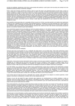 princípio da meditação, experiências muito boas e quase sempre são positivas; o qual é justo e bom que seja, pois começar com uma
experiência positiva já oferece muitíssimas vantagens.
Porém, apesar das primeiras experiências positivas, estas em geral não duram, pois geralmente depois de certo tempo, surgem na
pessoa o desgosto e o desânimo aos quais, prontamente, se juntam as dúvidas. O primeiro esfuziante entusiasmo depois do primeiro
período de exercícios recebe um freio. Isto se deve a que certos poderes adversos se fazem notar dentro do homem, invisíveis e
desapercebidos para ele. Estes poderes adversos por sua vez, não são outra coisa do que aqueles profundos e escondidos desejos e
impulsos internos do homem que querem ser mais e querem mais poder do que a consciência material do homem pode captar nesse
momento. Isto leva a impaciência que prontamente se manifesta em desgosto e desânimo, as quais prontamente também, se unem as
dúvidas. Tudo se realiza simplesmente de uma maneira lenta, e se aprende com demasiada dificuldade e insuficiência. Esta é uma
característica do homem, que sempre quer ter, alcançar e poder algo mais rapidamente do que é possível de acordo com a sua
inteligência e razão.
Esta impaciência está relacionada com a suposição errônea na qual vive o homem, que pode aprender uma matéria mais rapidamente
e melhor do que a realidade que lhe é possível. Esta suposição errônea é o resultado de uma super estimação de si mesmo quanto a
sua inteligência, razão e capacidade de compreensão etc. etc. Infelizmente, o ser humano sempre se vê e se sente maior e melhor do
que realmente é pelo qual os poderes adversos adquirem presença nele, podendo-se fazer notar através de persuasões perceptíveis
apenas na consciência material de quem está meditando.
Uma característica especial de tais persuasões por parte dos poderes adversos, é o de motivar a pessoa que medita a não observar
com rigor o cumprimento do tempo da meditação ou de abandonar finalmente a meditação. Consequentemente, estes poderes
adversos produzem o pensamento urgente de que a meditação e realmente nada tem de “novo” a oferecer e que a pessoa que medita
conhece já muito bem a tudo. Estes poderes adversos, com as suas persuasões apenas perceptíveis, contudo, nunca falam que o
conhecimento profundamente enterrado de tempos antigos e aprendizagens antigas, só tornam a aparecerem mediante a meditação
na forma de pressentimentos, como recordações borradas. Tampouco falam de que somente através da meditação é que regressam
estas lembranças. Quanto mais profundas e insistentes se tornam as insinuações destes poderes adversos dentro do ser humano,
tanto mais se adiantam as depressões e inclusive estados de angústia e as dúvidas, as quais muitas vezes estão unidas a uma crítica
desmesurada e injustificada da meditação. Outro ponto digno de mencionar-se e que deve denominar-se importante é que tais
persuasões e influências destes poderes adversos, insistem em que a realização da suspensão da meditação ou do não cumprimento
do tempo fixado, se faça valer com efeitos e conseqüências imediatos. Estas forças adversas possuem a característica de não deixar,
a pessoa que medita, o tempo para refletir, nem tampouco o tempo para uma resistência. Não obstante, se a pessoa que medita se
opõe a todas estas forças adversas, então elas trocam de forma e a maneira dos ataques, os quais então, provocam no homem um
sentimento de sua própria incapacidade, que dizer, como se o meditador não fosse capaz de compreender, assimilar e avaliar a
meditação. Se isto tampouco de nada serve, então, as forças adversas mudam de tal forma que influênciam-no mediante a
consideração que o editor da “Introdução à Meditação” não se preocupou o suficiente com os seus discípulos, nem tampouco presta
de alguma ajuda apropriada
(p. ex: na forma de cursos de meditação).
Tampouco são raras as persuasões em que a meditação não esteja dando o que se deseja obter. Todos estes sentimentos surgem
das persuasões das forças adversas, que estão unidas a pensamentos de que a pessoa que medita seja incapaz de um contato com
a sua consciência superior. Se então o homem não é forte o suficiente, então, pronto, lhe dominam os sentimentos correspondentes e
ele não pode lograr uma comunicação com a sua consciência superior. A fase final e conclusiva de todas as adversidades e
persuasões negativas são então o que formam o pensamento de que o praticante da meditação poderia igualmente viver muito bem
sem a meditação e sem o ensinamento espiritual e seu seguimento, e que poderia subsistir também com algo diferente e comum.
Também é comum o pensamento de que a meditação ocuparia muito tempo e que algo puramente material também poderia levar ao
êxito.
Infelizmente, muitos seres humanos demonstram evitar as crises e as provas que se originam constantemente, porque com respeito a
meditação etc. se imagina tudo de uma forma muito mais fácil do que na verdade é o caso. Contudo, a verdade é assim, que os
grandes esforços, as grandes dificuldades e as privações com respeito aos exercícios da meditação nunca foram ocultos e nem
tampouco se calou o feito de que por trás dos exercícios da meditação se encontra um trabalho muito árduo e prolongado.
É um fato também, que a pessoa séria, que medita e busca verdadeiramente, sempre deve se esforçar muito estritamente se deseja
alcançar a sua meta determinada. Também a ele, com freqüência, se resultara difícil manter-se firme. Só que com ele haverá menos
dificuldades de não seguir um impulso irreal de dedicar-se a um trabalho momentâneo, mas, agradável e mais excitante e uma
diversão, quando seja acossado pelas persuasões adversas. Tudo o que se requer para a realização e o cumprimento da
aprendizagem da meditação é: que se reconheça a verdade – e justamente esta possibilidade é oferecida a quem pratica a meditação
– e que o ser humano se abra para o contato com o seu próprio ser interno e com a Força Criacional.
O ser humano deve ser capaz de procurar a admiração para o espírito, poder dedicar-se as alegrias e os anseios superiores, e estar
disposto a reconhecer e compreender a verdade. Isto é um pré requisito para tudo.
Contudo, só com isto não basta! Em algum momento deve realizar-se um reconhecimento da verdade verdadeira e todas as
essências. Ainda que todavia hajam grandes enigmas e dificuldades que então, entretanto, podem ser superados de uma maneira
mais fácil. Uma vez que esteja formado, o espírito pensa, e isto é justamente o que o ser humano deve dar-se conta. O vital dentro do
próprio homem que se revela através da verdade.
Para concluir este tema, uma palavra a respeito das forças ocultas do primeiro nível: Para o ser humano da Terra pode ser muito bem
possível estabelecer monólogos, diálogos ou contatos com as forças ocultas do primeiro nível. Ainda que, como foi dito, as forças
ocultas deste nível não podem trazem perigos diretos para o homem terrestre. Não em último caso, isto se baseia em tais contatos
com as forças ocultas do primeiro nível que podem se estabelecerem e se introduzirem somente quando um ser humano tenha se
desenvolvido espiritualmente até um nível mais elevado (veja-se os relatos dos contatos com Semjase). Também, por esta razão,
existem em todo o mundo apenas escassamente duas dezenas de pessoas que são capazes de tais contatos. Também se considera
que justamente estes seres humanos capacitados não saem à público dando a conhecer as suas capacidades.
Somente saem com tais afirmações ao público aquelas pessoas que de nenhuma maneira são capazes de tais contatos, e quando os
seus chamados contatos respectivos não pertencem aos contatos do primeiro nível, senão que são do segundo nível. Por isso se
garante ao ser humano a certeza de que qualquer coisa que se escute com respeito a supostos contatos, não representam e
encarnam outra coisa senão a idéias obsessivas alucinantes e outras ficções deste tipo. Estes por sua vez são provenientes, sem
exceção, de pessoas que geram contatos com o chamado segundo nível que é denominado como o nível da auto criação de
Page 17 of 29A FARSA DOS CHARLATÕES ALLAN KARDEC,CHICO XAVIER E SAINT ...
15/12/2007http://www.truth777.00freehost.com/kardecxavierdpt.htm
 