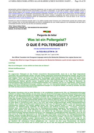 pensamentos confusos obsessivos e conjecturas obsessivas, com as quais o ser humano engendra essências auto criadas, e com as
quais pode entrar em contato de forma comunicativa e que falam e respondem, ou que dão ao criador, qualquer detalhe confuso e
quase sempre religioso (por exemplo: mestres ascensionados que não existem e nem nunca existiram, cristos, maitreyas, budas, e
seres interplanetários etc.) e apresentam ensinamentos igualmente confusos, com os quais não se pode excluir que tais essências
auto criadas e geradas pela obsessão, frequentemente dão ordens mortais e sangrentas aos seres humanos que as geraram,
baseando-se estas em que os próximos devam ser assassinados e bestialmente sacrificados em “nome de deus” ou em “nome de
Jesus Cristo” ou em “nome de Satanás”, etc.
Somente em casos de absoluta exceção saem a luz pública aqueles seres humanos com conhecimento quando tem contatos reais
com o primeiro nível, se isto está relacionado com ele em conseqüência de uma missão especial e de necessidade vital para toda a
humanidade terrestre. Isto tem que ser dito com absoluta claridade.
“Billy” Eduard Albert Meier
Translation by/Tradução por "DER BEOBACHTER EDELWEISS"
Sábado, 25 de Maio de 2002
Pergunta do leitor
Was ist ein Poltergeist?
O QUE É POLTERGEIST?
www.figu.org/de/figu/bulletin/34/leserfragen.htm
de FIGU-BULLETIN Nr. 34
7. Jahrgang, August 2001 (Ano 7, Agosto de 2001)
Non Official Translation into Portuguese Language made by Der Beobachter Edelweiss from original German text.
Tradução Não Oficial em Língua Portuguesa realizada por Der Beobachter Edelweiss a partir do texto original em Alemão.
Leserfrage
Was ist ein Poltergeist - ist das wirklich ein Geist oder ein Dämon?
Elfriede Hauff/Deutschland
Antwort
Ein sogenannter Poltergeist ist das Produkt menschlicher Bewusstseinskräfte, durch die in der Regel Gegenstände
verschoben oder umhergeworfen werden, und zwar infolge unbewusster Anwendung telekinetischer Energien, die durch das
Bewusstsein (irrtümlich und falsch immer als Geist resp. Geisteskraft bezeichnet) erzeugt werden. Durch diese Kräfte wird es
auch möglich, Türen und Fenster zu öffnen oder zuzuschlagen sowie Schritte hörbar zu machen und allerlei Unfug
anzurichten, wobei auch Schaden entstehen kann, besonders wenn dabei Gegenstände zerstört oder Menschen von solchen
umherfliegenden Objekten getroffen werden. Ausgelöst werden diese Erscheinungen in der Regel von Menschen, die
Entwicklungsstörungen psychischer und bewusstseinsmässiger Form aufweisen, wie z.B. von Jugendlichen. Jedoch können
auch Erwachsene Poltergeisterscheinungen auslösen, wenn sie von bewusstseinsmässigen und psychischen Störungen
befallen sind. Auch Erinnerungen und Erinnerungsträume erzeugen u.U. die gleichen Effekte, und zwar je nachdem, wie stark
die Kräfte des Bewusstseins entwickelt werden.
Mit wenigen Ausnahmen sind es immer Menschen in der unmittelbaren Umgebung der Orte, wo Poltergeisterscheinungen
auftreten. In seltenen Fällen befinden sie sich weiter weg vom Ort der Erscheinungen, wobei die Distanzen jedoch keine Rolle
spielen, weil die Bewusstseinskräfte mit Lichtgeschwindigkeit dahinjagen und am Zielort wirksam werden. Folgedessen kann
die Person, die Poltergeisterscheinungen auslöst, Hunderte oder Tausende von Kilometern vom Ort entfernt sein, wo die
Kräfte resp. Energien wirksam werden. Jedenfalls sind es aber immer massgebende bewusste oder unterbewusste Gedanken
und Gefühle, durch die die Bewusstseinskräfte gebildet und zur Wirkung gebracht werden, wobei diese sowohl im Guten wie
im Bösen zur Anwendung gebracht werden können. Gut gerechnet sind es etwa 85 Prozent der Poltergeisterscheinungen, die
auf diese Weise in Erscheinung treten, eben in der Form, dass direkte Kräfteanwendungen direkte Poltergeistphänomene
auslösen, die im selben Augenblick durch telekinetische Formen usw. ihre Wirkungen zeitigen, in dem die bewussten oder
unterbewussten Gedanken und Gefühle gepflegt werden oder Träume geträumt werden, in denen die entsprechenden
Gedanken- und Gefühlsvorgänge stattfinden. Der Rest gleicher oder ähnlicher Erscheinungen - 15 Prozent - beruht auf
ähnlicher Natur, wobei jedoch das Ganze über am Poltergeisterscheinungsort abgelagerte resp. gespeicherte Fluidalkräfte
abläuft, wobei natürlich auch wieder Menschen mit ihren Bewusstseinskräften der einzige und massgebende Faktor der
Poltergeisterscheinung sind. Durch die Gedanken und Gefühle der das Phänomen auslösenden Menschen wird eine
bewusstseinsmässige Gedanken-Gefühlsverbindung zu den abgelagerten Fluidalkräften/Energien geschaffen, durch die sich
dann durch die Kräfte des Bewusstseins die Gedanken- und Gefühlskräfte manifestieren, also Poltergeisterscheinungen
auftreten. Solches vermögen Menschen zu tun, die im aktuellen Leben stehen und so mit den von ihrer Persönlichkeit resp.
ihrem Bewusstsein abgelagerten Fluidalkräften am «Spukort» eine Verbindung schaffen - bewusst oder unterbewusst - und
die Poltergeisterscheinungen auslösen. Gleichermassen kann das zutreffen, wenn der Mensch schon lange vor den
«Spukerscheinungen» gestorben ist. Die Bedingung in einem solchen Fall ist dann jedoch die, dass bereits eine Wiedergeburt
der Geistform der verstorbenen Person stattgefunden hat - natürlich mit einer neuen Persönlichkeit, die keinerlei
Rückerinnerungen an das frühere oder an frühere Leben hat. Da nun aber alle Dinge jeder Persönlichkeit, also auch die der
Page 18 of 29A FARSA DOS CHARLATÕES ALLAN KARDEC,CHICO XAVIER E SAINT ...
15/12/2007http://www.truth777.00freehost.com/kardecxavierdpt.htm
 