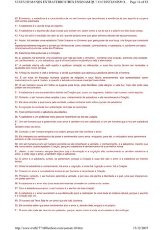 40. Entretanto, a sabedoria é a característica de um ser humano que reconheceu a existência de seu espírito e coopera
com as leis espirituais.
41. A sabedoria é o uso da força do espírito.
42. A sabedoria e o espírito são duas coisas que somam um, assim como a luz do sol e o próprio sol são duas coisas.
43. A luz do sol é o resultado do calor do sol, que ele próprio teve que gerar primeiro através de seus processos.
44. Assim, há também uma existência Toda-Criadora no Universo que, pelo poder de sua força, cria forças que constante
e
imperturbavelmente seguem e avivam as infinitas eras como verdade, conhecimento, e sabedoria, e, conforme um dado
direcionamento junto às certas leis Criativas.
45. Esta força toda poderosa é a Criação.
46. E, portanto, há somente uma existência que rege por todo o Universo – somente uma Criação, somente uma verdade,
um conhecimento, e uma sabedoria, que é sincronizada e imutável por toda a eternidade.
47. A verdade eterna não está sujeita a qualquer variação ou alterações, e suas leis nunca devem ser revisadas e
ajustadas aos novos tempos.
48. A força do espírito é vital e dinâmica, e de tal quantidade que abarca a sabedoria dentro de si mesma.
49. É um sinal de fraqueza humana quando as religiões e seus falsos ensinamentos são apresentados como
instrumentos do que é criativo, e quando a sabedoria torna-se irreal por meio deles.
50. O ser humano busca em todos os lugares pela força, pela liberdade, pela alegria, e pela luz, mas não onde elas
podem ser encontradas.
51. A sabedoria é uma característica distinta da Criação que, como um fragmento, habita o ser humano como espírito.
52. Portanto, o ser humano deve ampliar o seu conhecimento de sabedoria, e ele reconhecerá a Criação.
53. Ele deve ampliar a sua busca pela verdade, e deve conhecer tudo sobre o poder da sabedoria.
54. A cognição da verdade traz a libertação de todas as restrições.
55. Traz conhecimento e sabedoria abundantes.
56. A sabedoria é um poderoso meio para se reconhecer as leis da Criação.
57. Um ser humano que é preenchido com amor é também rico em sabedoria, e um ser humano que é rico em sabedoria
é
também cheio de amor.
58. Contudo, o ser humano engana a si próprio porque ele não conhece o amor.
59. Ele interpreta os sentimentos de posse e sentimentos como amor, enquanto, para ele, o verdadeiro amor permanece
estranho e não compreendido.
60. Um ser humano é um ser humano somente se ele reconhecer a verdade, o conhecimento, e a sabedoria, mesmo que
ele nunca tenha usado a palavra Criação, porque a sabedoria é também amor na sua melhor forma.
61. Assim, o ser humano sempre descobre que a iluminação e a cognição são conhecimento e também sabedoria e
amor, e onde rege o amor, aí também rege a sabedoria.
62. O amor e a sabedoria, juntas, se pertencem, porque a Criação e suas leis são o amor e a sabedoria ao mesmo
tempo.
63. Onde há sabedoria e conhecimento, há amor e cognição, e onde há cognição e amor, há a Criação.
64. Crescer no amor e na sabedoria ensina ao ser humano a reconhecer a Criação.
65. Primeiro, contudo, o ser humano aprende a verdade, e por isso, ele ganha a liberdade e a paz, uma paz imperecível,
um poder sem fim.
66. A sabedoria e o amor são duas asas estimulantes da essência criativa e do caráter.
67. Com a sabedoria e o amor, o ser humano é o senhor de toda criação.
68. A sabedoria e o amor aumentam a sua dedicação para a realização de uma dada lei criativa-natural, porque o espírito
e a Criação são um.
69. O humano da Terra fala de um amor que ele não conhece.
70. Ele acredita saber que seus sentimentos são o amor e, através dele, engana a si próprio.
71. O amor não pode ser descrito em palavras, porque, assim como a sorte, é um estado e não um lugar.
Page 14 of 82SERES HUMANOS EXTRATERRESTRES ENSINAM QUE O CRISTIANISMO...
15/12/2007http://www.truth777.00freehost.com/contato10.htm
 