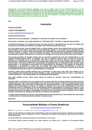 Verstorbenen, in den Speicherbänken abgelagert sind, wird es möglich, dass die neue Persönlichkeit genau auf die
abgelagerten Frequenzen der alten Persönlichkeit in den Speicherbänken stösst, wodurch im neuen aktuellen Leben im
Unterbewusstsein die Daten der früheren Persönlichkeit aus den Speicherbänken abgezogen werden, die dann unterbewusst
eine Verbindung zu den abgelagerten Fluidalkräften der alten Persönlichkeit schaffen und das Poltergeistphänomen auslösen.
Der Ursprung dafür können wiederum Träume sein, so aber auch Gedanken und Gefühle, durch die unbewusst das
Unterbewusstsein angesprochen und zum Handeln getrieben wird.
Billy
-TRADUÇÃO-
Pergunta do leitor
O QUE É POLTERGEIST?
www.figu.org/de/figu/bulletin/34/leserfragen.htm
Elfriede Hauff/Alemanha
O que vem a ser um poltergeist – poltergeist é realmente um espírito ou um demônio?
Eis portanto a resposta, num artigo publicado no "FIGU BULLETIN" n°34 8/01, a respeito desse assunto:
O chamado poltergeist é um produto da força da mente humana, e geralmente faz com que um objeto seja
deslocado por resultado da utilização de energias tele cinéticas, geradas pela mente.
Por meio destas forças, pode-se também abrir ou fechar janelas, assim como também fazer-se ouvir passos;
pode também causar danos, sobretudo se forem destruídos objetos, ou se pessoas forem atingidas por tais
objetos voadores. Em geral, estas manifestações são produzidas por pessoas que apresentam perturbações
de ordem mental ou psíquica, como por exemplo nos jovens. Do mesmo modo, lembranças e lembranças de
sonhos podem produzir estes efeitos, de acordo com a intenção com a qual as forças da mente foram criadas.
Com poucas exceções, há aquelas pessoas que se encontram próximas do local das manifestações, ou que
estejam distantes desses locais, no entanto, isso não é nenhuma barreira, pois as forças da mente se
deslocam à velocidade da luz e de qualquer forma ficam ativas no local de destino, trata-se sempre de
pensamentos e sentimentos conscientes ou inconscientes, pelos quais as forças mentais são formadas e se
tornam ativas. São cerca de 85% das manifestações de poltergeist que se manifestam desta maneira. Pelos
pensamentos e os sentimentos das pessoas que desencadeiam os fenômenos uma ligação de consciência
pensamento e sentimentos é criada com as energias das forças fluídicas armazenadas no local da
manifestação pelas quais as forças dos pensamentos e dos sentimentos se manifestam, pelas forças da mente;
e conseqüentemente onde surgem as manifestações de poltergeist.
Portanto, podem fazê-lo aquelas pessoas que se encontram na vida atual e que criam uma relação com as
forças fluídicas armazenadas pela sua personalidade, ou seja, respectivamente pela sua mente - consciente ou
inconscientemente - e que desencadeiam as manifestações de poltergeist.
Isso pode também ocorrer muito tempo depois da pessoa ter morrido, antes das "manifestações de
obsessão".
Contudo então, é necessário que um renascimento da forma espiritual da pessoa falecida já tenha ocorrido,
evidentemente com uma nova personalidade, e que não tenha mais nenhum resquício de lembrança de sua(s)
vida(s) passada(s). Mas como todos os elementos de cada personalidade, e, por conseguinte também os do
falecido, são armazenados nos bancos de registro, é possível que a sua nova personalidade se encontre
exatamente sobre as freqüências de sua personalidade anterior armazenadas nos bancos de registro, o que
faz com que na sua nova vida atual, em seu subconsciente, as informações da personalidade anterior sejam
extraídas dos bancos de registro, informações que então criam inconscientemente uma ligação com as forças
fluídicas armazenadas da antiga personalidade e o fenômeno de poltergeist.
A origem pode novamente ser sonhos, mas também pode ser dos pensamentos e dos sentimentos, pelos quais
o subconsciente é inconscientemente solicitado e forçado à ação.
Billy Meier
Personalidade Múltipla e Crimes Esotéricos
http://virtualpsy.locaweb.com.br/index.php?art=7&sec=79
Ballone GJ - Crimes Esotéricos - in. PsiqWeb, Internet, disponível em www.psiqweb.med.br, revisto em 2005.
Sempre que nos deparamos com notícias sobre crimes bárbaros e cruéis que, de alguma forma envolvem o satanismo, há uma tendência
popular em atribuí-los a alguma manifestação da "loucura". Imediatamente a psiquiatria é questionada sobre qual eventual tipo de doença
mental estaria em jogo.
Uma divisão didática das condições associadas aos crimes esotéricos é a que se segue:
As alterações psíquicas bastante envolvidas com crimes esotéricos e/ou satânicos são o Transtorno de Personalidade Múltipla
Page 19 of 29A FARSA DOS CHARLATÕES ALLAN KARDEC,CHICO XAVIER E SAINT ...
15/12/2007http://www.truth777.00freehost.com/kardecxavierdpt.htm
 