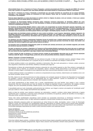 (Personalidade Dupla, etc) e o Transtorno de Transe e Possessão, a primeira preconizada pelo CID.10 e a segunda pelo DSM.IV. De qualquer
forma, seja o primeiro ou o segundo nome, esse estado patológico está sempre atrelado ao comportamento histérico e dissociativo.
Pelo CID-10 o Transtorno de Transe e Possessão é caracterizado por uma perda transitória da consciência de sua própria identidade,
associada a uma conservação perfeita da consciência do meio ambiente. Devem aqui ser incluídos somente os estados de transe
involuntários e não desejados.
Exclui-se desse diagnóstico os casos decorrentes do contexto cultural ou religioso da pessoa, como por exemplo, o transe que a pessoa
experimenta durante uma sessão espírita, de umbanda, etc.
O Transtorno de Personalidade Múltipla (atualmente melhor designado Transtorno Dissociativo de Identidade, DSM.IV) tem como
característica essencial a presença de duas ou mais identidades ou estados de personalidade distintos, que recorrentemente assumem o
controle do comportamento da pessoa.
No Transtorno de Personalidade Múltipla clássico e típico existe uma incapacidade de recordar informações pessoais importantes, cuja
extensão é demasiadamente abrangente para ser explicada pelo esquecimento normal. Psicopatologicamente, o Transtorno Dissociativo de
Identidade reflete um fracasso em integrar vários aspectos da identidade, memória e consciência. Cada estado de personalidade pode ser
vivenciado como se possuísse uma história pessoal distinta, auto-imagem e identidade próprias, inclusive um nome diferente.
Em geral existe uma identidade primária, portadora do nome correto do indivíduo, a qual é passiva, dependente, culpada e depressiva. As
identidades alternativas com freqüência têm nomes e características diferentes, que contrastam com a identidade primária (por ex., são
hostis, controladoras e autodestrutivas). Identidades hostis ou agressivas podem, por vezes, interromper atividades ou colocar as outras em
situações incômodas.
Os indivíduos com este transtorno experimentam freqüentes lacunas de memória para a história pessoal tanto remota quanto recente. A
amnésia freqüentemente é assimétrica. Pode haver perda de memória não apenas para períodos recorrentes de tempo, mas também uma
perda geral da memória biográfica para algum período extenso da infância.
As transições entre as identidades freqüentemente podem ser ativadas pelo estresse psicossocial, pela ansiedade exagerada, pela tensão
pré-menstrual (veja esse transtorno no DSM.IV).
Em geral, as pessoas que recebem o diagnóstico de Transtorno de Personalidade Múltipla já passaram pelo menos sete anos no sistema de
saúde mental. Segundo várias pesquisas sobre estes pacientes, 90% deles são depressivos, 61% fizeram sérias tentativas de suicídio, e 53%
têm uma história de abuso significativo (veja artigo completo sobre Personalidade Múltipla).
A cultura, através da mídia, da literatura e do folclore forneceu modelos de personalidades alternantes para as mais diversas aspirações
histéricas, desde Mr. Spock, Tartarugas Ninjas, pomba Gira, até os mais pervertidos demônios, vampiros e lobisomens.
Seitas, Crenças e Crimes Esotéricos
Grupos esotéricos costumam ser autoritários em sua estrutura de poder. O líder tem autoridade suprema, podendo delegar certos
poderes à uns poucos subordinados com o propósito de que os membros se submetam aos desejos e ordens do líder.
Os líderes sectários tendem a ser carismáticos, decididos e dominantes. Eles são muito persuasivos e, inclusive, podem convencer
seus seguidores a abandonar suas famílias, trabalhos e amizades para seguí-los.
Normalmente os líderes são autoproclamados messias e presumem ter uma missão especial na vida. Eles centram a veneração de
seus adeptos para si mesmos, ao contrário dos sacerdotes, rabinos, ministros, líderes democráticos e de movimentos realmente
altruístas, os quais dirigem a veneração de seus seguidores para Deus, para princípios abstratos ou para o bem comum.
A seitas esotéricas tendem a ser totalitárias no controle do comportamento de seus membros, determinando com detalhes como e em
que devem acreditar, pensar e dizer.
No Chile, depois de uma série de denúncias de seitas perigosas uma comissão especial da Câmara dos Deputados foi encarregada
de investigar o assunto. Considerou que as organizações têm um "perfil destrutivo", quando se caracterizam por: Fanatismo,
obediência incondicional, grupo exclusivo e fechado, líder messiânico revelado.
Com essas características os fiéis rompem com o mundo, especificamente com suas famílias, seus amigos e com o entorno
educacional. Eles são condicionados por meio de métodos de violação da dignidade humana e, geralmente, são exigidas condutas
indignas, tais como sexualidade pervertida, trabalho escravo, sono diminuído e desprezo pela família e pelos seus valores.
A sexualidade pode ser muito manipulada, particularmente das mulheres, que chegam a exercer uma espécie de "prostituição santa"
para que a seita ou o líder consiga mais facilmente seus objetivos.
Ainda na área da conduta, seus membros costumam ser estimulados a agredir e profanar outras igrejas tradicionais e lugares
significantes para o cristianismo. Costumam haver profanações de cemitérios, de sepulturas, práticas de necrofilia e de necrofagia e,
mais grave ainda, suicídios individuais e coletivos.
Temos visto certas manifestações psiquiátricas serem tomadas por possessões demoníacas ou fenômenos espirituais e, não
obstante, o inverso também ocorre, ou seja, fenômenos religiosos e culturais serem tomados por doenças mentais.
Algumas alterações psíquicas podem ser responsáveis por várias formas de visões, alucinações, vozes e crises de dissociação
histérica e outras, são confundidas com manifestações religiosas, dependendo do contexto cultural onde se inserem esses pacientes.
Aliás, dependendo do meio cultural, tais alterações psíquicas acabam sendo muito bem-vindas e até engrandecem seus portadores.
As principais patologias responsáveis por esses e outros sintomas tomados como espirituais seriam:
Casos de Delírium;
Alucinose orgânica e outras
Transtornos devido ao uso de substâncias psicoativas;
Esquizofrenia e outras Psicoses;
Transtornos do humor
Transtornos Dissociativos
Transtorno de Transe e Possessão
Como bem referem alguns autores, o problema médico que decorre desse engano psiquiátrico-espiritual está no fato desses pacientes
terem seu tratamento protelado perigosamente. Alguns meios culturais mais acanhados orientam esses pacientes a "desenvolverem
Page 20 of 29A FARSA DOS CHARLATÕES ALLAN KARDEC,CHICO XAVIER E SAINT ...
15/12/2007http://www.truth777.00freehost.com/kardecxavierdpt.htm
 