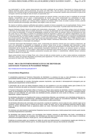 sua mediunidade" e, de fato, acabam desenvolvendo mais ainda a patologia de que padecem. Dependendo da doença psíquica as
práticas espirituais podem piorá-la gravemente. De acordo com Hélio Silva, "não me parece que uma mente transtornada venha
melhorar com a entrada de algo com personalidade diferente da pessoa que é incorporada, quantas vezes provocando um grau tal de
corrupção e domínio que chega às raias do bizarro, do apavorante, etc.".
No caso dos fenômenos culturais e espirituais serem tomados por doenças mentais o que está em jogo é a exaltação da convicção
religiosa, compartilhada por um grupo e desencadeadora de transes com visível contaminação aos participantes do grupo.
Externamos aqui uma opinião médica, emancipada totalmente da possibilidade dos fenômenos espirituais existirem ou não,
lembrando sempre aos leitores que o enfoque médico é apenas uma maneira, dentre muitas, de avaliar a pessoa humana, podendo
esta ser analisada pela antropologia, pela estética, pela religião e assim por diante.
Há, mesmo na medicina, pessoas qualificadas para analisar a questão do transe e possessão à luz da espiritualidade. Outros, menos
sensibilizados pela espiritualidade, estudam as alterações psicodinâmicas da mediunidade. A questão estará eternamente aberta.
Segundo Wellington Zangari, falando da relação entre mediunidade e dissociação, "...Há uma tendência, antiga e atual, em interpretar
o fenômeno da mediunidade como um estado dissociativo. O conceito de dissociação tem sido construído diferentemente de acordo
com a cultura do pesquisador. O conceito de desagregação, proposto por Pierre Janet, por exemplo, refere-se os fenômenos por meio
dos quais duas ou mais idéias ou estados de consciência tornam-se separados e operam com aparente independência, tal como
ocorre com a hipnose, os estados de fuga e a mediunidade. Krippner propõe que a "dissociação envolve a ocorrência de experiências
e comportamentos que se supõe existirem afastados, ou terem sido desconectados, da consciência, do repertório comportamental
e/ou do auto-conceito. ‘Dissociação’ é o processo pelo qual essa desconexão ocorre". Hilgard (1992) e Braun (1988) apontaram que a
dissociação pode ocorrer em variados níveis, além de não estar limitada a fenômenos disfuncionais. Haveria um continuun entre a
dissociação patológica e a dissociação não patológica."
A chamada "Dissociação Não-Patológica" estaria, assim, condicionada aos estímulos culturais para que a pessoa a desenvolva, até
como uma adequação as solicitações de adaptação ao sistema. Dessa forma, já que a adaptação está relacionada à saúde
emocional, tais pessoas "adaptadas" seriam perfeitamente normais, apesar de se apresentarem em transe. Nesses casos, apesar da
mediunidade dar-se através da, digamos, potencialidade dissociativa (histriônica) do médium, ela obedece sempre os anseios,
vocações e valores do grupo social do médium. Serão sempre os elementos sócio-culturais do grupo, da comunidade, ou do sistema
que ditarão as características das entidades possessórias evocadas pelo médium e, evidentemente, refletirão sempre conteúdos
mentais do médium ou do possuído.
Alguns países tentam incluir no Código Penal, sob o rótulo de delito de controle mental, os cultos e seitas esotéricas consideradas
destrutivas, apesar das grandes dificuldades encontradas pelos legisladores. Foi difícil, inclusive, encontrar um termo de consenso, o
qual parece ter ficado como “Grupo Destrutivo”.
F44.81 - 300.14 TRANSTORNO DISSOCIATIVO E DE IDENTIDADE
(anteriormente Transtorno de Personalidade Múltipla)
http://virtualpsy.locaweb.com.br/dsm_janela.php?cod=79
Características Diagnósticas
A característica essencial do Transtorno Dissociativo de Identidade é a presença de duas ou mais identidades ou estados de
personalidade distintos (Critério A), que recorrentemente assumem o controle do comportamento (Critério B).
Existe uma incapacidade de recordar informações pessoais importantes, cuja extensão é demasiadamente abrangente para ser
explicada pelo esquecimento normal (Critério C).
A perturbação não se deve aos efeitos fisiológicos diretos de uma substância ou de uma condição médica geral (Critério D). Em
crianças, os sintomas não podem ser atribuídos a companheiros imaginários ou a outros jogos de fantasia.
O Transtorno Dissociativo de Identidade reflete um fracasso em integrar vários aspectos da identidade, memória e consciência. Cada
estado de personalidade pode ser vivenciado como se possuísse uma história pessoal distinta, auto-imagem e identidade próprias,
inclusive um nome diferente. Em geral existe uma identidade primária, portadora do nome correto do indivíduo, a qual é passiva,
dependente, culpada e depressiva.
As identidades alternativas com freqüência têm nomes e características diferentes, que contrastam com a identidade primária (por ex.,
são hostis, controladoras e autodestrutivas). Identidades particulares podem emergir em circunstâncias específicas, diferindo em
termos de idade e gênero declarados, vocabulário e conhecimentos ou afeto predominante.
As identidades alternativas são vivenciadas como assumindo o controle em seqüência, uma às custas de outra, podendo negar que se
conhecem, criticar umas às outras ou mostrar-se em franco conflito. Às vezes, uma ou mais identidades poderosas destinam algum
tempo às demais. Identidades hostis ou agressivas podem, por vezes, interromper atividades ou colocar as outras em situações
incômodas.
Os indivíduos com este transtorno experimentam freqüentes lacunas de memória para a história pessoal tanto remota quanto recente.
A amnésia freqüentemente é assimétrica.
As identidades mais passivas tendem a ter recordações mais limitadas, enquanto as identidades mais hostis, controladoras ou
"protetoras" têm recordações mais completas. Uma identidade que não está no controle pode, contudo, obter acesso à consciência,
produzindo alucinações auditivas ou visuais (por ex., uma voz oferecendo instruções).
Evidências de amnésia podem ser reveladas por relatos de outros que testemunharam o comportamento negado pelo indivíduo ou
pelas descobertas do próprio indivíduo (por ex., encontrar peças de roupa em casa que não recorda ter comprado).
Page 21 of 29A FARSA DOS CHARLATÕES ALLAN KARDEC,CHICO XAVIER E SAINT ...
15/12/2007http://www.truth777.00freehost.com/kardecxavierdpt.htm
 