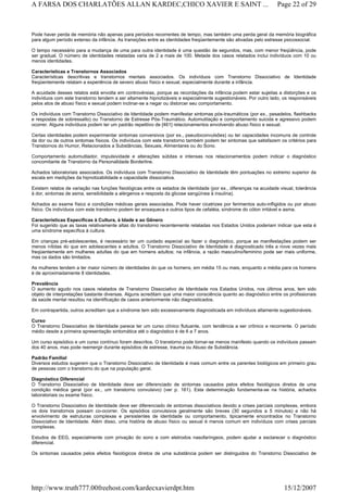 Pode haver perda de memória não apenas para períodos recorrentes de tempo, mas também uma perda geral da memória biográfica
para algum período extenso da infância. As transições entre as identidades freqüentemente são ativadas pelo estresse psicossocial.
O tempo necessário para a mudança de uma para outra identidade é uma questão de segundos, mas, com menor freqüência, pode
ser gradual. O número de identidades relatadas varia de 2 a mais de 100. Metade dos casos relatados inclui indivíduos com 10 ou
menos identidades.
Características e Transtornos Associados
Características descritivas e transtornos mentais associados. Os indivíduos com Transtorno Dissociativo de Identidade
freqüentemente relatam a experiência de severo abuso físico e sexual, especialmente durante a infância.
A acuidade desses relatos está envolta em controvérsias, porque as recordações da infância podem estar sujeitas a distorções e os
indivíduos com este transtorno tendem a ser altamente hipnotizáveis e especialmente sugestionáveis. Por outro lado, os responsáveis
pelos atos de abuso físico e sexual podem inclinar-se a negar ou distorcer seu comportamento.
Os indivíduos com Transtorno Dissociativo de Identidade podem manifestar sintomas pós-traumáticos (por ex., pesadelos, flashbacks
e respostas de sobressalto) ou Transtorno de Estresse Pós-Traumático. Automutilação e comportamento suicida e agressivo podem
ocorrer. Alguns indivíduos podem ter um padrão repetitivo de [461] relacionamentos envolvendo abuso físico e sexual.
Certas identidades podem experimentar sintomas conversivos (por ex., pseudoconvulsões) ou ter capacidades incomuns de controle
da dor ou de outros sintomas físicos. Os indivíduos com este transtorno também podem ter sintomas que satisfazem os critérios para
Transtornos do Humor, Relacionados a Substâncias, Sexuais, Alimentares ou do Sono.
Comportamento automutilador, impulsividade e alterações súbitas e intensas nos relacionamentos podem indicar o diagnóstico
concomitante de Transtorno da Personalidade Borderline.
Achados laboratoriais associados. Os indivíduos com Transtorno Dissociativo de Identidade têm pontuações no extremo superior da
escala em medições da hipnotizabilidade e capacidade dissociativa.
Existem relatos de variação nas funções fisiológicas entre os estados de identidade (por ex., diferenças na acuidade visual, tolerância
à dor, sintomas de asma, sensibilidade a alérgenos e resposta da glicose sangüínea à insulina).
Achados ao exame físico e condições médicas gerais associadas. Pode haver cicatrizes por ferimentos auto-infligidos ou por abuso
físico. Os indivíduos com este transtorno podem ter enxaqueca e outros tipos de cefaléia, síndrome do cólon irritável e asma.
Características Específicas à Cultura, à Idade e ao Gênero
Foi sugerido que as taxas relativamente altas do transtorno recentemente relatadas nos Estados Unidos poderiam indicar que esta é
uma síndrome específica à cultura.
Em crianças pré-adolescentes, é necessário ter um cuidado especial ao fazer o diagnóstico, porque as manifestações podem ser
menos nítidas do que em adolescentes e adultos. O Transtorno Dissociativo de Identidade é diagnosticado três a nove vezes mais
freqüentemente em mulheres adultas do que em homens adultos; na infância, a razão masculino/feminino pode ser mais uniforme,
mas os dados são limitados.
As mulheres tendem a ter maior número de identidades do que os homens, em média 15 ou mais, enquanto a média para os homens
é de aproximadamente 8 identidades.
Prevalência
O aumento agudo nos casos relatados de Transtorno Dissociativo de Identidade nos Estados Unidos, nos últimos anos, tem sido
objeto de interpretações bastante diversas. Alguns acreditam que uma maior consciência quanto ao diagnóstico entre os profissionais
da saúde mental resultou na identificação de casos anteriormente não diagnosticados.
Em contrapartida, outros acreditam que a síndrome tem sido excessivamente diagnosticada em indivíduos altamente sugestionáveis.
Curso
O Transtorno Dissociativo de Identidade parece ter um curso clínico flutuante, com tendência a ser crônico e recorrente. O período
médio desde a primeira apresentação sintomática até o diagnóstico é de 6 a 7 anos.
Um curso episódico e um curso contínuo foram descritos. O transtorno pode tornar-se menos manifesto quando os indivíduos passam
dos 40 anos, mas pode reemergir durante episódios de estresse, trauma ou Abuso de Substância.
Padrão Familial
Diversos estudos sugerem que o Transtorno Dissociativo de Identidade é mais comum entre os parentes biológicos em primeiro grau
de pessoas com o transtorno do que na população geral.
Diagnóstico Diferencial
O Transtorno Dissociativo de Identidade deve ser diferenciado de sintomas causados pelos efeitos fisiológicos diretos de uma
condição médica geral (por ex., um transtorno convulsivo) (ver p. 161). Esta determinação fundamenta-se na história, achados
laboratoriais ou exame físico.
O Transtorno Dissociativo de Identidade deve ser diferenciado de sintomas dissociativos devido a crises parciais complexas, embora
os dois transtornos possam co-ocorrer. Os episódios convulsivos geralmente são breves (30 segundos a 5 minutos) e não há
envolvimento de estruturas complexas e persistentes de identidade ou comportamento, tipicamente encontrados no Transtorno
Dissociativo de Identidade. Além disso, uma história de abuso físico ou sexual é menos comum em indivíduos com crises parciais
complexas.
Estudos de EEG, especialmente com privação do sono e com eletrodos nasofaríngeos, podem ajudar a esclarecer o diagnóstico
diferencial.
Os sintomas causados pelos efeitos fisiológicos diretos de uma substância podem ser distinguidos do Transtorno Dissociativo de
Page 22 of 29A FARSA DOS CHARLATÕES ALLAN KARDEC,CHICO XAVIER E SAINT ...
15/12/2007http://www.truth777.00freehost.com/kardecxavierdpt.htm
 