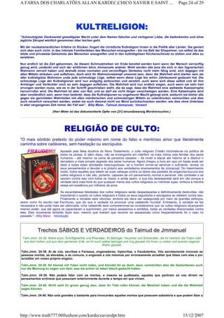 KULTRELIGION:
“Schmutzigster Deckmantel gewaltigster Macht unter dem Namen falscher und verlogener Liebe, die bedenkenlos und ohne
jegliche Skrupel wörtlich genommen über leichen geht.
Mit der neutestamentlichen Irrlehre im Rücken. fingert die christliche Kultreligion hinein in die Politik aller Länder. Sie geniert
sich aber auch nicht. in das intimste Familienleben des Menschen einzugreifen - bis ins Bett der Ehepartner, um selbst da das
letzte und privateste Geheimnis des Menschen anzugreifen und in den kultreligiösen Kirchenschmutz zu ziehen und alles zu
zerstören.
Nun endlich ist die Zeit gekommen, da diesem Schmutztreiben ein Ende bereitet werden kann wenn der Mensch vernünftig
genug wird, umdenkt und sich der wirklichen lehre Jmmanuels widmet. Wohl werden alle jene die sich in den lügnerischen
Wahnsinn verrant haben und deshalb eines normalen und vernünftigen Denkelos nicht mehr fähig sind, sich dagegen mit
allen Mitteln sträuben und auflehnen, doch wird ihr Wahnsinnskampf umsonst sein, denn die Wahrheit wird starker sein als
aller kultreligiöse Wahnsinn unde jede schmutzige Lüge, selbst wenn diese Lüge bis anhin Jahrtausend gedauert hat. Die
schmutzige Lüge der Kultreligionen wird nun endgütig zerbrochen und zerstört, auch wenn sich diese selbst und all ihre
Anhänger und Verfechter noch so sehr dagegen auflehnen. Die Wahrheit wird nun endlich siegen, auch wenn sie sehr hart
errungen warden muss, wie es in der Schrift geschrieben steht, die da sagt, dass die Wahrheit eine weltweite Kastastrophe
hervorrrufen wird. Die Wahrheit ist aber von Not, und so darf sie nicht länger verschwiegen warden. Eine Katastrophe wird
aber verständlich sein, wenn man bedenkt, dass die Kultreligionen zu ungeheurer Macht gelangt sind, wodurch sie bisher alle
gegen sie gerichteten Wahrheiten mit allen mörderischen und schmutzingen Mitteln zu unterdrücken vermochten und dies
auch neuerlich versuchen warden, wobei sie auch diesmal nicht vor Mord zurückschrecken werden, wie dies ohne Unterlass
in aller vergangenen Zeit immer der Fall war”. Billy Meier, Talmud Jmmanuel, Vorwort
(Herr Meier ist das dokumentierte Opfer von [21] einundzwanzig Mordversuchen.)
RELIGIÃO DE CULTO:
"O mais sórdido pretexto do poder máximo em nome do falso e mentiroso amor que literalmente
caminha sobre cadáveres, sem hesitação ou escrúpulos.
Apoiada pela falsa doutrina do Novo Testamento, o culto religioso Cristão intromete-se na política de
todos os países. E além disso, não se envergonha em interferir na mais íntima vida familiar dos seres
humanos – até mesmo na cama de parceiros casados – de modo a atacar até mesmo ali e destruir o
derradeiro e mais privado segredo dos seres humanos. Agora chegou a hora em que um basta pode ser
dado a todas estas atividades inescrupulosas, se o homem tornar-se sensível o suficiente, revisar os
seus pensamentos e devotar a si próprio aos verdadeiros ensinamentos de Jmmanuel. Do mesmíssimo
modo, todos aqueles que batem as suas cabeças contra os tijolos das paredes da enganosa loucura dos
cultos religiosos e não são, portanto, capazes de um pensamento normal e sensível, irão combater e se
oporem contra isso com todos os meios; e ainda assim, a sua luta desesperada será em vão porque a
verdade será mais forte do que qualquer mania dos cultos religiosos ou mentiras sujas, embora a mentira
esteja em existência por milhares de anos.
As escandalosas falsidades dos cultos religiosos serão despedaçadas e definitivamente destruídas, não
importando o quanto os cultos religiosos e todos os seus seguidores e advogados se rebelem contra isso.
Finalmente a verdade será vitoriosa, embora ela deva ser assegurada por meio de grandes esforços,
assim como foi escrito nas Escrituras, que diz que a verdade irá provocar uma catástrofe mundial. Entretanto, a verdade se faz
necessária e não pode mais ser silenciada. Uma catástrofe será compreensível se consideramos que os cultos religiosos alcançaram
imenso poder, que até agora os capacitaram a suprimirem, por meios assassinos e sórdidos, todas as verdades direcionadas contra
eles. Eles novamente tentarão fazer isso, mesmo que tiverem que recorrer ao assassinato como freqüentemente foi o caso no
passado." - Billy Meier, Introdução
Trechos SÁBIOS E VERDADEIROS do Talmud de Jmmanuel
Talm.Jmm. 24:38. Wehe euch, Schriftgelehrte und Pharisäer, ihr Betrüger, Heuchler und Schwindler, die ihr heimlich die Toten rufet
aus dem hohen und aus dem gemeinen Volk, so ihr euch selbst betrüget und irrig glaubet mit ihnen zu reden und euerem eigenen
Wahn glaubet.
Talm.Jmm. 24:38. Ai de vós, escribas e Fariseus, enganadores, hipócritas, e fraudulentos. Vós secretamente invocais as
pessoas mortas, as elevadas, e as comuns, e enganais a vós mesmos por erroneamente acreditar que falais com elas e por
acreditar em vosso próprio engano.
Talm.Jmm. 24:39. Ihr könnet mit Toten nicht reden, und könntet ihr es doch, dann vermöchten also die Gestorbenen euch
nur die Meinung zu sagen von dem, was sie schon im leben falsch gedacht haben.
Talm.Jmm. 24:39. Não podeis falar com os mortos, e mesmo se pudésseis, aqueles que partiram só vos diriam os
pensamentos errôneos que possuíam anteriormente durante o tempo em que viviam.
Talm.Jmm. 24:40. Nicht seid ihr gross genug also, dass ihr Tote rufen könnet, die Weisheit haben und die die Wahrheit
sagen können.
Talm.Jmm. 24:40. Não sois grandes o bastante para invocardes aqueles mortos que possuem sabedoria e que podem falar a
Page 24 of 29A FARSA DOS CHARLATÕES ALLAN KARDEC,CHICO XAVIER E SAINT ...
15/12/2007http://www.truth777.00freehost.com/kardecxavierdpt.htm
 