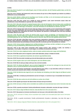 verdade.
Talm.Jmm. 24:41. So gebet ihr euch selbst Zeugnis, dass ihr Kinder seid derer, die die Propheten getötet haben und die ihre
lehre verfcilschten.
Talm.Jmm. 24:41. Portanto, dais testemunho contra vós mesmos de que sois os filhos daqueles que mataram os profetas e
falsificaram os seus ensinamentos.
Talm.Jmm. 24:42. Wohlan, erfüllet auch ihr das Mass eurer Vorväter und Väter, so ihr mit Unverstand sollt beenden euer
leben, und Mühe haben zu lernen, bis in ferne Zukunft.
Talm.Jmm. 24:42. Pois bem, enchei vós a medida de vossos ancestrais e pais; assim terminareis vossas vidas sem
entendimento e tereis dificuldades em aprender até o futuro distante.
Talm.Jmm. 35:41. Dies aber wird sein in zweimal tausend Jahren, ehe die Zeit kommen wird, da meine Lehre unverfälschet
neu geprediget wird, wenn der Stand der Irrlehren und Irrkulte und der Lug und Betrug und Trug der Totenbeschwörer und
Geisterbeschwörer, der Wahrsager und Hellseher. sowie aller Scharlatane um die Wahrheit am höchsten sein wird.
Talm.Jmm. 35:41. E será em duas vezes mil anos antes que chegue o tempo quando os meus ensinamentos serão pregados
de novo sem serem falsificados, isso ocorrerá quando falsas doutrinas e cultos errôneos, quando a mentira e a fraude, e
quando a enganação dos conjuradores de mortos e dos espíritos, dos adivinhos e clarividentes, bem como dos charlatões
da verdade, estiver em seu cume.
Talm.Jmm. 35:42. Bis dahin aber werden der falschen Kulte und der Lügner und Betrüger, der Scharlatane,Toten- und
Geisterbeschwörer, falschen Wahrsager, Hellseher und falschen Mittler zu angeblich Überirdischen, Andersdimensionierten
und Weithergereisten aus ,den Tiefen des Wel¬tenraumes so viele sein, dass sie nicht mehr gezählet werden können.
Talm.Jmm. 35:42. Até então, cultos falsos, bem como mentirosos, enganadores, embusteiros, conjuradores de mortos e dos
espíritos, falsos adivinhos, clarividentes e falsos médiuns fingindo falar por seres sobrenaturais, de outras dimensões, e
com seres extraterrestres das profundezas do Universo serão tão numerosos que não mais poderão ser contados.
Talm.Jmm. 35:43. Und sie werden aufgebauet sein auf Menschenblut und auf Hass und Gier und Macht, auf Lug und Trug,
auf Betrug, Irrung und Selbstbetrug, Bewusstseinsverwirrung und Wahn.
Talm.Jmm. 35:43. E tais cultos serão construídos sobre sangue humano, ódio, ganância e poder, nas mentiras e
enganações, e nas fraudes, no equívoco, no auto engano, na confusão de consciência e na ilusão.
Talm.Jmm. 35:44. So sie aber aufgebauet werden, sollen sie wieder zerstöret werden,denn siegen wird die Wahrheit.
Talm.Jmm. 35:44. Mas assim como se ergueram, assim serão destruídos, porque a verdade irá triunfar.
Talm.Jmm. 35:45. Denn es gibt keine Unwahrheit, die nicht der Lüge überführet würde.
Talm.Jmm. 35:45. Pois não existe inverdade que não será denunciada como uma mentira.
Talm.Jmm. 35:46. So gibt es aber auch nichts Verborgenes, das nicht offenbar würde.
Talm.Jmm. 35:46. Não há nada que esteja oculto que não se tornará revelado.
Talm.Jmm. 35:47. Es erkenne der Mensch, was vor seinem Angesichte ist; und was ihm verborgen ist, das wird sich ihm
offenbaren, wenn er suchet die Wahrheit und die Erklärung der Weisheit.
Talm.Jmm. 35:47. Os humanos reconhecerão o que está diante de seus rostos, e o que está deles oculto por si mesmo se
revelará, quando eles buscarem pela verdade e a iluminação da sabedoria.
Talm.Jmm. 35:48. Die Wahrheit aber lieget tief und in den Gesetzen der Schöpfung; dort allein möge sie der Mensch suchen
und finden.
Talm.Jmm. 35:48. Mas a verdade jaz profundamente nas leis da Criação, e é somente ali que a humanidade deve buscá-la e
encontrá-la.
Talm.Jmm. 35:49. Wer aber suchet, der soll nicht aufhören zu suchen, bis er findet.
Talm.Jmm. 35:49. Aqueles que buscam não devem deixar de buscar até que encontrem,
Talm.Jmm. 35:50. Und wenn er findet, wird er erschüttert sein zutiefst und verwundert,doch dann wird er herrschen über das
All.
Talm.Jmm. 35:50. e quando encontrarem, ficarão profundamente chocados e abismados, mas eles irão reger o Universo.
Talm.Jmm. 35:51. Daraus möge der Mensch erkennen, dass das Reich ist in ihm und ausser ihm.»
Talm.Jmm. 35:51. Que possam os humanos reconhecerem com isso que o reino está dentro deles e fora deles.
Talm.Jmm. 35:50. Und wenn er findet, wird er erschüttert sein zutiefst und verwundert,doch dann wird er herrschen
über das All.
Talm.Jmm. 35:50. e quando encontrarem, ficarão profundamente chocados e abismados, mas eles irão reger o
Universo.
Talm.Jmm. 35:51. Daraus möge der Mensch erkennen, dass das Reich ist in ihm und ausser ihm.»
Page 25 of 29A FARSA DOS CHARLATÕES ALLAN KARDEC,CHICO XAVIER E SAINT ...
15/12/2007http://www.truth777.00freehost.com/kardecxavierdpt.htm
 