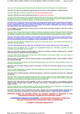 Talm.Jmm. 32:15. Keine grössere Dunkelheit herrschet im Menschen, denn das Nichtwissen und die Nichtweisheit.
Talm.Jmm. 32:15. Não há escuridão maior regendo dentro do ser humano do que a ignorância e a falta de sabedoria.
Talm.Jmm. 35:45. Denn es gibt keine Unwahrheit, die nicht der Lüge überführet würde.
Talm.Jmm. 35:45 Pois não existe inverdade que não será denunciada como uma mentira.
Talm.Jmm. 35:41. Dies aber wird sein in zweinmal tausend Jahren, ehe die Zeit kommen wird, da meine Lehre unverfäschet
neu gepredit wird, wenn der Stand der Irrlehren und Irrkulte und der Lug und Betrug und Trug der Totenbeschwörer, der
Wahrsager und Hellseher sowie aller Scharlatane um die Wahrheit am höchsten sein wird.
Talm.Jmm. 35:41. E será em duas vezes mil anos antes que chegue o tempo quando os meus ensinamentos serão pregados
de novo sem serem falsificados, isso ocorrerá quando falsas doutrinas e cultos errôneos, quando a mentira e a fraude, e
quando a enganação dos conjuradores de mortos e dos espíritos, dos adivinhos e clarividentes, bem como dos charlatões
da verdade, estiver em seu cume. (de Talmud Jmmanuel)
Verdade ISAIAS 7:14 Portanto o Senhor mesmo vos dará um sinal: eis que uma virgem conceberá, e dará à luz um filho, e
será o seu nome Emanuel.
Talm.Jmm. 36:31. Der weise Mensch aber ist wissend und kennet das Gesetz des zeitlosen Flusses der zeitlosen Wandlung
und bemühet sich deshalb, sich einzuleben in den grossen Gang der Geschehen und des Fortschrittes, denn er anerkennet
die Gesetze der Schöpfung, dass die Kreise des Daseins durch die Bestimmung der Gesetze geschlossen werden müssen
Talm.Jmm. 36:31. Mas os sábios conhecem e são conscientes da lei do duradouro fluxo de eterna mudança. Portanto, se
empenham em ajustarem-se ao grande esquema de eventos e do progresso, porque apreciam as leis da Criação, a saber,
que os ciclos da existência devem ser completados conforme determinado por estas leis.
Talm.Jmm. 36:32. Wo sich leben offenbaret überall, lieget ihm das Gesetz des unsicht baren Geheimnisses zugrunde, das
bewirket die zeitlose Wandlung
Talm.Jmm. 36:32. Onde quer que se revele a vida, ela é baseada na lei do invisível mistério que traz a eterna mudança.
Talm.Jmm. 36:33. Ein Mensch aber, der zeitlose und unvergängliche Gesetze und Wahrheiten missachtet und nicht
anerkennet, muss üble Folgen auf sich nehmen.
Talm.Jmm. 36:33. Mas as pessoas que desconsideram e falham em reconhecer as infinitas e duradouras leis e verdades
devem tomar sobre si mesmas as terríveis conseqüências.
Talm.Jmm. 36:34. lüge und Hass werden blenden einen solchen Menschen und gar ganze Völker, so sie rasen werden in
den Abgrund ihres eigenen Verderbens.
Talm.Jmm. 36:34. As mentiras e o ódio irão cegar tais pessoas e mesmo populações inteiras; e elas se lançarão no abismo
de sua própria destruição.
Talm.Jmm. 36:35. Es wird kommen über sie eine blinde Zerstörungswut, und unter ihnen werden die Helden sein jene, die
die grössten Zerstörer sind.
Talm.Jmm. 36:35. Uma cega e destrutiva mania as dominarão, e os heróis entre elas serão aqueles que são os maiores
destruidores.
Talm.Jmm. 36:36. Zwiespalt wird durchziehen alles leben des Menschen, und da eine Gespaltenheit ist, da ist nicht mehr ein
Ganzes und keine Vollkommenheit.
Talm.Jmm. 36:36. O conflito irá permear a vida inteira das pessoas, e onde houver a discórdia não haverá mais a integridade
e a perfeição.
Talm.Jmm. 36:37. Solange aber Unvollkommenheit im leben herrschet, müssen auch die Folgen getragen werden vom
Menschen, und die sind da die Krankheit und das Elend und die Ungerechtigkeit und die Not und der Streit und der Hader
und Sklaverei und irre Kulte und die Ausbeutung bis zum Blute und dem Tode.
Talm.Jmm. 36:37. Mas enquanto existir imperfeição na vida, os humanos devem suportar as conseqüências: doenças,
miséria, injustiça, privações, brigas, contendas, escravidão, cultos errôneos, e exploração que levam ao derramamento de
sangue e a morte.
Talm.Jmm. 36:38. So achte der Mensch dessen und wache auf: Nur was zeitlos ist und unvergänglich, ist von Bestande und
Wahrheit und Weisheit, denn so sagen es die Gesetze der Schöpfung, und so ist es.
Talm.Jmm. 36:38. Portanto, que a humanidade tome cuidado e desperte, pois as leis da Criação declaram: Somente aquilo
que é eterno e duradouro é de permanência, é da verdade, e da sabedoria e assim é. LEIAM O TALMUD DE JMMANUEL...
APRENDA SOBRE OS FÉTIDOS RATOS DE ESGOTO MAÇONS E MAÇONAS E SUA
VERDADEIRA ORIGEM E FUNDAÇÃO POR HERODES AGRIPA:
A VERDADEIRA ORIGEM DA MAÇONARIA: CONSTRUINDO CATEDRAIS E TEMPLOS E
COLUNAS ERGUIDAS PARA ESCRAVIZAR TODA A HUMANIDADE.
E ASSIM É A VERDADE ABSOLUTA!!!!
Page 27 of 29A FARSA DOS CHARLATÕES ALLAN KARDEC,CHICO XAVIER E SAINT ...
15/12/2007http://www.truth777.00freehost.com/kardecxavierdpt.htm
 