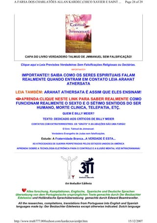 CAPA DO LIVRO VERDADEIRO TALMUD DE JMMANUEL SEM FALSIFICAÇÃO!
Clique aqui e Leia Previsões Verdadeiras Sem Falsificações Religiosas ou Sectárias.
IMPORTANTE!!!
IMPORTANTE!! SAIBA COMO OS SERES ESPIRITUAIS FALAM
REALMENTE QUANDO ENTRAM EM CONTATO LEIA ARAHAT
ATHERSATA
LEIA TAMBÉM: ARAHAT ATHERSATA É ASSIM QUE ELES ENSINAM!
APRENDA:CLIQUE NESTE LINK PARA SABER REALMENTE COMO
FUNCIONAM REALMENTE O SEXTO E O SÉTIMO SENTIDOS DO SER
HUMANO, MORTE CLINICA, TELEPATIA, ETÇ.
QUEM É BILLY MEIER?
TEXTO: DEDICADO AOS CRÍTICOS DE BILLY MEIER
CONTATOS COM EXTRATERRESTRES: OS "GRAYS" E AS ABUÇÕES SÃO UMA FARSA!
O livro Talmud de Jmmanuel:
Verdadeiro Evangelho de Judas sem falsificações.
Estude: A Fraternidade Branca...A VERDADE É ESTA...
AS ATROCIDADES DE GUERRA PERPETRADAS PELOS ESTADOS UNIDOS DA AMÉRICA
APRENDA! SOBRE A TECNOLOGIA ELETRÔNICA PARA O CONTROLE E A ILUSÃO MENTAL VOZ INTRACRANIANA!
Alles forschung, Kompilationen, Englische, Spanische und Deutsche Sprachen
übersetzung von dem Portugiesische ursprünglichen Texte gemachte durch Der Beobachter
Edelweiss und Holländische Sprachübersetzung gemachte durch Edward Beamtraveller.
All the researches, compilations, translations from Portuguese into English and Spanish
languages made by: Der Beobachter Edelweiss except otherwise indicated. Dutch language
Page 28 of 29A FARSA DOS CHARLATÕES ALLAN KARDEC,CHICO XAVIER E SAINT ...
15/12/2007http://www.truth777.00freehost.com/kardecxavierdpt.htm
 