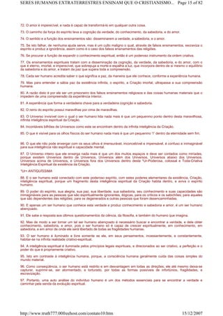 72. O amor é imperecível, e nada é capaz de transformá-lo em qualquer outra coisa.
73. O caminho da força do espírito leva a cognição da verdade, do conhecimento, da sabedoria, e do amor.
74. O sentido e a função dos ensinamentos são: disseminarem a verdade, a sabedoria, e o amor.
75. Se isto falhar, de nenhuma ajuda serve, mas é um culto maligno o qual, através de falsos ensinamentos, escraviza o
espírito e produz a ignorância, assim como é o caso dos falsos ensinamentos das religiões.
76. Se procurar a função de expandir o conhecimento espiritual, então é um poderoso instrumento da ordem criativa.
77. Os ensinamentos espirituais tratam com a disseminação da cognição, da verdade, da sabedoria, e do amor, com o
que é eterno, imortal, e imperecível, que sobrepuja a morte e espalha a luz, que incorpora dentro de si mesmo o equilíbrio
da sabedoria e do amor, e tratam da paz que supera toda a compreensão.
78. Cada ser humano acredita saber o que significa a paz, da maneira que ele conhece, conforme a experiência humana.
79. Mas para entender a sábia paz da existência infinita, o espírito, a Criação imortal, ultrapassa a sua compreensão
humana.
80. A razão disto é por ele ser um prisioneiro dos falsos ensinamentos religiosos e das coisas humanas materiais que o
impedem de uma compreensão da experiência interior.
81. A experiência que forma a verdadeira chave para a verdadeira cognição e sabedoria.
82. O reino do espírito possui maravilhas por cima de maravilhas.
83. O Universo invisível com o qual o ser humano lida nada mais é que um pequenino ponto dentro desta maravilhosa,
infinita inteligência espiritual da Criação.
84. Incontáveis bilhões de Universos como este se encontram dentro da infinita inteligência da Criação.
85. O que é visível para os olhos físicos do ser humano nada mais é que um pequenino “i” dentro da eternidade sem fim.
86. O que ele não pode enxergar com os seus olhos é imensurável, inconcebível e impensável, é confuso e inimaginável
para sua inteligência não espiritual e capacidade mental.
87. O Universo inteiro que ele enxerga nada mais é que um dos muitos espaços e deve ser contados como miríades,
porque existem Universos dentro de Universos, Universos além dos Universos, Universos abaixo dos Universos,
Universos acima de Universos, e Universos fora dos Universos dentro desta *Ur-Poderosa, colossal e Toda-Criativa
Inteligência Espiritual da existência da Criação.
*Ur= ANTIQUÍSSIMA
88. E o ser humano está conectado com este poderoso espírito, com estes poderes elementares da existência, Criação,
inteligência espiritual, porque um fragmento desta inteligência espiritual da Criação habita dentro, e aviva o espírito
humano.
89. O poder do espírito, sua alegria, sua paz, sua liberdade, sua sabedoria, seu conhecimento e suas capacidades são
inimagináveis para as pessoas que são espiritualmente ignorantes, ilógicas, para os críticos e os sabichões; para aqueles
que são dependentes das religiões; para os degenerados e outras pessoas que foram desencaminhadas.
90. E apenas um ser humano que conhece esta verdade e produz conhecimento e sabedoria e amor, é um ser humano
abençoado.
91. Ele sabe a resposta aos últimos questionamentos da ciência, da filosofia, e também do humano que imagina.
92. Mas de modo a ser tornar um tal ser humano abençoado é necessário buscar e encontrar a verdade, e dela obter
conhecimento, sabedoria, e amor, pois o ser humano só é capaz de crescer espiritualmente, em conhecimento, em
sabedoria, e em amor de onde ele será libertado de todas as fragilidades humanas.
93. O ser humano é iluminado e livre somente se ele, em seus pensamentos, incessantemente, e constantemente,
habitar-se na infinita realidade criativo-espiritual.
94. A inteligência espiritual é iluminada pelos princípios legais espirituais, e direcionados ao ser criativo, a perfeição e o
poder do que é propriamente criativo.
95. Isto em contraste à inteligência humana, porque, a consciência humana geralmente cuida das coisas simples do
mundo material.
96. Como conseqüência, o ser humano está restrito e em desvantagem em todas as direções; ele até mesmo deixa-se
capturar, suprimir-se, ser atormentado, e torturado, por todas as formas possíveis de infortúnios, fragilidades, e
escravização.
97. Portanto, uma auto análise do indivíduo humano é um dos métodos essenciais para se encontrar a verdade e
caminhar pela senda da evolução espiritual.
Page 15 of 82SERES HUMANOS EXTRATERRESTRES ENSINAM QUE O CRISTIANISMO...
15/12/2007http://www.truth777.00freehost.com/contato10.htm
 