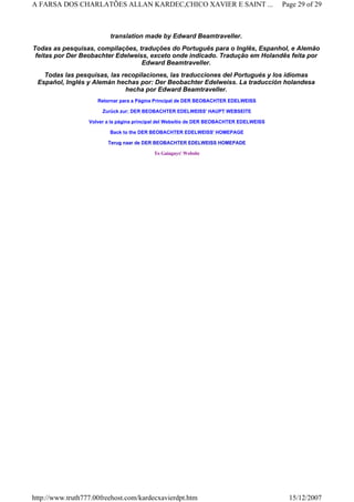 translation made by Edward Beamtraveller.
Todas as pesquisas, compilações, traduções do Português para o Inglês, Espanhol, e Alemão
feitas por Der Beobachter Edelweiss, exceto onde indicado. Tradução em Holandês feita por
Edward Beamtraveller.
Todas las pesquisas, las recopilaciones, las traducciones del Portugués y los idiomas
Español, Inglés y Alemán hechas por: Der Beobachter Edelweiss. La traducción holandesa
hecha por Edward Beamtraveller.
Retornar para a Página Principal de DER BEOBACHTER EDELWEISS
Zurück zur: DER BEOBACHTER EDELWEISS' HAUPT WEBSEITE
Volver a la página principal del Websítio de DER BEOBACHTER EDELWEISS
Back to the DER BEOBACHTER EDELWEISS' HOMEPAGE
Terug naar de DER BEOBACHTER EDELWEISS HOMEPADE
To Gaiaguys' Website
Page 29 of 29A FARSA DOS CHARLATÕES ALLAN KARDEC,CHICO XAVIER E SAINT ...
15/12/2007http://www.truth777.00freehost.com/kardecxavierdpt.htm
 