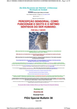 Die Stille Revolution der Wahrheit - A Silenciosa
Revolução da Verdade
Pessoas Agora Sabem da Verdade
Textos Totalmente Revisados e Corrigidos em 27 de outubro de 2007.
Clique para ouvir belíssima música.
PERCEPÇÃO SENSORIAL: COMO
FUNCIONAM O SEXTO E O SÉTIMO
SENTIDOS DO SER HUMANO:
POR BILLY MEIER.
(Billy beschreibt die neurophysiologisch Basis für, und psychologische Elemente von, feinstoffsinnlich
Wahrnehmung von den 6. und 7. Sinnen )
(Billy descreve os fundamentos e os elementos psicológicos para a percepção da matéria sutil pelos
sexto e sétimo sentidos)
(Billy describes the neurophysiological basis for, and psychological elements of, fine-matter perception
by the 6th and 7th senses.)
Eine wichtige Nachricht an den Leser dieser Schrift / An Important Message for the Reader of this Document/Uma
Mensagem Importante para o Leitor deste Documento
Wir (Vivienne Legg und Dyson Devine von http://www.gaiaguys.net/ ) worden die Erlaubnis von Billy Meier ( http://www.figu.org/ ) gegeben, um diese inoffiziellen,
vorläufigen englische Sprache Übersetzungen des FIGU Materials zu machen. Bitte nehmen Sie zur Kenntnis, dass unsere Übersetzungen vielleicht Fehler enthalten.
We (Vivienne Legg and Dyson Devine of http://www.gaiaguys.net/) have been given permission by Billy Meier (http://www.figu.org/) to make these unofficial, preliminary English
translations of FIGU material. Please be advised that our translations may contain errors. Eine wichtige
Foi nos concedida permissão por Billy Meier ( http://www.figu.org/ ) (Nós: Vivienne Legg e Dyson Devine do website http://www.gaiaguys.net/ ) para fazermos estas
traduções não oficiais preliminares de material da FIGU. Por favor esteja ciente de que nossas traduções podem conter erros.
Por favor leia esta palavra explicativa sobre as traduções realizadas pelos Gaiaguys
Please read this explanatory word about Gaiaguys' translations
Bitte lesen Sie dieses erläuternde Wort über Gaiaguys' Übersetzungen
Vorbereitung, und inoffizielle Übersetzung in portugiesische Sprache von Originaldeutsche Sprachtexten ist gemachte in am getreuesten Weise möglich, von Der
Beobachter Edelweiß - Übersetzungen vielleicht Fehler enthalten. Bitte nehmen Sie zur Kenntnis, dass meine Übersetzungen vielleicht Fehler enthalten.
Tradução preliminar e não oficial em língua portuguesa feita da maneira mais fiel e corretamente possível a partir dos textos originais no idioma alemão por Der
Beobachter Edelweiß. Por favor esteja ciente de que a minha tradução pode conter erros. Todas as traduções foram também comparadas com a tradução em inglês
pelo tradutor para a língua portuguesa. Traduzido em Agosto e Setembro de 2007.
Preliminary and unofficial translation into Portuguese Language made in the most faithfully manner as possible from original German Language texts by Der Beobachter
Edelweiß. Please be advised that my translation may contain errors.
Para Aprender Mais Verdades Verdadeiras Retornar para Página Principal de Der Beobachter Edelweiss
Auszug von
Excertos de
Excerpt from
FIGU Special Bulletin 38
August, 2007
Page 1 of 39BILLY MEIER: COMO FUNCIONAM O SEXTO E O SÉTIMO SENTIDOS DO SE...
11/7/aaaahttp://www.truth777.00freehost.com/setimo-sentido.htm
 