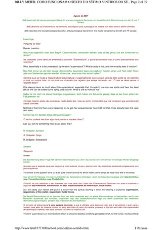 Agosto de 2007
(Billy beschreibt die neurophysiologisch Basis für, und psychologische Elemente von, feinstoffsinnlich Wahrnehmung von den 6. und 7.
Sinnen)
(Billy descreve os fundamentos e os elementos psicológicos para a percepção da matéria sutil pelos sexto e sétimo sentidos)
(Billy describes the neurophysiological basis for, and psychological elements of, fine-matter perception by the 6th and 7th senses.)
Leserfrage
Pergunta do leitor
Reader question
Was muss eigentlich unter dem Begriff ‹Übersinnliches› verstanden werden, was ist das genau und wie funktioniert es
genau?
Na realidade, como deve ser entendido o conceito "Sobrenatural", o que é exatamente isso, e como precisamente isso
funciona?
What essentially is to be understood by the term "supernatural"? What exactly is that, and how exactly does it function?
Man hört immer so viel über dieses Übersinnliche, besonders dass man dadurch Geister sehen und Tote reden hören
oder von Sterbenden gerufen werden könne usw., was muss man davon halten?
Sempre ouve-se muito a respeito deste sobrenatural, e especialmente ouve-se que, através dele, pode-se ver espíritos
e ouvir os mortos falar, ou se pode ser chamado por alguém que esteja morrendo, etc., O que se deve pensar a
respeito disso?
One always hears so much about this supernatural, especially that, through it, one can see spirits and hear the dead
talk or one can be called by the dying, and so forth. What is one to make of that?
Selbst ist mir noch nie etwas Derartiges zugestossen, doch haben mir Bekannte gesagt, dass es bei ihnen schon der
Fall gewesen sei.
Comigo mesmo ainda não aconteceu nada deste tipo, mas eu tenho conhecidos que me contaram que aconteceram
casos com eles.
Nothing of that kind has every happened to me yet, but acquaintances have told me that it has already been the case
with them.
Können Sie mir darüber etwas Genaueres sagen?
O senhor poderia me dizer algo mais preciso a respeito disso?
Can you tell me something more exact about that?
R. Strässler, Schweiz
R. Strässler, Suiça
R. Strässler, Switzerland
Antwort
Resposta
Answer
Die Beantwortung dieser Frage fällt ziemlich weitumfassend aus, denn das Ganze kann nicht einfach mit wenigen Worten klargelegt
werden.
Acontece que a resposta para esta pergunta é muito extensa, já que o assunto todo não poderá ser esclarecido simplesmente com
poucas palavras.
The answer to this question turns out to be quite extensive since the whole matter cannot simply be made clear with a few words.
Also will ich Ihr Interesse mit einem Lehrbriefteil der Geisteslehre befriedigen, durch die folgendes klargelegt wird: Übersinnliches
resp. Feinstoffsinnliches resp. Fluidalkräfte
Portanto, eu vou satisfazer o seu interesse com uma parte das Lições dos Ensinamentos Espirituais nos quais é explicado o
seguinte: extra-sensorial, sobrenatural, ou seja, respectivamente de matéria sutil, força fluídica.
So I will satisfy your interest with part of a lesson from the spiritual teaching in which the following is explained: supernatural,
respectively, of fine-matter, respectively, fluidal forces.
Der Begriff Übersinnliches ist ein falsches Wort, das dafür verwendet wird, um etwas Wahrnehmbares zu beschreiben, das für den
Menschen ausserhalb des normalen, materiellen resp. des Grobstoffsinnlichen liegt und damit ausserhalb des materiellen
Wahrnehmungsvermögens, sondern also im Bereich des Feinstofflichen.
O conceito de sobrenatural é uma palavra incorreta, e que é utilizada para descrever algo que é perceptível o qual, para o
homem, está além do material normal, ou seja, está além do reino da matéria grosseira, e por isso está além das capacidades
de observação material, mas está, portanto, no reino da matéria sutil.
The term supernatural is an incorrect word which is utilised to describe something perceptible which, for the human, lies beyond that
Page 2 of 39BILLY MEIER: COMO FUNCIONAM O SEXTO E O SÉTIMO SENTIDOS DO SE...
11/7/aaaahttp://www.truth777.00freehost.com/setimo-sentido.htm
 