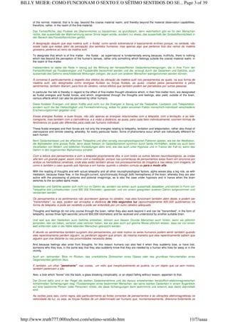 of the normal, material, that is to say, beyond the coarse material realm, and thereby beyond the material observation capabilities,
therefore, rather, in the realm of the fine-material.
Das Feinstoffliche, das Fluidale als Übersinnliches zu bezeichnen, ist grundfalsch, denn wahrheitlich gibt es für den Menschen
nichts, das ausserhalb der Wahrnehmung seiner Sinne liegen würde, sondern nur etwas, das ausserhalb der Grobstoffsinnlichkeit in
den Bereich des Feinstoffsinnlichen gehört.
A designação daquilo que seja matéria sutil, o fluidal, como sendo sobrenatural é basicamente errôneo porque, na verdade, não
existe nada que esteja além da percepção dos sentidos humanos, mas apenas algo que pertence fora dos reinos da matéria
grosseira, pertence ao reino da matéria sutil.
To designate that which is of fine matter - the fluidal - as supernatural is fundamentally wrong because, truthfully, there is nothing
which lies beyond the perception of the human's senses, rather only something which belongs outside the coarse material realm, in
the realm of fine-matter.
Insbesondere ist dabei die Rede in bezug auf die Wirkung der feinststofflichen Gedankenschwingungen, die in ihrer Form der
Feinstofflichkeit als Fluidalenergien und Fluidalkräfte bezeichnet werden und die, erzeugt durch die Gedanken und Gefühle, auch
ausserhalb des Gehirns verschiedenste Wirkungen zeitigen, die auch von anderen Menschen wahrgenommen werden können.
A conversa é particularmente a respeito dos efeitos da vibração da matéria sutil nos pensamentos as quais, na sua forma de
matéria sutil, são designadas como energias fluídais ou forças fluidais, as quais, criadas pelos pensamentos e pelos
sentimentos, também liberam, para fora do cérebro, vários efeitos que também podem ser percebidos por outras pessoas.
In particular the talk is thereby in regard to the effect of fine-matter thought-vibrations which, in their fine-matter form, are designated
as fluidal energies and fluidal forces, and which, engendered through the thoughts and feelings, also yield, outside of the brain,
various effects which can also be perceived by other humans.
Diese fluidalen Energien und deren Kräfte sind nicht nur die Energien in bezug auf die Telepathie, Levitation und Teleportation,
sondern auch die der Hellsichtigkeit und Fernwahrnehmung, wobei für jeden einzelnen Faktor menschlich-individuell verschiedene
Erscheinungsformen gegeben sind.
Essas energias fluidais, e suas forças, não são apenas as energias relacionadas com a telepatia, com a levitação, e ao tele-
transporte, mas também com a clarividência, e a visão a distância, as quais, para cada fator individualmente, ocorrem formas de
fenômenos os quais são diferentes para cada ser humano individual.
These fluidal energies and their forces are not only the energies relating to telepathy, levitation and teleportation, rather also those of
clairvoyance and remote viewing, whereby, for every particular factor, forms of phenomena occur which are individually different for
each human.
Beim Gedankenlesen und der effectiven Telepathie und allen sonstig neurophysiologischen Faktoren spielen, wie bei der Meditation,
die Alphawellen eine grosse Rolle, denn diese fliessen im Gedankenstrom synchron durch beide Hirnhälften, wobei sie auch beim
Verarbeiten von Bildern und bildlichen Vorstellungen aktiv sind, wie das auch unter Hypnose und in Trance der Fall ist, wenn das
Gehirn in den sogenannten Alphamodus schaltet.
Com a leitura dos pensamentos e com a telepatia propriamente dita, e com todos os outros fatores neurofisiológicos, as ondas
alfa tem um grande papel, assim como com a meditação, porque nas correntezas de pensamentos estas fluem em sincronia por
ambos os hemisférios cerebrais, onde elas estão também ativas nos processamentos de imagens e nas idéias com imagens, tal
como é também o caso quando sob hipnose e em transe; quando o cérebro comuta-se para o modo alfa.
With the reading of thoughts and with actual telepathy and all other neurophysiological factors, alpha waves play a big role, as with
mediation, because these flow, in the thought-current, synchronously through both hemispheres of the brain, whereby they are also
active with the processing of pictures and pictorial imaginings, as is also the case under hypnosis and in trance when the brain
switches to the so-called alpha mode.
Gedanken und Gefühle spielen sich nicht nur im Gehirn ab, sondern sie wirken auch ausserhalb desselben und können in Form von
Telepathie drei Lichtsekunden (rund 900 000 Kilometer) ‹gesendet› und von einem geeigneten anderen Gehirn aufgenommen und
verstanden werden.
Os pensamentos e os sentimentos não acontecem apenas no cérebro, mas eles funcionam também além deste, e podem ser
"transmitidos", ou seja, podem ser enviados a distância de três segundos luz (aproximadamente 900.000 quilômetros) na
forma de telepatia, e pode ser recebido e pode ser entendido por um outro cérebro adequado.
Thoughts and feelings do not only course through the brain, rather they also work beyond it and can be "transmitted", in the form of
telepathy, across three light-seconds (around 900,000 kilometers) and be received and understood by another suitable brain.
Und weil aus den Gedanken auch Gefühle entstehen, können aus diesem Grunde Menschen auch fühlen, wenn sie plötzlich
jemanden, den sie lieben, verlieren oder verloren haben, wie sie aber auch auf gleiche Weise plötzlich wissen, dass sie von einem
weit entfernten oder in der Nähe lebenden Menschen gebraucht werden.
E devido os sentimentos também surgirem dos pensamentos, por este motivo os seres humanos podem sentir também quando
eles repentinamente perdem alguém, ou perderam alguém que amam, da mesma maneira que eles repentinamente sabem que
alguém que vive distante ou nas proximidades necessita deles.
And because feelings also arise from thoughts, for this reason humans can also feel it when they suddenly lose, or have lost,
someone who they love, in the same way that they also suddenly know that they are needed by a human who lives far away or in the
vicinity.
Auch ein ‹bohrender› Blick im Rücken, das unerklärliche Zerbrechen eines Glases oder das grundlose Herunterfallen eines
Gegenstandes gehören dazu.
E também, um olhar "penetrante" nas costas, um vidro que inexplicavelmente se quebra, ou um objeto que cai sem motivo,
também pertencem a isto.
Also, a look which "bores" into the back, a glass breaking inexplicably, or an object falling without reason, appertain to that.
Der Grund dafür sind in der Regel die starken Gedankenströme und die daraus entstehenden feinstofflich-elektromagnetischen
lichtschnellen Schwingungen resp. Fluidalenergien eines bestimmten Menschen, der seine starken Gedanken in einem Augenblick
auf eine bestimmte Person (oder Personen) richtet, die diese Schwingungen dann wahrnimmt und erkennt, was damit übermittelt
wird.
As razões para isso, como regra, são particularmente as fortes correntes de pensamentos e as vibrações eletromagnéticas na
velocidade da luz, ou seja, as forças fluidais de um determinado ser humano que, momentaneamente, direciona fortemente os
Page 3 of 39BILLY MEIER: COMO FUNCIONAM O SEXTO E O SÉTIMO SENTIDOS DO SE...
11/7/aaaahttp://www.truth777.00freehost.com/setimo-sentido.htm
 