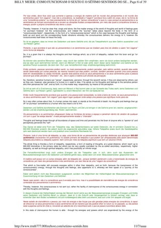 Por isso então, deve ficar claro que somente e apenas a energia de matéria sutil do mundo dos pensamentos e do mundo dos
sentimentos saem "em viagens", mas não a consciência, na realidade a "viagem" acontece fora e além do corpo, isto é, na forma de
uma "consciência-antena", ou mais precisamente na forma de um "sensor-consciência" e que é o caso porque os pensamentos e os
sentimentos se formam acumulando-se e enviam as vibrações fluidais correspondentes, por meio das quais a consciência fornece a
energia, porém a própria consciência não deixa o corpo.
Thereby, however, it must be clear that, singly and alone, the fine-matter energy of the world of thoughts and world of feelings goes
"on journeys", however not the consciousness, and indeed the "journey" takes place beyond the body in the form of a
"consciousness-feeler", respectively, in the form of a "consciousness-sensor" which is the case because the thoughts and feelings
build up and send out the corresponding fluidal vibrations whereby the consciousness delivers the energy to it, however the
consciousness itself does not leave the body.
So ist es gegeben, dass es immer die Gedanken und deren Gefühle sind, die als Telepathieform aus dem Gehirn ausstrahlen und
‹auf Reisen› gehen.
Portanto, o que acontece é que são os pensamentos e os sentimentos que se irradiam para fora do cérebro e saem "em viagens"
como forma de telepatia.
So, it is a given that it is always the thoughts and their feelings which, as a form of telepathy, radiate from the brain and go "on
journeys".
So können also sensitive Menschen ‹spüren› resp. durch den siebten Sinn empfinden, wenn sie durch andere beobachtet werden,
wie sie aber auch wahrnehmen können, wenn ein Mensch in Not ist oder stirbt, wenn dieser seine Gedanken und Gefühle an die
sensitive Person aussendet, die dann den ‹Ruf› usw. feinstoffsinnlich resp. empfindungsmässig wahrnimmt.
Então portanto, pessoas sensíveis podem sentir, ou mais precisamente, podem perceber, pelo sétimo sentido, quando elas estão
sendo observadas por outras pessoas, da mesma maneira que elas podem, contudo, também perceber quando uma outra pessoa
está em necessidades ou esteja morrendo, quando esta pessoa envia os seus pensamentos e os seus sentimentos para a pessoa
sensível que então percebe o "chamado", etc., isto é capta a matéria sutil através da percepção.
So, therefore, sensitive humans can "sense", respectively, perceive, through the seventh sense, if they are observed by others, just
as they can, however, also perceive if a human is in need or dies, if he sends out his thoughts and feelings to the sensitive person
who then perceives the "call", and so forth, in a fine-matter way, respectively, by means of the perception.
So tritt es sehr oft in Erscheinung, dass, wenn ein Mensch in Not kommt oder an der Schwelle des Todes steht, seine Gedanken und
Gefühle dann ‹auf Reisen› gehen, irgendwohin zu einem Menschen, der ihm viel bedeutet hat.
Então muito frequentemente acontece que quando uma pessoa está necessitada, ou está a beira da morte, os seus pensamentos e
os seus sentimentos saem "em viagem" para algum lugar qualquer onde esteja uma pessoa que signifique muito para ela.
So it very often comes about that, if a human comes into need, or stands at the threshold of death, his thoughts and feelings then go
off "on journeys" somewhere to a human who has meant a lot to him.
Gedanken und Gefühle durchbrechen alle Grenzen von Raum und Zeit und dringen in die Gehirne jener ein, welche ‹angesprochen›
werden und die empfindungsmässig das ‹Rufen› wahrnehmen.
Os pensamentos e os sentimentos ultrapassam todas as fronteiras de tempo e espaço e penetram dentro do cérebro de qualquer
um com o qual "se esteja falando" e este perceptivamente recebe o "chamado".
Thoughts and feelings break through all boundaries of space and time and penetrate into the brain of anyone who is "spoken to" and
perceptively perceives the "call".
Das Ganze ist dabei eine Form der Telepathie resp. des Gedankenlesens auf weite Distanzen, die im primären Zustand bis zu
900.000 Kilometer erreicht, die jedoch durch die sogenannte sekundäre resp. höhere Telepathie sowie durch die Geisttelepathie
sehr weit überbrückt werden kann und praktisch eine unendliche Reichweite hat.
Portanto, tudo é uma forma de telepatia, ou seja, uma forma de ler os pensamentos de grandes distâncias que alcançam 900.000
quilômetros (novecentos mil quilômetros) no estado primário de telepatia e que podem ser ultrapassadas pela assim denominada
telepatia secundária ou telepatia superior, bem como por meio da telepatia espiritual e que tem um alcance infinito.
The whole thing is thereby a form of telepathy, respectively, a form of reading of thoughts, at a great distance, which reach up to
900,000 kilometres in the primary state but which can be very greatly overtaken by the so-called secondary, respectively, higher
telepathy, as well as through spiritual telepathy, and it has practically an infinite range.
Die Feinstoffsinnlichkeit birgt noch andere Energien als die Telepathie usw. in sich, denn auch das Aussenden der
Bewusstseinsenergie durch die Gedanken und Gefühle gehört dazu, wobei dann von einer ‹Bewusstseinsreise› gesprochen wird.
A matéria sutil possui em si outras energias além da telepatia etc., porque também pertencem a ela a transmissão da energia da
consciência, por meio dos pensamentos e dos sentimentos, por isso fala-se de uma "viagem da consciência".
That which is fine-matter still conceals energies within it other than telepathy, and so forth, because the transmission of the
consciousness's energy, through the thoughts and feelings, also appertains to it, whereby we then speak of a "journey of the
consciousness".
Dabei wird jedoch nicht das Bewusstsein ausgesandt, sondern die Möglichkeit der Hellsichtigkeit der Bewusstseinsenergie im
Zusammenhang mit den Gedanken und Gefühlen.
Neste caso porém, não é a consciência que é enviada para fora, mas é a possibilidade de clarividência da energia da consciência
conectada aos pensamentos e sentimentos.
Thereby, however, the consciousness is not sent out, rather the facility of clairvoyance of the consciousness energy in connection
with the thoughts and feelings.
In diesem Zustand der Hellsichtigkeit vermag der Mensch durch seine aus der Bewusstseinsenergie erzeugten Energien und Kräfte
seine Gedanken und Gefühle derart zu steuern, dass er in die Zukunft oder Vergangenheit zu blicken vermag, oder dass er
scheinbar über dem Boden schwebend und sich fortbewegend alles sieht und erkennt, was sich unter ihm abspielt und ergibt.
Neste estado de clarividência a pessoa, por meio da energia e das forças que são geradas pelas energias da consciência, é capaz
de direcionar os seus pensamentos e seus sentimentos de tal maneira que ela poderá olhar no futuro ou no passado, ou ela parece
estar suspensa acima do chão e, movendo-se adiante ela vê e reconhece tudo o que se passa e acontece abaixo dela.
In this state of clairvoyance the human is able - through his energies and powers which are engendered by the energy of the
Page 6 of 39BILLY MEIER: COMO FUNCIONAM O SEXTO E O SÉTIMO SENTIDOS DO SE...
11/7/aaaahttp://www.truth777.00freehost.com/setimo-sentido.htm
 