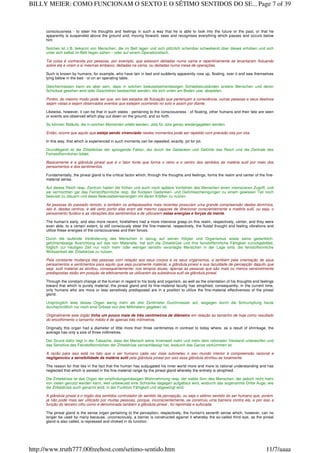 consciousness - to steer his thoughts and feelings in such a way that he is able to look into the future or the past, or that he
apparently is suspended above the ground and, moving forward, sees and recognises everything which passes and occurs below
him.
Solches ist z.B. bekannt von Menschen, die im Bett lagen und sich plötzlich scheinbar schwebend über dieses erhoben und sich
unter sich selbst im Bett liegen sahen – oder auf einem Operationstisch.
Tal coisa é conhecida por pessoas, por exemplo, que estavam deitadas numa cama e repentinamente se levantaram flutuando
sobre ela e viram a si mesmas embaixo, deitadas na cama, ou deitadas numa mesa de operações.
Such is known by humans, for example, who have lain in bed and suddenly apparently rose up, floating, over it and saw themselves
lying below in the bed - or on an operating table.
Gleichermassen kann es aber sein, dass in solchen bewusstseinsmässigen Schwebezuständen andere Menschen und deren
Schicksal gesehen wird oder Geschehen beobachtet werden, die sich unten am Boden usw. abspielen.
Porém, do mesmo modo pode ser que, em tais estados de flutuação que pertençam a consciência, outras pessoas e seus destinos
sejam vistas e sejam observados eventos que estejam ocorrendo no solo e assim por diante.
Likewise, however, it can be that in such states - pertaining to the consciousness - of floating, other humans and their fate are seen
or events are observed which play out down on the ground, and so forth.
So können Abläufe, die in solchen Momenten erlebt werden, Jota für Jota genau wiedergegeben werden.
Então, ocorre que aquilo que esteja sendo vivenciado nestes momentos pode ser repetido com precisão iota por iota.
In this way, that which is experienced in such moments can be repeated, exactly, jot for jot.
Grundlegend ist die Zirbeldrüse der springende Faktor, der durch die Gedanken und Gefühle das Reich und die Zentrale des
Feinstoffsinnlichen bildet.
Basicamente é a glândula pineal que é o fator fonte que forma o reino e o centro dos sentidos da matéria sutil por meio dos
pensamentos e dos sentimentos.
Fundamentally, the pineal gland is the critical factor which, through the thoughts and feelings, forms the realm and center of the fine-
material sense.
Auf dieses Reich resp. Zentrum hatten die frühen und auch noch spätere Vorfahren des Menschen einen intensiveren Zugriff, und
sie vermochten gar das Feinstoffsinnliche resp. die fluidalen Gedanken- und Gefühlsschwingungen zu einem gewissen Teil noch
bewusst zu steuern und diese Bewusstseinsenergien mit deren Kräften zu nutzen.
As pessoas do passado remoto, e também os antepassados mais recentes possuíam uma grande compreensão destes domínios,
isto é, destes centros, e até certo ponto elas eram até mesmo capazes de direcionar conscientemente a matéria sutil, ou seja, o
pensamento fluídico e as vibrações dos sentimentos e de utilizarem estas energias e forças da mente.
The human's early, and also more recent, forefathers had a more intensive grasp on this realm, respectively, center, and they were
even able, to a certain extent, to still consciously steer the fine-material, respectively, the fluidal thought and feeling vibrations and
utilize these energies of the consciousness and their forces.
Durch die laufende Veränderung des Menschen in bezug auf seinen Körper und Organismus sowie seine gedanklich-
gefühlsmässige Ausrichtung auf das rein Materielle, hat sich die Zirbeldrüse und ihre feinstoffsinnliche Fähigkeit zurückgebildet,
folglich zur heutigen Zeit nur noch mehr oder weniger sensitiv veranlagte Menschen in der Lage sind, die feinstoffsinnliche
Wirksamkeit der Zirbeldrüse zu nutzen.
Pela constante mudança das pessoas com relação aos seus corpos e os seus organismos, e também pela orientação de seus
pensamentos e sentimentos para aquilo que seja puramente material, a glândula pineal e sua faculdade de percepção daquilo que
seja sutil material se atrofiou, consequentemente, nos tempos atuais, apenas as pessoas que são mais ou menos sensivelmente
predispostas estão em posição de efetivamente se utilizarem da substância sutil da glândula pineal.
Through the constant change of the human in regard to his body and organism, as well as the orientation of his thoughts and feelings
toward that which is purely material, the pineal gland and its fine-material faculty has atrophied, consequently, in the current time,
only humans who are more or less sensitively predisposed are in a position to utilize the fine-material effectiveness of the pineal
gland.
Ursprünglich wies dieses Organ wenig mehr als drei Zentimeter Durchmesser auf, wogegen durch die Schrumpfung heute
durchschnittlich nur noch eine Grösse von drei Millimetern gegeben ist.
Originalmente este órgão tinha um pouco mais de três centímetros de diâmetro em relação ao tamanho de hoje como resultado
do encolhimento o tamanho médio é de apenas três milímetros.
Originally this organ had a diameter of little more than three centimetres in contrast to today where, as a result of shrinkage, the
average has only a size of three millimetres.
Der Grund dafür liegt in der Tatsache, dass der Mensch seine Innenwelt mehr und mehr dem rationalen Verstand unterworfen und
das Sensitive des Feinstoffsinnlichen der Zirbeldrüse vernachlässigt hat, wodurch das Ganze verkümmert ist.
A razão para isso está no fato que o ser humano cada vez mais submeteu o seu mundo interior à compreensão racional e
negligenciou a sensibilidade da matéria sutil pela glândula pineal por isso essa glândula atrofiou-se totalmente.
The reason for that lies in the fact that the human has subjugated his inner world more and more to rational understanding and has
neglected that which is sensed in the fine-material range by the pineal gland whereby the entirety is atrophied.
Die Zirbeldrüse ist das Organ der empfindungsmässigen Wahrnehmung resp. der siebte Sinn des Menschen, der jedoch nicht mehr
von vielen genutzt werden kann, weil unbewusst eine Schranke dagegen aufgebaut wird, wodurch das sogenannte Dritte Auge, wie
die Zirbeldrüse auch genannt wird, in der Funktion Fähigkeit und abgewürgt wird.
A glândula pineal é o órgão dos sentidos controlador do sentido da percepção, ou seja o sétimo sentido do ser humano que, porém,
já não pode mais ser utilizado por muitas pessoas, porque, inconscientemente, se construiu uma barreira contra ela, e por isso a
função do terceiro olho como é denominada também a glândula pineal , foi reprimida e sufocada.
The pineal gland is the sense organ pertaining to the perception, respectively, the human's seventh sense which, however, can no
longer be used by many because, unconsciously, a barrier is constructed against it whereby the so-called third eye, as the pineal
gland is also called, is repressed and choked in its function.
Page 7 of 39BILLY MEIER: COMO FUNCIONAM O SEXTO E O SÉTIMO SENTIDOS DO SE...
11/7/aaaahttp://www.truth777.00freehost.com/setimo-sentido.htm
 