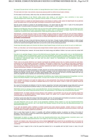 Aus diesem Grunde können nicht alle, sondern nur wenige Menschen deren Funktion und Wirksamkeit nutzen.
Por esta razão nem todos, mas somente umas poucas pessoas podem se utilizar de sua função e eficácia.
For this reason not all humans, rather only a few, can utilize its function and effectiveness.
Und für diese Blockade ist der Mensch selbst schuld, denn würde er sich bemühen, dann vermöchte er trotz seiner
Zirbeldrüsedegeneration dieses Organ in gewissem Rahmen wieder zur Funktion zu bringen.
E o próprio homem é o culpado por este bloqueio porque, se ele fizesse um esforço, então, apesar da degeneração de sua glândula
pineal, ele poderia fazer com que este órgão funcionasse novamente em certos contextos.
And the human himself is to blame for this blockade because, if he would make the effort, then, in spite of his pineal gland's
degeneration, he would be able to bring about this organ's functioning again in certain contexts.
Natürlich ist der Weg dazu lang und mühevoll, denn es muss durch stete meditative Übung gelernt werden, genug Energie durch den
Hirnbereich der Zirbeldrüse und durch diese selbst fliessen zu lassen, denn nur dadurch ist es möglich, dass die den Menschen
umgebenden feinstoffsinnlichen elektromagnetischen Felder bewusst wahrgenommen werden.
Naturalmente, o caminho para isso é longo e muito trabalhoso, porque a pessoa tem que aprender por meio da prática meditativa,
para permitir que energia suficiente possa fluir para a região da glândula pineal no cérebro, e possa fluir para a própria glândula
pineal, porque é só assim então que é possível que os campos eletromagnéticos da matéria sutil que cercam o ser humano sejam
percebidos conscientemente.
For that, naturally, the way is long and laborious because one must learn, through on-going meditative practice, to allow enough
energy to flow through the pineal gland's area of the brain and through the pineal gland itself because only thereby is it then possible
that the fine-material electromagnetic fields which surround the human will be consciously perceived.
Anstatt dass dies jedoch getan wird, blockiert der Mensch diese fluidale Energie und lenkt sie ab, ehe sie ihn auch nur treffen kann.
Porém, ao invés disso o ser humano bloqueia esta energia fluidal e também repele-a antes mesmo que esta possa alcançá-lo.
Instead of that being done, however, the human blocks this fluidal energy and deflects it before it can even come into contact with
him.
Das aber ist ein gehöriger Mangel in bezug auf die Wahrnehmung der Realität, denn zu dieser gehört nicht nur das Grobmaterielle,
dessen Energien, Kräfte und Schwingungen, sondern auch das Feinstoffliche, das Fluidale an Energien, Kräften und Schwingungen,
die aus den Bereichen der Gedanken und Gefühle sowie der Psyche als fluidale elektromagnetische Felder entstehen, wie sich das
bei sämtlichen Lebensformen ergibt, und zwar auch bei jenen, welche nur Instinktimpulse und Instinktgefühle sowie eine
Instinktpsyche erzeugen.
Porém, esta é uma grande deficiência com respeito à percepção da realidade, porque não só a matéria grosseira faz parte disso,
juntamente com as suas energias, suas forças e vibrações, mas também a material sutil, com o fluidal em suas forças e vibrações e
que resultam das regiões dos pensamentos e sentimentos, e também da psique como campos fluidais eletromagnéticos, assim
como acontece com todas as formas de vida e acontece realmente até mesmo com qualquer um que só crie impulso instintivos,
impulsos-sentimentais e também um instinto psíquico.
But that results in quite a deficient perception of reality, because not only the coarse-material pertains to that, along with its energies,
powers and vibrations, but also the fine-material; the fluidal in energies, forces and vibrations which emerge from the realms of the
thoughts and feelings, and the psyche, as fluidal, electromagnetic fields, as occurs with all forms of life and indeed even with any
which only engender instinct-impulses and instinct-feelings as well as an instinct-psyche.
Durch die Blockade und Ablenkung der ihn umgebenden feinstofflichen resp. fluidalen elektromagnetischen Energiefelder nimmt der
Mensch die effective Realität nur sehr begrenzt wahr, und das ist der Fall beim Gros der gesamten Menschheit.
Como resultado do bloqueio e do repelir da matéria sutil, ou mais precisamente, dos campos de energia eletromagnéticos fluidais
que o cercam, o ser humano só percebe a realidade efetiva de um modo muito restrito, e este é o caso com a grande maioria de
toda a humanidade.
As a result of the blockade and deflection of the fine-material, respectively, the fluidal, electromagnetic energy fields which surround
him, the human only perceives the effective reality in a very restricted way, and that is the case with the majority of all humanity.
Wahrheitlich sind es nur wenige und sehr vereinzelte Menschen, die ihrem Energiefluss zur und in die Zirbeldrüse freien Lauf lassen
und so seherisch oder hörend Dinge wahrnehmen können, die ausschliesslich in den Bereich des Feinstoffsinnlichen gehören.
Verdadeiramente, só existem algumas poucas pessoas muito isoladas e que permitem com que as suas energias possam fluir
livremente para, e da glândula pineal, e então, portanto, podem ver, podem ouvir e podem perceber coisas que pertençam
exclusivamente aos reinos da matéria sutil.
Truthfully, humans who allow their energy to flow freely towards, and into, the pineal gland and therefore can perceive, by seeing or
by hearing, things which belong exclusively to the fine-material realm, are few and far between.
Und diese Menschen sind es auch, denen es bei genügender meditativer Übung möglich ist, auch das Superfeinstoffsinnliche
empfindungsmässig wahrzunehmen, das in den Bereich des Geistigen belangt und also weit über alle Bewusstseinsenergien und
Bewusstseinskräfte hinaus.
E por meio de bastante prática meditativa é também possível para estas pessoas perceber, também através do sentido da
percepção, até mesmo aquilo que seja de matéria super-sutil, e que pertence ao reino espiritual e encontra-se, portanto, muito mais
acima de todas as energias e poderes da consciência.
And it is also these humans for whom it is possible, with sufficient meditative practice, to perceive, by means of the sense of
perception, even that which is super-fine-material which appertains to the spiritual realm and is therefore far out above all energies,
and powers, of the consciousness.
Diesbezüglich ist jedoch zu sagen, dass die Form des Superfeinstoffsinnlichen beim Erdenmenschen hinsichtlich seiner noch
ungenügend entwickelten Bewusstseinsevolution nicht möglich ist, was noch lange so bleiben wird.
Contudo, em relação a isso, deve ser dito que a forma material super-sutil não é possível de ser percebida para o ser humano da
Terra, e ainda permanecerá imperceptível para ele por um longo tempo, devido ao seu desenvolvimento ainda insuficiente de
consciência.
However, to say in regard to this is that the super-fine-material form is not possible with the Earth human in view of his still
Page 8 of 39BILLY MEIER: COMO FUNCIONAM O SEXTO E O SÉTIMO SENTIDOS DO SE...
11/7/aaaahttp://www.truth777.00freehost.com/setimo-sentido.htm
 