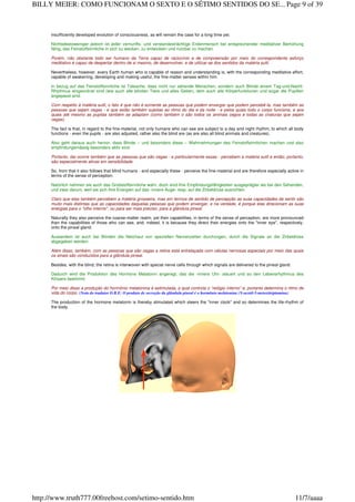 insufficiently developed evolution of consciousness, as will remain the case for a long time yet.
Nichtsdestoweniger jedoch ist jeder vernunfts- und verstandesträchtige Erdenmensch bei entsprechender meditativer Bemühung
fähig, das Feinstoffsinnliche in sich zu wecken, zu entwickeln und nutzbar zu machen.
Porém, não obstante todo ser humano da Terra capaz de raciocínio e de compreensão por meio do correspondente esforço
meditativo é capaz de despertar dentro de si mesmo, de desenvolver, e de utilizar-se dos sentidos da matéria sutil.
Nevertheless, however, every Earth human who is capable of reason and understanding is, with the corresponding meditative effort,
capable of awakening, developing and making useful, the fine-matter senses within him.
In bezug auf das Feinstoffsinnliche ist Tatsache, dass nicht nur sehende Menschen, sondern auch Blinde einem Tag-und-Nacht-
Rhythmus eingeordnet sind (wie auch alle blinden Tiere und alles Getier), dem auch alle Körperfunktionen und sogar die Pupillen
angepasst sind.
Com respeito à matéria sutil, o fato é que não é somente as pessoas que podem enxergar que podem percebê-la, mas também as
pessoas que sejam cegas - e que estão também sujeitas ao ritmo do dia e da noite - e pelos quais todo o corpo funciona, e aos
quais até mesmo as pupilas também se adaptam (como também o são todos os animais cegos e todas as criaturas que sejam
cegas).
The fact is that, in regard to the fine-material, not only humans who can see are subject to a day and night rhythm, to which all body
functions - even the pupils - are also adjusted, rather also the blind are (as are also all blind animals and creatures).
Also geht daraus auch hervor, dass Blinde – und besonders diese – Wahrnehmungen des Feinstoffsinnlichen machen und also
empfindungsmässig besonders aktiv sind.
Portanto, dai ocorre também que as pessoas que são cegas - e particularmente essas - percebem a matéria sutil e então, portanto,
são especialmente ativas em sensibilidade.
So, from that it also follows that blind humans - and especially these - perceive the fine-material and are therefore especially active in
terms of the sense of perception.
Natürlich nehmen sie auch das Grobstoffsinnliche wahr, doch sind ihre Empfindungsfähigkeiten ausgeprägter als bei den Sehenden,
und zwar darum, weil sie sich ihre Energien auf das ‹innere Auge› resp. auf die Zirbeldrüse ausrichten.
Claro que elas também percebem a matéria grosseira, mas em termos de sentido de percepção as suas capacidades de sentir são
muito mais distintas que as capacidades daquelas pessoas que podem enxergar, e na verdade, é porque elas direcionam as suas
energias para o "olho interno", ou para ser mais preciso, para a glândula pineal.
Naturally they also perceive the coarse-matter realm, yet their capabilities, in terms of the sense of perception, are more pronounced
than the capabilities of those who can see, and, indeed, it is because they direct their energies onto the "inner eye", respectively,
onto the pineal gland.
Ausserdem ist auch bei Blinden die Netzhaut von speziellen Nervenzellen durchzogen, durch die Signale an die Zirbeldrüse
abgegeben werden.
Além disso, também, com as pessoas que são cegas a retina está entrelaçada com células nervosas especiais por meio das quais
os sinais são conduzidos para a glândula pineal.
Besides, with the blind, the retina is interwoven with special nerve cells through which signals are delivered to the pineal gland.
Dadurch wird die Produktion des Hormons Melatonin angeregt, das die ‹innere Uhr› steuert und so den Lebensrhythmus des
Körpers bestimmt.
Por meio disso a produção do hormônio melatonina é estimulada, a qual controla o “relógio interno” e, portanto determina o ritmo de
vida do corpo. (Nota do tradutor D.B.E: O produto de secreção da glândula pineal é o hormônio melatonina (N-acetil-5-metoxitriptamina)
The production of the hormone melatonin is thereby stimulated which steers the "inner clock" and so determines the life-rhythm of
the body.
Page 9 of 39BILLY MEIER: COMO FUNCIONAM O SEXTO E O SÉTIMO SENTIDOS DO SE...
11/7/aaaahttp://www.truth777.00freehost.com/setimo-sentido.htm
 