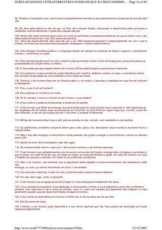 98. Portanto, é necessário que o ser humano constantemente examine os seus pensamentos e possa ver de que tipo eles
são.
99. Ele deve estar atento ao fato de que, no final, ele é sempre levado, direcionado e determinado pelos princípios e
realidades criativos-filosóficas, e pelas leis criativas-naturais.
100. Dentro dos seres humanos deve reinar um contínuo sentimento consciente de pertencer ao que é criativo com o seu
hálito essencial espiritual, e seu SER essencial espiritual.
101. Deve ser espiritualmente claro para ele que o seu SER essencial espiritual é inseparavelmente um com o que é
Criativo, de modo que ele possa nessa percepção ultrapassar o mundo material externo
102. Esta Verdade Filosófica-Criativa e a Cognição devem ser sempre as primeiras de todas a regerem o pensamento
humano, o sentimento, e a ação.
103. Pois somente aquele que é um com o espírito pode reconhecer e fazer o bem em longo prazo, porque ele possui as
possibilidades da Criação dentro si mesmo.
104. E mais nada que seja negativo dentro do Universo infinito poderá tocá-lo e escravizá-lo novamente.
105. Em acréscimo à esta consciência criativo-filosófica vem a prática, dinâmica, criativa, ou seja, a consciência mística
que consiste da percepção de uma realidade una em todas as coisas.
106. Portanto, o ser humano deve ser um filósofo prático, e um místico, e perceber a realidade em suas formas mutáveis
e passageiras.
107. Pois, o que é um ser humano?
108. Ele é apenas um número e um nome.
109. Se for retirado o nome e o número do ser humano, o que restará?
110. O que resta é a essência fundamental, a existência do espírito.
111. O ser humano que falhar em enxergar isso será levado para lá e para cá pelo menor sopro de ar, sem esperança de
ser resgatado; ele irá sempre estar se esforçando em encontrar um local firme em algum lugar que, contudo, nunca lhe
será oferecido, a não ser que busque por ele, e encontre, a verdade fundamental.
112. Bilhões de humanos olham para o alto, para as estrelas no céu, contudo, sem resultados ou percepções.
113. Os astrônomos, entretanto, enquanto olham para o alto, para o céu, descobrem novos mundos e escrevem livros a
respeito deles.
114. Mas o que eles enxergam e reconhecem outras pessoas não podem enxergar e reconhecerem, mesmo se olharem
para o alto.
115. Apesar de seus olhos enxergarem, elas são cegas.
116. De maneira similar este é o caso com o ser humano normal e o ser humano espiritual:
117. O ser humano, que verdadeiramente vive de acordo com as leis da Criação, enxerga todos os lugares e reconhece o
que é criativo, em cada forma de vida, em todas as coisas, em cada pensamento e ações, em cada ser humano, em todo
o trabalho da natureza, e também, em todas as circunstâncias concebíveis.
118. Mas o ser humano, não espiritual, que é prejudicado pelas religiões e outros ensinamentos não verdadeiros, pode
não
enxergar, ou ouvir, ou mesmo reconhecer um único “i” da verdade.
119. Sua vida não é espiritual, e além do mais, é premida pelas coisas humanas materiais.
120. Por isso, ele é cego, surdo, e ignorante.
121. O ser humano que se apega às leis da Criação é o mais abençoado e destemido dos seres.
122. A sua vontade é insuperável, a sua dedicação é imensurável, e infinita, e a sua sabedoria e amor são constantes e
perfeitos, sem caprichos e não é cheia de dúvidas, como é o caso com aqueles que dependem das religiões ou mais
geralmente aqueles que são desencaminhados de alguma maneira.
123. A sua mente se assemelha a um imenso e infinito mar, e não se deixa sair de seu leito.
124. Ele não treme de medo.
125. Portanto, o ser humano pode desenvolver a sua mente espiritual que não mais poderá ser alcançada por forças
negativas degeneradas.
Page 16 of 82SERES HUMANOS EXTRATERRESTRES ENSINAM QUE O CRISTIANISMO...
15/12/2007http://www.truth777.00freehost.com/contato10.htm
 