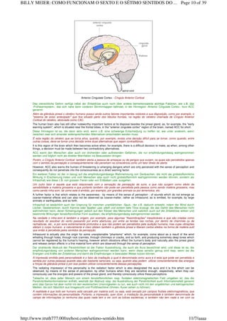 Anterior Cingulate Cortex - Cíngulo Anterior Cortical
Das menschliche Gehirn verfügt nebst der Zirbeldrüse auch noch über andere bemerkenswerte wichtige Faktoren, wie z.B. das
‹Frühwarnsystem›, das sich nahe beim vorderen Stirnhirnlappen befindet, in der Hirnregion ‹Anterior Cingulate Cortex›, kurz ACC
genannt.
Além da glândula pineal o cérebro humano possui ainda outros fatores importantes notáveis a sua disposição, como por exemplo, o
"sistema de aviso antecipado" que fica situado perto dos lóbulos frontais, na região do cérebro chamada de Cíngulo Anterior
Cortical do cérebro, abreviada como CAC.
The human brain also has still other noteworthy important factors at its disposal besides the pineal gland, as, for example, the "early
warning system", which is situated near the frontal lobes, in the "anterior cingulate cortex" region of the brain, named ACC for short.
Diese Hirnregion ist es, die dann aktiv wird, wenn z.B. eine schwierige Entscheidung zu treffen ist, wie unter anderem, wenn
zwischen zwei sich einander widersprechenden Alternativen entschieden werden muss.
É esta região do cérebro que se torna ativa, quando, por exemplo, exista uma decisão difícil para se tomar, como quando, entre
outras coisas, deve-se tomar uma decisão entre duas alternativas que sejam contraditórias.
It is this region of the brain which then becomes active when, for example, there is a difficult decision to make, as when, among other
things, a decision must be made between two contradictory alternatives.
ACC warnt den Menschen aber auch vor drohenden oder auftretenden Gefahren, die nur empfindungsmässig wahrgenommen
werden und folglich nicht als direkter Warnfaktor ins Bewusstsein dringen.
Porém, o Cíngulo Anterior Cortical também alerta a pessoa de ameaças ou de perigos que surjam, os quais são percebidos apenas
com o sentido da percepção e consequentemente não penetram na consciência como um fator direto de alerta.
However, ACC also warns the human of threatening or emerging dangers which are only perceived with the sense of perception and
consequently do not penetrate into the consciousness as a direct warning factor.
Ein weiterer Faktor ist der in bezug auf die empfindungsmässige Wahrnehmung von Geräuschen, die nicht als grobstoffsinnliche
Wirkung in Erscheinung treten und vom Menschen also auch nicht grobstoffsinnlich wahrgenommen werden können, sondern als
Infraschall, wie diese z.B. von grossen Tieren oder von Erdbeben usw. ausgehen.
Um outro fator é aquele que está relacionado com a sensação de percepção de sons, e que não surgem como efeito da
sensibilidade a matéria grosseira e que portanto também não pode ser percebida pela pessoa como sendo matéria grosseira, mas
como sendo infra-som, tal como este é emitido, por exemplo, por grandes animais ou por terremotos, etc.
A further factor is that which relates to the awareness - by means of the sense of perception - of sounds which do not emerge as
coarse-material effects and can also not be observed as coarse-matter, rather as infrasound, as is emitted, for example, by large
animals or earthquakes, and so forth.
Infraschall ist tatsächlich auch der Ursprung für manchen unerklärlichen ‹Spuk›, der z.B. dadurch entsteht, indem der Wind durch
Löcher, Gesteinsritzen, durch Kamine oder Spalten usw. pfeift und extrem tiefe Töne erzeugt, die das Gehör des Menschen nicht
wahrnehmen kann, deren Schwingungen jedoch auf den Körper des Menschen und natürlich auch auf die Zirbeldrüse wirken und
bestimmte Wirkungen feinstoffsinnlicher Form auslösen, die empfindungsmässig wahrgenommen werden.
Na verdade o infra-som é também a origem, por exemplo, para algumas "Assombrações" inexplicáveis e que são criadas como
resultado do assobiar do vento passando por entre aberturas, por entre as fendas nas rochas, por dentro de chaminés ou de
rachaduras, etc., e por sons extremamente profundos e que não podem ser percebidos pela audição humana, mas cujas vibrações
afetam o corpo humano e naturalmente é claro afetam também a glândula pineal e liberam certos efeitos na forma de matéria sutil
que então é percebida pelos sentidos da percepção.
Infrasound is actually also the origin for some unexplainable "phantoms" which, for example, come about as a result of the wind
whistling through holes, through rock crannies, through chimneys or cracks, and so forth, and producing extremely deep tones which
cannot be registered by the human's hearing, however which vibrations effect the human's body and naturally also the pineal gland
and release certain effects in a fine material form which are observed through the sense of perception.
Der strahlende Abdruck der Persönlichkeit ist der Faktor Ausstrahlung, die auch als Aura bezeichnet wird, und diese ist es, die
empfindungsmässig von anderen Menschen wahrgenommen werden kann, wenn diese sensitiv genug sind resp. wenn sie die
Energien und Kräfte der Zirbeldrüse und damit die Empfindungen in bewusster Weise nutzen können.
A impressão emitida pela personalidade é o fator da irradiação a qual é denominada como aura e é esta que pode ser percebida e
sentida por outras pessoas quando elas são bastante sensíveis, ou seja, quando elas podem utilizar conscientemente das energias
e forças da glândula pineal e por isso podem utilizar conscientemente dessas percepções.
The radiating impression of the personality is the radiation factor which is also designated the aura and it is this which can be
observed, by means of the sense of perception, by other humans when they are sensitive enough, respectively, when they can
consciously use the energies and powers of the pineal gland, and thereby consciously utilize these perceptions.
Tatsache ist, dass jeder Mensch von einem feinstoffsinnlichen resp. fluidalen elektromagnetischen Feld umgeben ist, das die
Persönlichkeitsinformationen enthält, weshalb der Abdruck resp. die Ausstrahlung der Persönlichkeit auch Informationsfeld genannt
wird (das Ganze hat aber nichts mit den esoterischen Unsinnigkeiten zu tun, wie auch nicht mit den angeblichen und betrügerischen
Medien, die sich fälschlich aus Imagesucht und Profithascherei rühmen, Auren sehen zu können).
A realidade é que todo ser humano está cercado por matéria sutil, ou seja, está cercado por campos fluidais eletromagnéticos, que
contém informações da personalidade. Portanto, a impressão, quer dizer, a irradiação da personalidade é também denominada de
campo de informações (e nenhuma das quais nada tem a ver com as tolices esotéricas, e também não tem nada a ver com os
Page 10 of 39BILLY MEIER: COMO FUNCIONAM O SEXTO E O SÉTIMO SENTIDOS DO ...
11/7/aaaahttp://www.truth777.00freehost.com/setimo-sentido.htm
 