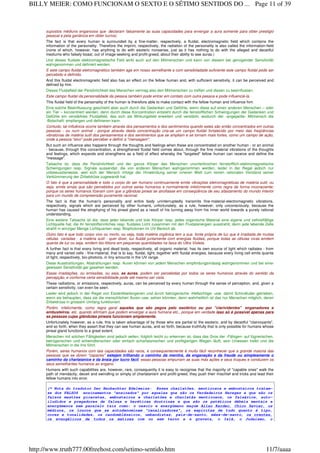 supostos médiuns enganosos que declaram falsamente as suas capacidades para enxergar a aura somente para obter prestigio
pessoal e pela ganância em obter lucros)
The fact is that every human is surrounded by a fine-matter, respectively, a fluidal, electromagnetic field which contains the
information of the personality. Therefore the imprint, respectively, the radiation of the personality is also called the information-field
(none of which, however, has anything to do with esoteric nonsense, just as it has nothing to do with the alleged and deceitful
mediums who falsely boast, out of image-seeking and profit-greed, about their ability to see auras.)
Und dieses fluidale elektromagnetische Feld wirkt auch auf den Mitmenschen und kann von diesem bei genügender Sensitivität
wahrgenommen und definiert werden.
E este campo fluidal eletromagnético também age em nosso semelhante e com sensibiladade suficiente este campo fluidal pode ser
percebido e definido.
And this fluidal electromagnetic field also has an effect on the fellow human and, with sufficient sensitivity, it can be perceived and
defined by him.
Dieses Fluidalfeld der Persönlichkeit des Menschen vermag also den Mitmenschen zu treffen und diesen zu beeinflussen.
Este campo fluidal da personalidade da pessoa também pode entrar em contato com outra pessoa e pode influenciá-la.
This fluidal field of the personality of the human is therefore able to make contact with the fellow human and influence him.
Eine solche Beeinflussung geschieht aber auch durch die Gedanken und Gefühle, wenn diese auf einen anderen Menschen – oder
ein Tier – konzentriert werden, denn durch diese Konzentration entsteht durch die feinstofflichen Schwingungen der Gedanken und
Gefühle ein verstärktes Fluidalfeld, das sich als Wirkungsfeld erweitert und verstärkt, wodurch der ‹angepeilte› Mitmensch die
‹Botschaft› empfangen und definieren kann.
Contudo, tal influência ocorre também através dos pensamentos e dos sentimentos quando estes são então concentrados em outras
pessoas - ou num animal - porque através desta concentração cria-se um campo fluidal fortalecido por meio das freqüências
vibratórias de matéria sutil dos pensamentos e dos sentimentos que se ampliam e se tornam mais fortes, como um campo de ação,
onde a pessoa "alvo" pode perceber e definir a "mensagem".
But such an influence also happens through the thoughts and feelings when these are concentrated on another human - or an animal
- because, through this concentration, a strengthened fluidal field comes about, through the fine material vibrations of the thoughts
and feelings, which expands and strengthens as a field of effect whereby the "targeted" fellow human can receive and define the
"message".
Tatsache ist, dass die Persönlichkeit und der ganze Körper des Menschen ununterbrochen feinstofflich-elektromagnetische
Schwingungen resp. Signale aussendet, die von anderen Menschen wahrgenommen werden, leider in der Regel jedoch nur
unbewussterweise, weil sich der Mensch infolge der Hinwendung seiner inneren Welt zum reinen rationalen Verstand seiner
Verkümmerung der Zirbeldrüse zugewandt hat.
O fato é que a personalidade e todo o corpo do ser humano continuamente emite vibrações eletromagnéticas de matéria sutil, ou
seja, emite sinais que são percebidos por outros seres humanos e normalmente infelizmente como regra de forma inconsciente;
porque os seres humanos fizeram com que a glândula pineal se atrofiasse em conseqüência de seu afastamento do mundo interior
para um mundo de compreensão puramente racional.
The fact is that the human's personality and entire body uninterruptedly transmits fine-material-electromagnetic vibrations,
respectively, signals which are perceived by other humans, unfortunately, as a rule, however, only unconsciously, because the
human has caused the atrophying of his pineal gland as a result of his turning away from his inner world towards a purely rational
understanding.
Eine weitere Tatsache ist die, dass jeder lebende und tote Körper resp. jedes organische Material eine eigene und zellvielfältige
Lichtquelle hat, die ihr feinstoffsinnliches resp. fluidales Licht zusammen mit den Fluidalenergien ausstrahlt, denn jede lebende Zelle
strahlt in winziger Menge Lichtquanten resp. Biophotonen im UV-Bereich ab.
Outro fato é que todo corpo vivo ou morto, ou seja, toda matéria orgânica tem a sua fonte própria de luz que é irradiada de muitas
células variadas - a matéria sutil - quer dizer, luz fluidal juntamente com energias fluidais, porque todas as células vivas emitem
quanta de luz ou seja, emitem bio-fótons em pequenas quantidades na faixa do Ultra Violeta.
A further fact is that every living and dead body, respectively, all organic material, has its own source of light which radiates - from
many and varied cells - fine-material, that is to say, fluidal, light, together with fluidal energies, because every living cell emits quanta
of light, respectively, bio-photons, in tiny amounts in the UV range.
Diese Ausstrahlungen, Abstrahlungen resp. Auren können von jedem Menschen empfindungsmässig wahrgenommen und bei einer
gewissen Sensitivität gar gesehen werden.
Essas irradiações, ou emissões, ou seja, as auras, podem ser percebidas por todos os seres humanos através do sentido da
percepção, e conforme certa sensibilidade pode até mesmo ser vista.
These radiations, or emissions, respectively, auras, can be perceived by every human through the sense of perception, and, given a
certain sensitivity, can even be seen.
Leider wird jedoch in der Regel von Esoterikbefangenen und durch betrügerische ‹Hellsichtige› usw. damit Schindluder getrieben,
wenn sie behaupten, dass sie die menschlichen Auren usw. sehen könnten, denn wahrheitlich ist das nur Menschen möglich, deren
Zirbeldrüse in grossem Umfang funktioniert.
Porém, infelizmente, como regra geral aqueles que são pegos pelo esotérico ou por "clarividentes" enganadores e
embusteiros, etc. quando afirmam que podem enxergar a aura humana etc., porque em verdade isso só é possível apenas para
as pessoas cujas glândulas pineais funcionam amplamente.
Unfortunately however, as a rule, this is taken advantage of by those who are partial to the esoteric, and by deceitful "clairvoyants",
and so forth, when they assert that they can see human auras, and so forth, because truthfully that is only possible for humans whose
pineal gland functions to a great extent.
Menschen mit solchen Fähigkeiten sind jedoch selten, folglich leicht zu erkennen ist, dass das Gros der ‹Fähigen› auf lügnerischen,
betrügerischen und schwindlerischen oder einfach scharlatanischen und profitgierigen Wegen läuft, sein Unwesen treibt und die
Mitmenschen in die Irre führt.
Porém, seres humanos com tais capacidades são raros, e consequentemente é muito fácil reconhecer que a grande maioria das
pessoas que se dizem "capazes" estejam trilhando o caminho da mentira, da enganação e da fraude ou simplesmente o
caminho da charlatanice e da ânsia por lucro fácil, essas pessoas empurram as suas más ações e seus truques e conduzem os
seus semelhantes humanos ao engano.
Humans with such capabilities are, however, rare, consequently it is easy to recognise that the majority of "capable ones" walk the
path of mendacity, deceit and swindling or simply of charlatanism and profit-greed, they push their mischief and tricks and lead their
fellow humans into error.
(* Nota do tradutor Der Beobachter Edelweiss: Esses charlatões, mentirosos e embusteiros tratam-
se dos FALSOS ensinamentos "ensinados" por aqueles que são os Verdadeiros Hereges e que são os
falsos mestres picaretas, embusteiros e charlatões e charlatãs mentirosos, os falsários, auto-
iludidos e pregadores de falsas e heréticas doutrinas e que são os patéticos débeis mentais e
energúmenos sem paralelo tais como: o nescío e energúmeno maçom Allan Kardec, Chico Xavier, os
médiuns, os loucos que se autodenominam "canalizadores", os espíritas de tudo quanto é tipo,
cores e tonalidades, os candomblézeiros, umbandistas, pais-de-santo, mães-de-santo, os crentes,
os evangélicos de todos os matizes com ou sem terno e a gravata, o Islã, o Judaísmo, o
Page 11 of 39BILLY MEIER: COMO FUNCIONAM O SEXTO E O SÉTIMO SENTIDOS DO ...
11/7/aaaahttp://www.truth777.00freehost.com/setimo-sentido.htm
 
