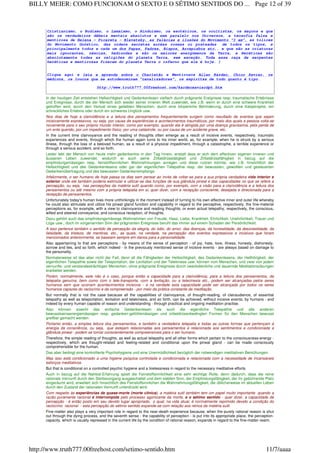 Cristianismo, o Budismo, o Lamaísmo, o Hinduísmo, os esotéricos, os ocultistas, os maçons e que
são os verdadeiros débeis mentais absolutos e sem paralelo nos Universos, a teosofia falsa e
mentirosa de Helena - Picareta - Blavatsky, as falácias e ilusões do Movimento "I am", as tolices
do Movimento Gnóstico, das ordens secretas auréas roseas ou prateadas de todos os tipos, e
principalmente todos e cada um dos Papas, Padres, Bispos, Arcepisbos etc,. e que são as criaturas
mais ignorantes, néscias, hediondas e são os maiores energúmenos da Terra, e Heréticas são
absolutamente todas as religiões do planeta Terra, sem exceção. Toda essa raça de serpentes
heréticas e mentirosas fizeram do planeta Terra o inferno que ele é hoje. )
Clique aqui e leia e aprenda sobre o Charlatão e Mentirosos Allan Kardec, Chico Xavier, os
médiuns, os loucos que se autodenominam "canalizadores", os espíritas de tudo quanto é tipo.
http://www.truth777.00freehost.com/kardecxavierdpt.htm
In der heutigen Zeit entstehen Hellsichtigkeit und Gedankenlesen vielfach durch prägnante Ereignisse resp. traumatische Erlebnisse
und Ereignisse, durch die der Mensch sich wieder seiner inneren Welt zuwendet, wie z.B. wenn er durch eine schwere Krankheit
getroffen wird, durch den Verlust eines geliebten Menschen, durch eine körperliche Behinderung, durch eine Katastrophe, ein
schreckliches Erlebnis oder durch ein schweres Unglück usw.
Nos dias de hoje a clarividência e a leitura dos pensamentos frequentemente surgem como resultado de eventos que sejam
incisivamente expressivos, ou seja, por causa de experiências e acontecimentos traumáticos, por meio dos quais a pessoa volta-se
novamente para o seu próprio mundo interior, como por exemplo, quando ela é atingida por uma doença gravíssima, pela perda de
um ente querido, por um impedimento físico, por uma catástrofe, ou por causa de um acidente grave, etc.
In the current time clairvoyance and the reading of thoughts often emerge as a result of incisive events, respectively, traumatic
experiences and events, through which the human again turns to his inner world, as, for example, when he is struck by a serious
illness, through the loss of a beloved human, as a result of a physical impediment, through a catastrophe, a terrible experience or
through a serious accident, and so forth.
Leider lebt der Mensch von heute mehr gedankenlos in den Tag hinein, anstatt dass er sich dem effectiven eigenen inneren und
äusseren Leben zuwendet, wodurch er auch seine Zirbeldrüsetätigkeit und Zirbeldrüsefähigkeit in bezug auf die
empfindungsmässigen resp. feinstoffsinnlichen Wahrnehmungen anregen und diese nutzen könnte, wie z.B. hinsichtlich der
Hellsichtigkeit und des Gedankenlesens oder gar der eigentlichen Telepathie resp. der bewussten, gewollten und gesteuerten
Gedankenübertragung und des bewussten Gedankenempfangs.
Infelizmente, o ser humano de hoje passa os dias sem pensar ao invés de voltar-se para a sua própria verdadeira vida interior e
exterior onde ele também poderia estimular e utilizar-se das funções de sua glândula pineal e das capacidades no que se refere a
percepção, ou seja, nas percepções da matéria sutil quando como, por exemplo, com a visão para a clarividência e a leitura dos
pensamentos ou até mesmo com a própria telepatia em si, quer dizer, com a recepção consciente, desejada e direcionada para a
recepção de pensamentos.
Unfortunately today's human lives more unthinkingly in the moment instead of turning to his own effective inner and outer life whereby
he could also stimulate and utilize his pineal gland function and capability in regard to the perceptive, respectively, the fine-material
perceptions as, for example, with a view to clairvoyance and reading thoughts, or even actual telepathy, respectively, the conscious,
willed and steered conveyance, and conscious reception, of thoughts.
Dazu gehört auch das empfindungsmässige Wahrnehmen von Freude, Hass, Liebe, Krankheit, Ehrlichkeit, Unehrlichkeit, Trauer und
Lüge usw., doch im vorgenannten Sinn der prägnanten Ereignisse beruht das immer auf einem Schaden der Persönlichkeit.
A isso pertence também o sentido de percepção da alegria, do ódio, do amor, das doenças, da honestidade, da desonestidade, da
falsidade, da tristeza, de mentiras, etc., as quais, na verdade, na percepção dos eventos expressivos e incisivos que foram
mencionados anteriormente, se baseiam sempre em danos para a personalidade.
Also appertaining to that are perceptions - by means of the sense of perception - of joy, hate, love, illness, honesty, dishonesty,
sorrow and lies, and so forth, which indeed - in the previously mentioned sense of incisive events - are always based on damage to
the personality.
Normalerweise ist das aber nicht der Fall, denn all die Fähigkeiten der Hellsichtigkeit, des Gedankenlesens, der Hellhörigkeit, der
eigentlichen Telepathie sowie der Teleportation, der Levitation und der Telekinese usw. können vom Menschen, und zwar von jedem
vernunfts- und verstandesträchtigen Menschen, ohne prägnante Ereignisse durch zweckdienliche und dauernde Meditationsübungen
erarbeitet werden.
Porém, normalmente, este não é o caso, porque então a capacidade para a clarividência, para a leitura dos pensamentos, da
telepatia genuína, bem como com o tele-transporte, com a levitação, ou a telecinesia etc., podem ser alcançadas pelos seres
humanos sem que ocorram acontecimentos incisivos - e na verdade esta capacidade pode ser alcançada por todos os seres
humanos capazes do raciocínio e da compreensão - por meio da prática constante da meditação.
But normally that is not the case because all the capabilities of clairvoyance, of thought-reading, of clairaudience, of essential
telepathy as well as teleportation, levitation and telekinesis, and so forth, can be achieved, without incisive events, by humans - and
indeed by every human capable of reason and understanding - through practical and ongoing meditation practise.
Also können sowohl das einfache Gedankenlesen als auch die eigentliche Telepathie und alle anderen
bewusstseinsenergiemässigen resp. gedanken-gefühlsmässigen und zirbeldrüsenbedingten Formen für den Menschen bewusst
greifbar gemacht werden.
Portanto então, a simples leitura dos pensamentos, e também a verdadeira telepatia e todas as outras formas que pertençam à
energia da consciência, ou seja, que estejam relacionadas aos pensamentos e relacionada aos sentimentos e condicionada a
glândula pineal - podem se tornar conscientemente compreensíveis para o ser humano.
Therefore, the simple reading of thoughts, as well as actual telepathy and all other forms which pertain to the consciousness-energy -
respectively, which are thought-related and feeling-related and conditional upon the pineal gland - can be made consciously
comprehensible for the human.
Das aber bedingt eine kontrollierte Psychohygiene und eine Unermüdlichkeit bezüglich der notwendigen meditativen Bemühungen.
Mas isso está condicionado a uma higiene psíquica controlada e condicionada e relacionada com a necessidade de incansáveis
esforços meditativos.
But that is conditional on a controlled psychic hygiene and a tirelessness in regard to the necessary meditative efforts.
Auch in bezug auf die Nahtod-Erfahrung spielt die Feinstoffsinnlichkeit eine sehr wichtige Rolle, denn dadurch, dass die reine
rationale Vernunft durch den Sterbevorgang ausgeschaltet und dem siebten Sinn, der Empfindungsfähigkeit, der ihr gebührende Platz
eingeräumt wird, erweitert sich hinsichtlich des Feinstoffsinnlichen die Wahrnehmungsfähigkeit, die üblicherweise im aktuellen Leben
durch den Zustand der rationalen Vernunft unterdrückt wird.
Com respeito às experiências de quase-morte (morte clínica), a matéria sutil também tem um papel muito importante quando a
razão puramente racional é interrompida pelo processo agonizante da morte, e o sétimo sentido - quer dizer, a capacidade de
percepção - é então posto em seu devido lugar apropriado, o qual, na vida atual, é normalmente reprimido devido a condição do
raciocínio racional - esta percepção do sétimo sentido expande-se com relação aos reinos da matéria sutil.
Fine-matter also plays a very important role in regard to the near-death experience because, when the purely rational reason is shut
out through the dying process, and the seventh sense - the capability of perception - is put into its appropriate place, the perception-
capacity, which is usually repressed in the current life by the condition of rational reason, expands in regard to the fine-matter realm.
Page 12 of 39BILLY MEIER: COMO FUNCIONAM O SEXTO E O SÉTIMO SENTIDOS DO ...
11/7/aaaahttp://www.truth777.00freehost.com/setimo-sentido.htm
 