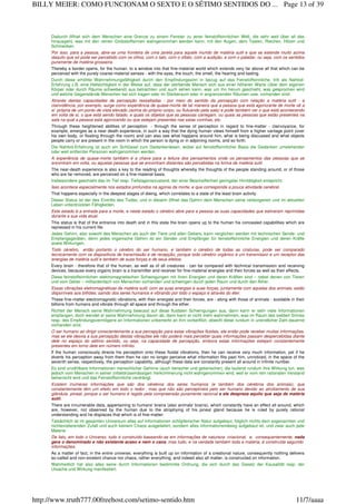 Dadurch öffnet sich dem Menschen eine Grenze zu einem Fenster zu jener feinstoffsinnlichen Welt, die sehr weit über all das
hinausgeht, was mit den reinen Grobstoffsinnen wahrgenommen werden kann, mit den Augen, dem Tasten, Riechen, Hören und
Schmecken.
Por isso, para a pessoa, abre-se uma fronteira de uma janela para aquele mundo de matéria sutil e que se estende muito acima
daquilo que só pode ser percebido com os olhos, com o tato, com o olfato, com a audição, e com o paladar, ou seja, com os sentidos
puramente de matéria grosseira.
Thereby a border opens, for the human, to a window into that fine-material world which extends very far above all that which can be
perceived with the purely coarse-material senses - with the eyes, the touch, the smell, the hearing and tasting.
Durch diese erhöhte Wahrnehmungsfähigkeit durch den Empfindungssinn in bezug auf das Feinstoffsinnliche, tritt als Nahtod-
Erfahrung z.B. eine Hellsichtigkeit in der Weise auf, dass der sterbende Mensch sich aus einer höheren Warte (über dem eigenen
Körper oder durch Räume schwebend) aus betrachten und auch sehen kann, was um ihn herum geschieht, was gesprochen wird
und welche Gegenstände Menschen bei sich tragen oder im Sterberaum oder in angrenzenden Räumen usw. vorhanden sind.
Através destas capacidades de percepção ressaltadas - por meio do sentido da percepção com relação a matéria sutil - a
clarividência, por exemplo, surge como experiência de quase-morte de tal maneira que a pessoa que está agonizante de morte vê a
si própria de um ponto de vista elevado (acima do próprio corpo, ou flutuando pela sala) e pode também ver o que está acontecendo
em volta de si, o que está sendo falado, e quais os objetos que as pessoas carregam, ou quais as pessoas que estão presentes na
sala na qual a pessoa está agonizando ou que estejam presentes nas salas vizinhas, etc.
Through these heightened abilities of perception - through the sense of perception in regard to fine-matter - clairvoyance, for
example, emerges as a near death experience, in such a way that the dying human views himself from a higher vantage point (over
his own body, or floating through the room) and can also see what happens around him, what is being discussed and what objects
people carry or are present in the room in which the person is dying or in adjoining rooms, and so forth.
Die Nahtod-Erfahrung ist auch ein Schlüssel zum Gedankenlesen, wobei auf feinstoffsinnlicher Basis die Gedanken umstehender
oder weit entfernter Personen wahrgenommen werden.
A experiência de quase-morte também é a chave para a leitura dos pensamentos onde os pensamentos das pessoas que se
encontram em volta, ou aquelas pessoas que se encontram distantes são percebidas na forma de matéria sutil.
The near-death experience is also a key to the reading of thoughts whereby the thoughts of the people standing around, or of those
who are far removed, are perceived on a fine-material basis.
Insbesondere geschieht das im Tief resp. Tiefstagoniezustand, der einer Beschaffenheit geringster Hirntätigkeit entspricht.
Isso acontece especialmente nos estados profundos na agonia da morte, e que corresponde a pouca atividade cerebral.
That happens especially in the deepest stages of dieing, which correlates to a state of the least brain activity.
Dieser Status ist der des Eintritts des Todes, und in diesem öffnet das Gehirn dem Menschen seine verborgenen und im aktuellen
Leben unterdrückten Fähigkeiten.
Este estado é a entrada para a morte, e neste estado o cérebro abre para a pessoa as suas capacidades que estiveram reprimidas
durante a sua vida atual.
This status is that of the entrance into death and in this state the brain opens up to the human his concealed capabilities which are
repressed in his current life.
Jedes Gehirn, also sowohl des Menschen als auch der Tiere und allen Getiers, kann verglichen werden mit technischen Sende- und
Empfangsgeräten, denn jedes organische Gehirn ist ein Sender und Empfänger für feinstoffsinnliche Energien und deren Kräfte
sowie Wirkungen.
Todo cérebro, então portanto o cérebro do ser humano, e também o cérebro de todas as criaturas, pode ser comparado
tecnicamente com os dispositivos de transmissão e de recepção, porque todo cérebro orgânico é um transmissor e um receptor das
energias de matéria sutil e também de suas forças e de seus efeitos.
Every brain - therefore that of the human, as well as of all creatures - can be compared with technical transmission and receiving
devices, because every organic brain is a transmitter and receiver for fine-material energies and their forces as well as their effects.
Diese feinstoffsinnlichen elektromagnetischen Schwingungen mit ihren Energien und deren Kräften sind – nebst denen von Tieren
und vom Getier – milliardenfach von Menschen vorhanden und schwingen durch jeden Raum und durch den Äther.
Essas vibrações eletromagnéticas de matéria sutil, com as suas energias e suas forças, juntamente com aquelas dos animais, estão
disponíveis aos bilhões; saindo dos seres humanos e vibrando por todo o espaço e através do éter.
These fine-matter electromagnetic vibrations, with their energies and their forces, are - along with those of animals - available in their
billions from humans and vibrate through all space and through the ether.
Richtet der Mensch seine Wahrnehmung bewusst auf diese fluidalen Schwingungen aus, dann kann er sehr viele Informationen
empfangen, doch wendet er seine Wahrnehmung davon ab, dann kann er nicht mehr wahrnehmen, was im Raum des siebten Sinnes
resp. des Empfindungsvermögens an Informationen unbemerkt an ihm vorbeiflitzt, obwohl diese rundum in unendlicher Zahl dauernd
vorhanden sind.
O ser humano ao dirigir conscientemente a sua percepção para estas vibrações fluidais, ele então pode receber muitas informações,
mas se ele desvia a sua percepção destas vibrações ele não poderá mais perceber quais informações passam despercebidas diante
dele no espaço do sétimo sentido, ou seja, na capacidade de percepção, embora estas informações estejam constantemente
presentes em torno dele em número infinito.
If the human consciously directs his perception onto these fluidal vibrations, then he can receive very much information, yet if he
diverts his perception away from them then he can no longer perceive what information flits past him, unnoticed, in the space of the
seventh sense, respectively, the perception capability, although these data are constantly present all around in infinite number.
Es sind unzählbare Informationen menschlicher Gehirne (auch tierischer und getierischer), die laufend rundum ihre Wirkung tun, was
jedoch vom Menschen in seiner zirbeldrüsemässigen Verkümmerung nicht wahrgenommen wird, weil er vom rein rationalen Verstand
beherrscht wird und das Feinstoffsinnliche verdrängt.
Existem inúmeras informações que são dos cérebros dos seres humanos (e também dos cérebros dos animais), que
constantemente têm um efeito em todo o redor , mas que não são perceptíveis pelo ser humano devido ao atrofiamento de sua
glândula pineal, porque o ser humano é regido pela compreensão puramente racional e ele despreza aquilo que seja de matéria
sutil.
There are innumerable data, appertaining to humans' brains (also animals' brains), which constantly have an effect all around, which
are, however, not observed by the human due to the atrophying of his pineal gland because he is ruled by purely rational
understanding and he displaces that which is of fine-matter.
Tatsächlich ist im gesamten Universum alles auf Informationen schöpferischer Natur aufgebaut, folglich nichts dem sogenannten und
nichtexistierenden Zufall und auch keinem Chaos ausgeliefert, sondern alles informationsmässig aufgebaut ist, und zwar auch jede
Materie.
De fato, em todo o Universo, tudo é construído baseando-se em informações de natureza criacional, e, consequentemente, nada
gera o denominado e não existente acaso e nem o caos, mas tudo, e na verdade também toda a matéria, é construída segundo
informações.
As a matter of fact, in the entire universe, everything is built up on information of a creational nature, consequently nothing delivers
so-called and non-existent chance nor chaos, rather everything, and indeed also all matter, is constructed on information.
Wahrheitlich hat also alles seine durch Informationen bestimmte Ordnung, die sich durch das Gesetz der Kausalität resp. der
Ursache und Wirkung manifestiert.
Page 13 of 39BILLY MEIER: COMO FUNCIONAM O SEXTO E O SÉTIMO SENTIDOS DO ...
11/7/aaaahttp://www.truth777.00freehost.com/setimo-sentido.htm
 