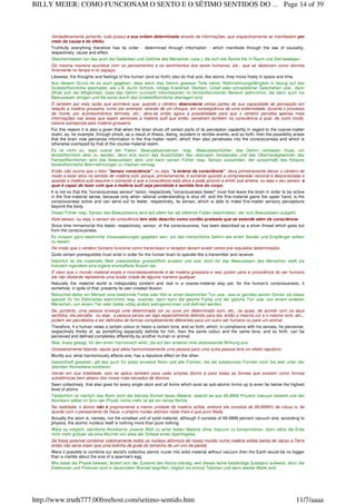 Verdadeiramente portanto, tudo possui a sua ordem determinada através de informações, que respectivamente se manifestam por
meio da causa e do efeito.
Truthfully everything therefore has its order - determined through information - which manifests through the law of causality,
respectively, cause and effect.
Gleichermassen tun das auch die Gedanken und Gefühle des Menschen (usw.), die sich wie Atome frei in Raum und Zeit bewegen.
Da mesma maneira acontece com os pensamentos e os sentimentos dos seres humanos, etc., que se deslocam como átomos
livremente no tempo e no espaço.
Likewise, the thoughts and feelings of the human (and so forth) also do that and, like atoms, they move freely in space and time.
Aus diesem Grund ist es auch gegeben, dass wenn das Gehirn gewisse Teile seiner Wahrnehmungsfähigkeit in bezug auf das
Grobstoffsinnliche abschaltet, wie z.B. durch Schock, infolge Krankheit, Sterben, Unfall oder schrecklicher Geschehen usw., dann
öffnet sich die Möglichkeit, dass das Gehirn nunmehr Informationen im feinstoffsinnlichen Bereich wahrnimmt, die dann auch ins
Bewusstsein dringen und die sonst durch das Grobstoffsinnliche überlagert sind.
É também por esta razão que acontece que, quando o cérebro desconecta certas partes de sua capacidade de percepção em
relação a matéria grosseira, como por exemplo, através de um choque, em conseqüência de uma enfermidade, durante o processo
de morte, por acontecimentos terríveis, etc., abre-se então agora a possibilidade para que o cérebro perceba apenas mais
informações nas áreas que sejam sensíveis à matéria sutil que então penetram também na consciência a qual, de outro modo,
estaria sobreposta pela matéria grosseira.
For this reason it is also a given that when the brain shuts off certain parts of its perception capability in regard to the coarse-matter
realm, as, for example, through shock, as a result of illness, dieing, accident or terrible events, and so forth, then the possibility arises
that the brain now perceives information in the fine-matter realm, which then also penetrates into the consciousness and which is
otherwise overlayed by that of the course-material realm.
Es ist nicht so, dass zuerst der Faktor ‹Bewusstseinsensor› resp. ‹Bewusstseinfühler› das Gehirn verlassen muss, um
feinstoffsinnlich aktiv zu werden, denn erst durch das Ausschalten des rationalen Verstandes und das Oberhandgewinnen des
Feinstoffsinnlichen wird das Bewusstsein aktiv und kann seinen Fühler resp. Sensor aussenden, der ausserhalb des Körpers
feinstoffsinnliche Wahrnehmungen zu machen vermag.
Então não ocorre que o fator "sensor consciência", ou seja, "a antena da consciência" deva primeiramente deixar o cérebro de
modo a estar ativo no sentido de matéria sutil, porque, primeiramente, é somente quando a compreensão racional é desconectada e
quando a matéria sutil assume o comando é que a consciência está ativa e pode acionar e emitir sua antena, ou seja o seu sensor, a
qual é capaz de fazer com que a matéria sutil seja percebida e sentida fora do corpo.
It is not so that the "consciousness sensor" factor, respectively "consciousness feeler" must first leave the brain in order to be active
in the fine-material sense, because only when rational understanding is shut off, and the fine-material gains the upper hand, is the
consciousness active and can send out its feeler, respectively, its sensor, which is able to make fine-matter sensory perceptions
beyond the body.
Dieser Fühler resp. Sensor des Bewusstseins wird seit alters her als silberner Faden beschrieben, der vom Bewusstsein ausgeht.
Este sensor, ou seja, o sensor da consciência tem sido descrito como cordão prateado que se estende além da consciência.
Since time immemorial this feeler, respectively, sensor, of the consciousness, has been described as a silver thread which goes out
from the consciousness.
Es müssen ganz bestimmte Voraussetzungen gegeben sein, um das menschliche Gehirn wie einen Sender und Empfänger wirken
zu lassen.
De modo que o cérebro humano funcione como transmissor e receptor devem existir certos pré-requisitos determinados
Quite certain prerequisites must exist in order for the human brain to operate like a transmitter and receiver.
Natürlich ist die materielle Welt unbestreitbar grobstofflich existent und real, doch für das Bewusstsein des Menschen stellt sie
trotzdem irgendwie eine eigens erschaffene Illusion dar.
É claro que o mundo material existe e incontestavelmente é de matéria grosseira e real, porém para a consciência do ser humano
ele não obstante representa uma ilusão criada de alguma maneira qualquer.
Naturally the material world is indisputably existent and real in a coarse-material way yet, for the human's consciousness, it
somehow, in spite of that, presents its own created illusion.
Betrachtet daher ein Mensch eine bestimmte Farbe oder hört er einen bestimmten Ton usw., was er gemäss seinen Sinnen als etwas
speziell für ihn Definiertes wahrnimmt resp. erachtet, dann kann die gleiche Farbe und der gleiche Ton usw. von einem anderen
Menschen, von einem Tier oder Getier völlig anders wahrgenommen und definiert werden.
Se, portanto, uma pessoa enxerga uma determinada cor ou ouve um determinado som, etc., os quais, de acordo com os seus
sentidos, ele percebe, ou seja, a pessoa pensa ser algo especialmente definido para ela, então a mesma cor e o mesmo som, etc.,.
podem ser percebidos e ser definidos de formas completamente diferentes para um outro ser humano ou para um animal.
Therefore, if a human views a certain colour or hears a certain tone, and so forth, which, in compliance with his senses, he perceives,
respectively thinks of, as something especially definite for him, then the same colour and the same tone, and so forth, can be
perceived and defined completely differently by another human or animal.
Was, krass gesagt, für den einen harmonisch wirkt, übt auf den anderen eine abstossende Wirkung aus.
Grosseiramente falando, aquilo que afeta harmoniosamente uma pessoa para uma outra pessoa terá um efeito repulsivo.
Bluntly put, what harmoniously effects one, has a repulsive effect on the other.
Gesamthaft gesehen, gilt das auch für jedes einzelne Atom und alle Formen, die als subatomare Formen noch bis weit unter der
obersten Atomebene existieren.
Vendo em sua totalidade, isso se aplica também para cada simples átomo e para todas as formas que existam como formas
subatômicas bem abaixo dos níveis mais elevados de átomos.
Seen collectively, that also goes for every single atom and all forms which exist as sub-atomic forms up to even far below the highest
level of atoms.
Tatsächlich ist nämlich das Atom nicht die kleinste Einheit fester Materie, obwohl es aus 99,9999 Prozent Vakuum besteht und der
Atomkern selbst im Sinn der Physik nichts mehr ist als ein reines Nichts.
Na realidade, o átomo não é propriamente a menor unidade de matéria sólida, embora ele consista de 99,9999% de vácuo e, de
acordo com o pensamento da física, o próprio núcleo atômico nada mais é que puro Nada.
Actually the atom is, namely, not the smallest unit of solid material, although it consists of 99.9999 percent vacuum and, according to
physics, the atomic nucleus itself is nothing more than pure nothing.
Wäre es möglich, sämtliche Atomkerne unserer Welt zu einer festen Materie ohne Vakuum zu komprimieren, dann wäre die Erde
nicht mehr grösser als eine Murmel von etwa der Grösse eines Sperlingeies.
Se fosse possível combinar coletivamente todos os núcleos atômicos de nosso mundo numa matéria sólida isenta de vácuo a Terra
então não seria maior que uma bolinha de gude do tamanho de um ovo de pardal.
Were it possible to combine our world's collective atomic nuclei into solid material without vacuum then the Earth would be no bigger
than a marble about the size of a sparrow's egg.
Wie dabei die Physik beweist, ändert sich der Zustand des Atoms ständig, weil dieses keine beständige Substanz aufweist, denn die
Elektronen und Protonen sind in dauerndem Wandel begriffen, folglich sie einmal Teilchen und dann wieder Welle sind.
Page 14 of 39BILLY MEIER: COMO FUNCIONAM O SEXTO E O SÉTIMO SENTIDOS DO ...
11/7/aaaahttp://www.truth777.00freehost.com/setimo-sentido.htm
 