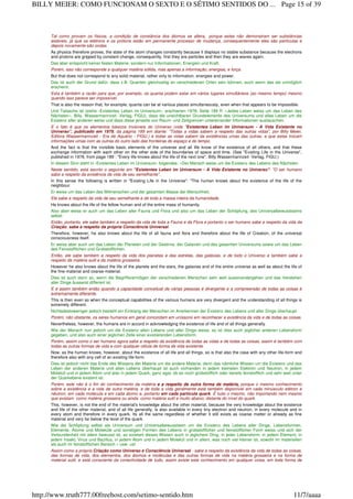 Tal como provam os físicos, a condição de constância dos átomos se altera, porque estes não demonstram ser substâncias
estáveis, já que os elétrons e os prótons estão em permanente processo de mudança, consequentemente eles são partículas e
depois novamente são ondas.
As physics therefore proves, the state of the atom changes constantly because it displays no stable substance because the electrons
and protons are gripped by constant change, consequently, first they are particles and then they are waves again.
Das aber entspricht keiner festen Materie, sondern nur Informationen, Energien und Kraft.
Porém, isso não corresponde a qualquer matéria sólida, mas apenas a informação, energias, e força.
But that does not correspond to any solid material, rather only to information, energies and power.
Das ist auch der Grund dafür, dass z.B. Quanten gleichzeitig an verschiedenen Orten sein können, auch wenn das als unmöglich
erscheint.
Esta é também a razão para que, por exemplo, os quanta podem estar em vários lugares simultâneos (ao mesmo tempo) mesmo
quando isso parece ser impossível.
That is also the reason that, for example, quanta can be at various places simultaneously, even when that appears to be impossible.
Und Tatsache ist (siehe ‹Existentes Leben im Universum›, erschienen 1978, Seite 189 ff: «Jedes Leben weiss um das Leben des
Nächsten», Billy, Wassermannzeit- Verlag, FIGU), dass die unsichtbaren Grundelemente des Universums und alles Leben um die
Existenz aller anderen weiss und dass diese jenseits von Raum- und Zeitgrenzen untereinander Informationen austauschen.
E o fato é que os elementos básicos invisíveis do Universo (vide "Existentes Leben im Universum - A Vida Existente no
Universo", publicado em 1978, da página 189 em diante: "Todas a vidas sabem a respeito das outras vidas", por Billy Meier,
Editora Wassermannzeit - Era de Aquário - FIGU.) e todas as vidas sabem da existências umas das outras, e que estas trocam
informações umas com as outras do outro lado das fronteiras do espaço e do tempo.
And the fact is that the invisible basic elements of the universe and all life know of the existence of all others, and that these
exchange information with each other on the other side of the boundaries of space and time. (See "Existing Life in the Universe",
published in 1978, from page 189 : "Every life knows about the life of the next one", Billy Wassermannzeit -Verlag, FIGU.)
In diesem Sinn steht in ‹Existentes Leben im Universum› folgendes: «Der Mensch weiss um die Existenz des Lebens des Nächsten.
Neste sentido, está escrito o seguinte em "Existentes Leben im Universum - A Vida Existente no Universo": "O ser humano
sabe a respeito da existência da vida de seu semelhante".
In this sense the following is written in "Existing Life in the Universe": "The human knows about the existence of the life of the
neighbour.
Er weiss um das Leben des Mitmenschen und der gesamten Masse der Menschheit.
Ele sabe a respeito da vida de seu semelhante e de toda a massa inteira da humanidade.
He knows about the life of the fellow human and of the entire mass of humanity.
Also aber weiss er auch um das Leben aller Fauna und Flora und also um das Leben der Schöpfung, des Universalbewusstseins
selbst.
Então, portanto, ele sabe também a respeito da vida de toda a Fauna e da Flora e portanto o ser humano sabe a respeito da vida da
Criação, sabe a respeito da própria Consciência Universal.
Therefore, however, he also knows about the life of all fauna and flora and therefore about the life of Creation, of the universal
consciousness itself.
Er weiss aber auch um das Leben der Planeten und der Gestirne, der Galaxien und des gesamten Universums sowie um das Leben
des Feinstofflichen und Grobstofflichen.
Então, ele sabe também a respeito da vida dos planetas e das estrelas, das galáxias, e de todo o Universo e também sabe a
respeito da matéria sutil e da matéria grosseira.
However he also knows about the life of the planets and the stars, the galaxies and of the entire universe as well as about the life of
the fine-material and coarse-material.
Dies ist auch dann so, wenn die Begriffsvermögen der verschiedenen Menschen sehr weit auseinandergehen und das Verstehen
aller Dinge äusserst differiert ist.
E é assim também então quando a capacidade conceitual de várias pessoas é divergente e a compreensão de todas as coisas é
extremamente diferente.
This is then even so when the conceptual capabilities of the various humans are very divergent and the understanding of all things is
extremely different.
Nichtsdestoweniger jedoch besteht ein Einklang der Menschen im Anerkennen der Existenz des Lebens und aller Dinge überhaupt.
Porém, não obstante, os seres humanos em geral concordam em uníssono em reconhecer a existência da vida e de todas as coisas.
Nevertheless, however, the humans are in accord in acknowledging the existence of life and of all things generally.
Wie der Mensch nun jedoch um die Existenz allen Lebens und aller Dinge weiss, so ist dies auch jeglicher anderen Lebensform
gegeben, und also auch einer jeglichen Zelle einer existierenden Lebensform.
Porém, assim como o ser humano agora sabe a respeito da existência de todas as vidas e de todas as coisas, assim é também com
todas as outras formas de vida e com qualquer célula de forma de vida existente.
Now, as the human knows, however, about the existence of all life and all things, so is that also the case with any other life-form and
therefore also with any cell of an existing life-form.
Dies ist jedoch nicht das Ende des Wissens der Materie um die andere Materie, denn das nämliche Wissen um die Existenz und das
Leben der anderen Materie und allen Lebens überhaupt ist auch vorhanden in jedem kleinsten Elektron und Neutron, in jedem
Molekül und in jedem Atom und also in jedem Quark, ganz egal, ob es noch grobstofflich oder bereits feinstofflich und sehr weit unter
der Quarkebene existent ist.
Porém, este não é o fim do conhecimento da matéria e a respeito de outra forma de matéria, porque o mesmo conhecimento
sobre a existência e a vida de outra matéria, e de toda a vida geralmente está também disponível em cada minúsculo elétron e
nêutron, em cada molécula e em cada átomo e, portanto em cada partícula quark. É tudo o mesmo, não importando nem mesmo
que existam como matéria grosseira ou ainda como matéria sutil e muito abaixo; distante do nível do quark.
This, however, is not the end of the material's knowledge about the other material, because the very knowledge about the existence
and life of the other material, and of all life generally, is also available in every tiny electron and neutron, in every molecule and in
every atom and therefore in every quark. Its all the same regardless of whether it still exists as coarse matter or already as fine
material and very far below the level of the quark.
Wie die Schöpfung selbst als Universum und Universalbewusstsein um die Existenz des Lebens aller Dinge, Lebensformen,
Elemente, Atome und Moleküle und sonstigen Formen des Lebens in grobstofflicher und feinstofflicher Form weiss und sich der
Verbundenheit mit allem bewusst ist, so existiert dieses Wissen auch in jeglichem Ding, in jeder Lebensform, in jedem Element, in
jedem Insekt, Virus und Bazillus, in jedem Atom und in jedem Molekül und in allem, was noch viel kleiner ist, sowohl im materiellen
als auch im feinstofflichen Bereich.» usw. usf.
Assim como a própria Criação como Universo e Consciência Universal - sabe a respeito da existência da vida de todas as coisas,
das formas de vida, dos elementos, dos átomos e moléculas e das outras formas de vida na matéria grosseira e na forma de
material sutil, e está consciente da conectividade de tudo, assim existe este conhecimento em qualquer coisa, em toda forma de
Page 15 of 39BILLY MEIER: COMO FUNCIONAM O SEXTO E O SÉTIMO SENTIDOS DO ...
11/7/aaaahttp://www.truth777.00freehost.com/setimo-sentido.htm
 