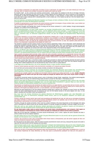 vida, em todos os elementos, em cada inseto, em todos os vírus e cada bacilo, em cada átomo, e em cada molécula por menor que
esta seja, tanto no material como também nos planos da matéria sutil e assim por diante.
As Creation itself - as the universe and universal consciousness - knows about the existence of the life of all things, life-forms,
elements, atoms and molecules and other forms of life in coarse-material and fine-material form, and is conscious of the connectivity
of everything, so does this knowledge exists in anything, in every life-form, in every element, in every insect, virus and bacillus, in
every atom and in every molecule and in everything which is much smaller yet, in the material as well as in the fine-material realm."
and so on and so forth.
Auch die Gedanken und Gefühle des Menschen bestehen aus Energie und darin enthaltenen Kräften, die durch elektromagnetische
Schwingungen als Produkt des Bewusstseins ausstrahlen.
E também os pensamentos e os sentimentos dos seres humanos consistem de energias e forças contidas neles, e que irradiam por
meio de vibrações eletromagnéticas, como um produto da consciência.
The human's thoughts and feelings also consist of energy and the forces contained in it, which radiates, through electromagnetic
vibrations, as a product of the consciousness.
Die Schwingungsenergien und deren Kräfte bestehen aus winzigen feinstoffsinnlichen resp. fluidalen Informationseinheiten, die
einzeln und gesamthaft eine Einheit bilden und die – wie der elektrische Strom durch Leitungen – in unsichtbarer Form durch das
Gehirn und durch den Körper fliessen, um letztlich diesen zu verlassen und in die Umwelt und in den Äther zu gelangen, von wo sie
dann von Sensitiven resp. von Menschen aufgenommen werden, die über die Fähigkeit der feinstoffsinnlichen Wahrnehmung
verfügen.
As energias vibratórias e as suas forças consistem de pequeninas matérias sutis, ou seja, de pequenas unidades de informação
fluidal e que, de maneira individual e coletivamente, constituem uma unicidade e a qual fluem em unicidade, tal qual a corrente
elétrica passando pelos fios, fluindo de forma invisível através do cérebro e através do corpo e, finalmente, deixando-os alcançando
assim o ambiente e o éter, de onde ele são captados pelos seres humanos sensíveis, ou seja, são captados pelas pessoas que
tenham a sua disposição a capacidade de percepção da matéria sutil.
The vibrations' energies and their powers consist of tiny fine-material, respectively, fluidal, units of information, which individually and
collectively constitute a oneness and which - like the electrical current through wires - flow, in an invisible form, through the brain and
through the body to finally leave these and to reach into the environment and into the ether from where they are picked up by
sensitive humans, respectively, by humans who have at their disposal the ability of fine-material perception.
Stirbt nun ein Mensch, dann verliert er im Agoniezustand die Verbindung zum rationalen Verstand, wodurch das Feinstoffsinnliche die
Macht gewinnt und elektromagnetisch-energetische Entladungen produziert, die aus feinstoffsinnlichen Gedanken und Gefühlen
resultieren, die explosionsartig ausstrahlen und von anderen Menschen selbst auf grosse Distanz wahrgenommen werden können.
Agora, quando uma pessoa está morrendo, então, a beira da morte, ela perde a conexão com a compreensão racional onde aquilo
que pertença aos planos da matéria sutil ganha força e produz cargas energéticas eletromagnéticas; as quais são o resultado
dos pensamentos e dos sentimentos de matéria sutil, que irradiam efusivamente, e que podem ser percebidos por outras pessoas
mesmo quando estas estão distantes a grandes distâncias.
Now, when a human dies, then, on the brink of death, he loses the connection to rational understanding whereby that which pertains
to the fine-material realm gains power and produces electromagnetic energetic loads which result from fine-material thoughts and
feelings which radiate explosively and can be perceived by other humans even at a great distance.
In der Regel sind es dabei Menschen, die mit der sterbenden Person in enger mentaler Verbindung stehen.
No geral, existem pessoas que estão muito proximamente conectadas com a pessoa que esteja morrendo.
As a rule there are humans present who are closely mentally connected to the dieing person.
Die betreffenden Personen empfangen die Informationseinheiten des sterbenden Menschen durch fluidale resp. feinstoffsinnliche
elektromagnetische Schwingungen, die stark feinstofflich energiegeladen sind und als Kraft die Informationen in sich bergen.
As pessoas em questão captam as unidades de informação fluidal da pessoa que esteja agonizante, ou seja, recebe vibrações
eletromagnéticas de matéria sutil que são fortes cargas de energia de material sutil e que como forças trazem consigo a
informação.
The persons concerned receive the dying human's units of information through fluidal, respectively, fine-material electromagnetic
vibrations, which are strong, fine-material energy loads and which conceal the information in themselves as force.
Natürlich spielt dabei die Wellenfrequenz der feinstoffsinnlichen Schwingungen eine massgebende Rolle, wodurch also nicht jeder
Mensch die gleiche Wellenfrequenz empfangen kann und nicht jeder seine Feinstoffsinne in gleichem Mass auf nahe oder weit
entfernte Impulse und Informationen einstellen kann, die auf ihn gerichtet sind.
Naturalmente, as freqüências de onda vibratórias de matéria sutil têm ai um papel decisivo, no qual então todo ser humano, portanto,
pode receber as mesmas freqüências de onda, e nem todos podem sintonizar os seus sentidos da matéria sutil no mesmo grau nos
impulsos e informações que estejam próximos, ou muito distantes, e que são dirigidos para a pessoa.
Naturally the wave-frequencies of the fine-material vibrations thereby play a decisive role, whereby not every human can therefore
receive the same wave-frequencies and not everyone can tune his fine-material senses to the same degree onto near, or very
distant, impulses and information, which are directed at him.
Also muss durch die mentale Verbindung eine gewisse Gleichheit der Wellenfrequenz gegeben sein, dass Botschaften von
Sterbenden oder sonst von Mitmenschen empfangen werden können, seien es nun Geräusche, Gedanken und Gefühle oder
visionäre Bilder usw.
Portanto, através da conexão mental, deve existir certa semelhança de freqüências de onda, de modo que as mensagens da pessoa
que esteja morrendo, ou então de outros seres humanos semelhantes possam ser captadas, seja na forma de sons, na forma de
pensamentos e sentimentos ou na forma de imagens visionárias, etc.
Therefore, through the mental connection, there must be a certain similarity to the wave frequencies so that messages from dying
ones or otherwise from fellow humans can be received, whether it is sounds, thoughts and feelings or visionary images, and so forth.
Wäre dem nicht so, dann würden alle Menschen weltweit gleichzeitig und einheitlich die gleichen Impulse und Informationen in
unendlicher Zahl aller feinstoffsinnlichen Austrahlungen der ganzen Menschheit auffangen.
Se não fosse assim, então, todos os seres humanos, do mundo inteiro, simultaneamente, e em uníssono, iriam captar os
mesmos impulsos e informações em número infinito de todas as irradiações de matéria sutil de todas as pessoas.
Were that not the case then, worldwide, all humans would simultaneously, and in unison, capture the same impulses and data in
infinite number from all fine-material radiations.
Das aber würde nicht nur zum Chaos führen, sondern die ganze Menschheit würde irre und verrückt, weil der gesamte Schwall aller
Impulse und Informationen nicht zu verkraften wäre.
Contudo, isso iria levar ao caos, pois a humanidade inteira ficaria insana e enlouqueceria, pois não seriam capazes de lidar com
todas as torrentes de impulsos e de informações.
But that would not only lead to chaos, rather the entire humanity would become insane and crazy, because they would not be able to
cope with the entire torrent of all the impulses and information.
Gleichermassen würde es sein, wenn die gesamte Menschheit umfänglich des Gedankenlesens oder gar der reinen Telepathie fähig
wäre und keine differenzierten Wellenfrequenzen bestünden, durch die bei einem bestimmten Menschen die Gedanken gelesen
werden können, oder dass mit einem bestimmten Menschen telepathische Kommunikation gepflegt werden kann.
Seria como se toda a humanidade fosse totalmente capaz de ler pensamentos, ou mesmo fosse capaz da telepatia pura, e como se
não existisse freqüências de ondas diferentes, por meio das quais os pensamentos pudessem ser lidos por uma pessoa em
Page 16 of 39BILLY MEIER: COMO FUNCIONAM O SEXTO E O SÉTIMO SENTIDOS DO ...
11/7/aaaahttp://www.truth777.00freehost.com/setimo-sentido.htm
 