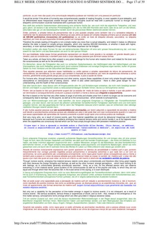 particular, ou por meio das quais uma comunicação telepática pudesse ser mantida com uma pessoa em particular.
It would be similar if the whole of humanity was comprehensively capable of reading thoughts, or even capable of pure telepathy, and
no differentiated wave frequencies existed through which the thoughts could be read with a particular human or through which
telepathic communication could be maintained with a particular human.
Also stellt das einfache Gedankenlesen ebensowenig eine einfache Sache dar, wie auch nicht die eigentliche Telepathie, und zwar
ganz gleich, ob letztere in der einfachen Primärtelepathie ruht, die nur 900 000 Kilometer weit reicht, oder ob es sich um die höhere,
sekundäre oder gar um die Geisttelepathie handelt, durch die grenzenlose Weiten überbrückt werden können.
Então, portanto, a simples leitura de pensamentos não é uma questão simples como também não é a verdadeira telepatia, e
realmente não há absolutamente nenhuma diferença se esta última se baseia em simples telepatia primária que só alcança um raio
de 900.000 quilômetros (novecentos mil quilômetros) ou se então se trata de telepatia elevada, secundária, ou telepatia
espiritual, por meio da qual expansões ilimitadas podem ser transpostas.
Therefore the simple reading of thoughts is not a simple matter any more than is actual telepathy, and indeed it makes no difference
whether the latter is based on simple primary telepathy, which only reaches 900,000 kilometres, or whether it deals with higher,
secondary, or even spiritual-telepathy through which boundless expanses can be bridged.
Einheitlich stellen alle diese Formen für den sie beherrschenden Menschen oft eine sehr grosse Herausforderung dar, und zwar
sowohl für das Gehirn und das Bewusstsein als auch für den ganzen Körper.
Em sua totalidade, todas essas formas geralmente representam um desafio muito grande e na verdade um grande desafio para o
cérebro, para as consciências, e também para todo o corpo daquelas pessoas que dominam essas formas.
Taken as a whole, all these forms often present a very great challenge for the human who masters them and indeed for the brain and
the consciousness as well as for the entire body.
Für Menschen, denen die Fähigkeiten des auch nur einfachen Gedankenlesens, der Hellhörigkeit oder der Hellsichtigkeit und des
Visionssehens, das auch Hellsehen genannt wird, durch extreme Erlebnisse und sonstige Ereignisse eigen werden, laufen oft grosse
Gefahr für ihren Verstand und die Gesundheit des Bewusstseins.
Para aquelas pessoas que adquirem essas habilidades ou então apenas a simples capacidade da leitura de pensamento, da
clariaudiência, da clarividência, ou ter visões, que também é chamada de clarividência, por meio de experiências extremas e outros
eventos, geralmente existe grande perigo para a sua compreensão, e para a saúde da mente.
For humans who, through extreme experiences and other events, acquire these capabilities of even only simple thought-reading, of
clairaudience or clairvoyance and of seeing visions - which is also called clairvoyance - there is often great danger for their
understanding, and the health of their consciousness.
Das aber beruht darin, dass daraus sehr oft Angstzustände aller Art und Schattierungen entstehen, die nicht mehr bewältigt werden
können und folglich zu psychischen sowie zu bewusstseinsmässigen Schäden führen, die bis zur Schizophrenie reichen.
Porém, isto se baseia no fato que geralmente surgem daí os estados de medo de todos os tipos e matizes, e que não podem mais
ser dominados e consequentemente conduzem a psique e também a mente a danos que chegarão a esquizofrenia.
But that is based on the fact that very often states of angst of all kinds and shades arise from it which no longer can be overcome and
consequently lead to damage - to the psyche, as well as to the consciousness - which extends to schizophrenia.
Und von Wahnvorstellungen sind sehr viele betroffen, die durch prägnante Ereignisse zu Fähigkeiten der Feinstoffsinnlichkeit
gelangen, und zwar darum, weil sie durch die plötzlich auftretenden feinstoffsinnlichen Fertigkeiten überfordert sind und nicht damit
umgehen können, wie das gegenteilig der Fall ist, wenn die Fähigkeiten bewusst erlernt werden, was am einfachsten über ständige
meditative Übungen bewirkt werden kann.
E são muitas aquelas pessoas que são surpreendidas por alucinações, por terem adquirido a capacidade de perceber a matéria
sutil devido a acontecimentos extremos porque são afetadas por eles e não pode lidar com isso contrariamente quando é o caso em
que essas capacidades são aprendidas de maneira consciente e podem surgir após uma continua prática da meditação.
And very many who, as a result of incisive events, gain fine-material capabilities are struck by delusional imaginings and indeed
because such humans are overtaxed by suddenly emerging fine-material sensory skills and cannot handle it, as is the opposite case
when the capabilities are consciously learned which can be most simply brought about with persistent meditative practice.
Clique aqui e leia e aprenda a verdade sobre o Charlatão Allan Kardec, Chico Xavier, os médiuns,
os loucos e esquizofrênicos que se autodenominam "canalizadores e médiuns", os espíritas de tudo
quanto é tipo.
http://www.truth777.00freehost.com/kardecxavierdpt.htm
Durch prägnante Ereignisse enstehen ungewollt auftretende Begabungen feinstoffsinnlicher Art und bringen also oft eine grosse
Tragik mit sich, denn die fremden Gedanken und Gefühle, wie aber auch die fremden Empfindungen – die nichts mit Gefühlen zu tun
haben, wie leider irrtümlich allgemein angenommen wird – anderer Menschen, bringen für die Betroffenen, die alles feinstoffsinnlich
wahrnehmen können, in der Regel schwere bewusstseinsmässige sowie psychische und körperliche Belastungen, denen sie nicht
gewachsen sind und durch die im wahrsten Sinne des Wortes ihr Leben zur Hölle entbrennt oder dieses gar zerstört wird.
Através de eventos incisivamente expressivos sem querer aparecem os talentos da sensibilidade à matéria sutil e que, portanto
frequentemente traz consigo grandes tragédias porque pensamentos e sensações estranhas e que nada tem a ver com os
sentimentos, tal como geralmente são considerados erroneamente, como regra geral trazem sérias conseqüências para a mente e
também para a psique e o corpo da pessoa afetada que pode observar todas as coisas no sentido da matéria sutil, e elas não são
iguais e por meio das quais as suas vidas se torna um inferno ou até mesmo é destruída no verdadeiro sentido da palavra.
Through incisive events, emerging fine-material-sensory talents come about unintentionally and therefore often bring great tragedy
with them because the foreign thoughts and feelings, as well as the other humans' strange perceptions - which have nothing to do
with feelings, as is unfortunately generally erroneously assumed - bring, as a rule, for the effected person who can observe
everything in a fine material sense, grave burdens of the consciousness as well as of the psyche and body, to which they are not
equal and through which their life becomes hell, in the truest sense of the saying, or is even destroyed.
In bezug auf prägnante Ereignisse kann nicht nur eine Wahrnehmungsfähigkeit der Feinstoffsinnlichkeit auftreten, denn nicht selten
tritt es auch in Erscheinung, dass durch prägnante Ereignisse, wie schwerer Unfall, schwere Krankheit oder Schockerlebnisse usw.,
statt Feinstoffsinnlichkeit schizophrene Formen auftreten, die oft in religiös-sektiererischen Zuständen fundieren.
Não só pode surgir uma capacidade para a percepção da matéria sutil em relação a acontecimentos incisivos e, não é incomum,
como resultado de eventos incisivos, tais como os acidentes graves, as doenças graves ou as experiências chocantes, etc., que, ao
invés do aparecimento das formas sensoriais da matéria sutil, surgem formas esquizofrênicas e que geralmente são baseadas nos
estados religiosos sectários.
Not only can a capability for the perception of fine-matter emerge in regard to incisive events, it is not infrequent, as a result of
incisive events - like serious accidents, serious illness or experiences of shock, and so forth - that, instead of the emergence of the
fine-matter-sensory, schizophrenic forms emerge which are often grounded in religious-sectarian states.
Tritt ein solcher Zustand auf, dann sind die daraus resultierenden Wahnvorstellungen in der Regel darauf ausgerichtet, dass die
Betroffenen imaginäre Stimmen hören, Wahnvisionen haben und wahnfühlbar werden und dem Wahnglauben des Erhaltens von
angeblichen Botschaften von Gott, Jesus, Engeln, Heiligen, Ausserirdischen, Geistern, Toten oder Dämonen verfallen.
Surgindo tais estados, então, como regra geral, ai estão alinhadas as alucinações resultantes, pois a pessoa afetada ouve vozes
imaginárias, tem alucinações, e torna-se tangivelmente iludida e cai vítima da enganosa crença de que está recebendo mensagens
Page 17 of 39BILLY MEIER: COMO FUNCIONAM O SEXTO E O SÉTIMO SENTIDOS DO ...
11/7/aaaahttp://www.truth777.00freehost.com/setimo-sentido.htm
 
