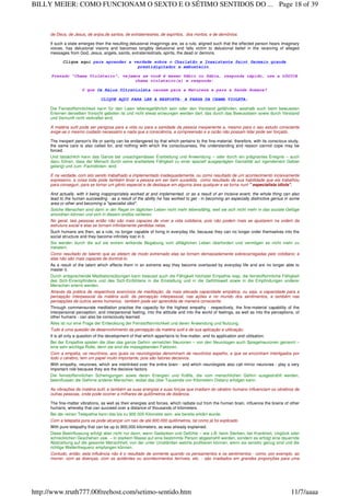 de Deus, de Jesus, de anjos,de santos, de extraterrestres, de espíritos, dos mortos, e de demônios.
If such a state emerges then the resulting delusional imaginings are, as a rule, aligned such that the effected person hears imaginary
voices, has delusional visions and becomes tangibly delusional and falls victim to delusional belief in the receiving of alleged
messages from God, Jesus, angels, saints, extraterrestrials, spirits, the dead or demons.
Clique aqui para aprender a verdade sobre o Charlatão e Inexistente Saint Germain grande
prestidigitador e embusteiro
Prezado "Chama Violeteiro", vejamos se você é mesmo Sábio ou Sábia, responda rápido, use a LÓGICA
chama violeteiro(a) e responda:
O que Os Raios Ultravioleta causam para a Natureza e para a Saúde Humana?
CLIQUE AQUI PARA LER A RESPOSTA: A FARSA DA CHAMA VIOLETA:
Die Feinstoffsinnlichkeit kann für den Laien lebensgefährlich sein oder den Verstand gefährden, weshalb auch beim bewussten
Erlernen derselben Vorsicht geboten ist und nicht etwas erzwungen werden darf, das durch das Bewusstsein sowie durch Verstand
und Vernunft nicht verkraftet wird.
A matéria sutil pode ser perigosa para a vida ou para a sanidade da pessoa inexperiente e, mesmo para o seu estudo consciente
exige-se o mesmo cuidado necessário e nada que a consciência, a compreensão e a razão não possam lidar pode ser forçado.
The inexpert person's life or sanity can be endangered by that which pertains to the fine-material, therefore, with its conscious study,
the same care is also called for, and nothing with which the consciousness, the understanding and reason cannot cope may be
forced.
Und tatsächlich kann das Ganze bei unsachgemässer Erarbeitung und Anwendung – oder durch ein prägnantes Ereignis – auch
dazu führen, dass der Mensch durch seine erarbeitete Fähigkeit zu einer speziell ausgeprägten Genialität auf irgendeinem Gebiet
gelangt und zum ‹Fachidioten› wird.
E na verdade, com isto sendo trabalhado e implementado inadequadamente, ou como resultado de um acontecimento incisivamente
expressivo, a coisa toda pode também levar a pessoa em ser bem sucedida, como resultado de sua habilidade que ela trabalhou
para conseguir, para se tornar um gênio especial e de destaque em alguma área qualquer e se torna num " especialista idiota".
And actually, with it being inappropriately worked at and implemented, or as a result of an incisive event, the whole thing can also
lead to the human succeeding - as a result of the ability he has worked to get - in becoming an especially distinctive genius in some
area or other and becoming a "specialist idiot".
Solche Menschen sind dann in der Regel im täglichen Leben nicht mehr lebensfähig, weil sie sich nicht mehr in das soziale Gefüge
einordnen können und sich in diesem endlos verlieren.
No geral, tais pessoas então não são mais capazes de viver a vida cotidiana, pois não podem mais se ajustarem na ordem da
estrutura social e elas se tornam infinitamente perdidas nelas.
Such humans are then, as a rule, no longer capable of living in everyday life, because they can no longer order themselves into the
social structure and they become infinitely lost in it.
Sie werden durch die auf sie extrem wirkende Begabung vom alltäglichen Leben überfordert und vermögen es nicht mehr zu
meistern.
Como resultado do talento que as afetam de modo extremado elas se tornam demasiadamente sobrecarregadas pelo cotidiano; e
elas não são mais capazes de dominá-lo.
As a result of the talent which effects them in an extreme way they become overtaxed by everyday life and are no longer able to
master it.
Durch entsprechende Meditationsübungen kann bewusst auch die Fähigkeit höchster Empathie resp. die feinstoffsinnliche Fähigkeit
des Sich-Einempfindens und des Sich-Einfühlens in die Einstellung und in die Gefühlswelt sowie in die Empfindungen anderer
Menschen erlernt werden.
Através da prática de respectivos exercícios de meditação, da mais elevada capacidade empática, ou seja, a capacidade para a
percepção interpessoal da matéria sutil, da percepção interpessoal, nas ações e no mundo dos sentimentos, e também nas
percepções de outros seres humanos, também pode ser aprendida de maneira consciente.
Through commensurate meditation practise the capacity for the highest empathy - respectively, the fine-material capability of the
interpersonal perception, and interpersonal feeling, into the attitude and into the world of feelings, as well as into the perceptions, of
other humans - can also be consciously learned.
Alles ist nur eine Frage der Entwicklung der Feinstoffsinnlichkeit und deren Anwendung und Nutzung.
Tudo é uma questão de desenvolvimento da percepção da matéria sutil e de sua aplicação e utilização.
It is all only a question of the development of that which appertains to fine-matter, and its application and utilisation.
Bei der Empathie spielen die über das ganze Gehirn vernetzten Neuronen – von den Neurologen auch Spiegelneuronen genannt –
eine sehr wichtige Rolle, denn sie sind die massgebenden Faktoren.
Com a empatia, os neurônios, aos quais os neurologistas denominam de neurônios espelho, e que se encontram interligados por
todo o cérebro, tem um papel muito importante, pois são fatores decisivos.
With empathy, neurones, which are interlinked over the entire brain - and which neurologists also call mirror neurones - play a very
important role because they are the decisive factors.
Die feinstoffsinnlichen Schwingungen sowie deren Energien und Kräfte, die vom menschlichen Gehirn ausgestrahlt werden,
beeinflussen die Gehirne anderer Menschen, wobei das über Tausende von Kilometern Distanz erfolgen kann.
As vibrações de matéria sutil, e também as suas energias e suas forças que irradiam do cérebro humano influenciam os cérebros de
outras pessoas, onde pode ocorrer a milhares de quilômetros de distância.
The fine-matter vibrations, as well as their energies and forces, which radiate out from the human brain, influence the brains of other
humans, whereby that can succeed over a distance of thousands of kilometers.
Bei der reinen Telepathie kann das bis zu 900 000 Kilometer sein, wie bereits erklärt wurde.
Com a telepatia pura se pode alcançar um raio de até 900.000 quilômetros, tal como já foi explicado.
With pure telepathy that can be up to 900,000 kilometers, as was already explained.
Diese Beeinflussung erfolgt aber nicht nur dann, wenn Gedanken und Gefühle – wie z.B. beim Sterben, bei Krankheit, Unglück oder
schrecklichen Geschehen usw. – in starkem Masse auf eine bestimmte Person abgestrahlt werden, sondern es erfolgt eine dauernde
Abstrahlung auf die gesamte Menschheit, von der unter Umständen welche profitieren können, wenn sie sensitiv genug sind und die
richtige Wellenfrequenz empfangen können.
Contudo, então, esta influência não é o resultado de somente quando os pensamentos e os sentimentos - como, por exemplo, ao
morrer, com as doenças, com os acidentes ou acontecimentos terríveis, etc. - são irradiados em grandes proporções para uma
Page 18 of 39BILLY MEIER: COMO FUNCIONAM O SEXTO E O SÉTIMO SENTIDOS DO ...
11/7/aaaahttp://www.truth777.00freehost.com/setimo-sentido.htm
 