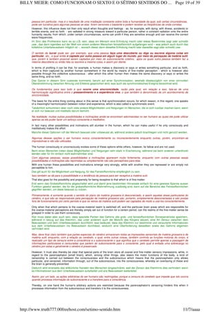 pessoa em particular, mas é o resultado de uma irradiação constante sobre toda a humanidade da qual, sob certas circunstâncias,
pode ser lucrativa para algumas pessoas se elas forem sensíveis o bastante e podem receber as freqüências de onda corretas.
However, this influence does not then only result when thoughts and feelings - as, for example, with dying, with illness, accidents or
terrible events, and so forth - are radiated in strong measure toward a particular person, rather a constant radiation onto the entire
humanity results, from which, under certain circumstances, some can profit if they are sensitive enough and can receive the correct
wave frequencies.
Im Sinn des Profitierens kann es so z.B. sein, dass ein Mensch eine Erfindung macht oder etwas Bestimmtes sagt oder schreibt
usw., das dann irgendwo auf der Welt von einem anderen Menschen feinstoffsinnlich aufgefangen wird – was jedoch auch durch das
kollektive Unterbewusstsein möglich ist –, wonach dieser dann dieselbe Erfindung macht oder dasselbe sagt oder schreibt usw.
O sentido de lucrar pode ser, por exemplo, que uma pessoa faça uma descoberta ou diga ou escreva alguma coisa em
particular, etc., a qual então é captada por outra pessoa em algum lugar do mundo, por meio da percepção da matéria sutil,
que, porém é também possível serem captados por meio do subconsciente coletivo, após os quais outra pessoa também faz a
mesma descoberta ou então fala ou escreve a mesma coisa, e assim por diante.
In terms of profiting it can be that, for example, a human makes a discovery or says or writes something particular, and so forth,
which is then captured by another human somewhere in the world by means of fine-matter perception - which is however also
possible through the collective subconscious - after which this other human then makes the same discovery or says or writes the
same thing, and so forth.
Das Ganze in diesem Sinn zustande kommend, beruht auf einer Synchronisation, weshalb diesbezüglich von einer sinnvollen
Übereinstimmung zwischen Ahnung und Erlebnis gesprochen wird, was auch als synchronistisches Ereignis bezeichnet wird.
Os fundamentos para isso tudo é que ocorre uma sincronicidade, razão pela qual, em relação a isso, fala-se de uma
harmonização significativa entre o pressentimento e a experiência viva, o que também é denominado de um acontecimento de
sincronicidade.
The basis for the entire thing coming about in this sense is that synchronization occurs, for which reason, in this regard, one speaks
of a meaningful harmonization between notion and experience, which is also called a synchronistic event.
Tatsächlich schlummern aber noch viele andere Möglichkeiten und Neigungen im Menschen, die er sich nutzbar machen kann, wenn
er sich nur bewusst und meditativ darum bemüht.
Na realidade, muitas outras possibilidades e inclinações ainda se encontram adormecidas no ser humano as quais ele pode utilizar
apenas se ele puder fazer um esforço consciente e meditativo.
In fact many other possibilities and inclinations still slumber in the human, which he can make useful if he only consciously and
meditatively makes the effort.
Manche dieser Optionen ruft der Mensch bewusst oder unbewusst ab, während andere jedoch brachliegen und nicht genutzt werden.
Algumas dessas opções o ser humano evoca conscientemente ou inconscientemente enquanto outras, porém, encontram-se
improdutivas e não são utilizadas.
The human consciously or unconsciously evokes some of these options while others, however, lie fallow and are not used.
Beim einen Menschen treten diese Möglichkeiten und Neigungen sehr stark in Erscheinung, während sie beim anderen unterdrückt
werden oder für ihn einfach nicht wahrnehmbar sind.
Com algumas pessoas, essas possibilidades e inclinações aparecem muito fortemente, enquanto com outras pessoas essas
possibilidades e inclinações são reprimidas ou simplesmente não são perceptíveis para elas.
With one human these possibilities and inclinations emerge very strongly, while with another they are repressed or are simply not
perceptible to him.
Das gilt auch für die Möglichkeit und Neigung, für das Feinstoffsinnliche empfänglich zu sein.
Isso também se dá para a possibilidade e a tendência da pessoa para ser receptiva a matéria sutil.
That also goes for the possibility and propensity for being receptive to that which is of fine-matter.
Erst wenn das Grobstoffsinnliche abgeschaltet wird und damit jene bestimmten Hirnareale einfach für eine gewisse Spanne ausser
Funktion gesetzt werden, die für die grobstoffsinnliche Wahrnehmung zuständig sind, kann auf die Bereiche des Feinstoffsinnlichen
gegriffen werden, um diese bewusst zu nutzen.
Primeiramente, é somente quando o sentido do plano da matéria grosseira é desconectado, e assim aquelas áreas particulares do
cérebro, e que são as responsáveis pela percepção da matéria grosseira são, portanto, simplesmente desconectadas e são postas
fora de funcionamento por certo período é que os reinos da matéria sutil podem ser captados de modo a usá-los conscientemente.
Only when that which pertains to the coarse-material realm is switched off, and the particular brain areas which are responsible for
the coarse-material perceptions are thereby simply set out of function for a certain period, can the realms of the fine-matter sense be
grasped in order to use them consciously.
Klar muss dabei aber auch sein, dass spezielle Partien des Gehirns alle grob- und feinstoffsinnlichen Sinneseindrücke speichern,
während in bezug auf das Kleinhirn, das unter anderem auch die Motorik des Körpers steuert, eine Art Zensur zwischen dem
Bewusstsein und dem Unterbewusstsein durchführt, was bedeutet, dass das Kleinhirn nur bestimmte und zensurierte Informationen
aus dem Unterbewusstsein ins Bewusstsein durchlässt, wodurch eine Überforderung desselben sowie des Gehirns allgemein
verhindert wird.
Mas, deve ficar claro também que partes especiais do cérebro armazenam todas as impressões sensoriais de matéria grosseira e de
matéria sutil, enquanto, com a relação ao cerebelo, o qual, entre outras coisas, também controla as funções motoras do corpo, é
realizado um tipo de censura entre a consciência e o subconsciente o que significa que o cerebelo permite apenas a passagem de
informações particulares e censuradas que partem do subconsciente para o consciente, pelo qual é evitada uma sobrecarga no
cérebro por estas e geralmente o cérebro é preservado.
However, it must also thereby be clear that special parts of the brain store all coarse and fine-matter sensory impressions, while, in
regard to the parencephalon [small brain], which, among other things, also steers the motor functions of the body, a kind of
censorship is carried out between the consciousness and the subconscious which means that the parencephalon only allows
particular, and censored, information through, out of the subconscious, into the consciousness, whereby an overtaxing of these and
the brain is generally prevented.
Dadurch wird einerseits das willkürliche Handeln des Menschen eingeschränkt, weil der Zensor des Kleinhirns dies verhindert, wenn
es Informationen aus dem Unterbewusstsein aufarbeitet und ans Bewusstsein weiterleitet.
Assim, por um lado, as ações arbitrárias do ser humano são restringidas, porque a censura do cerebelo que impede que isto ocorra
quando processa informação do subconsciente e a transfere para a consciência.
Thereby, on one hand the human's arbitrary actions are restricted because the parencephalon's censoring hinders this when it
processes information from the subconscious and transfers it to the consciousness.
Page 19 of 39BILLY MEIER: COMO FUNCIONAM O SEXTO E O SÉTIMO SENTIDOS DO ...
11/7/aaaahttp://www.truth777.00freehost.com/setimo-sentido.htm
 