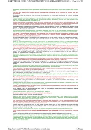 Andererseits wird dadurch der Prozess gewährleistet, dass der Mensch durch seine Intuition Nutzen ziehen und also intuitiv handeln
kann.
Por outro lado, assegura-se o processo pelo qual a pessoa pode se beneficiar de sua intuição e ela, portanto, pode agir
intuitivamente.
On the other hand, the process by which the human can benefit from his intuition and therefore can act intuitively is thereby
guaranteed.
Tritt die Feinstoffsinnlichkeit durch prägnante Ereignisse in Erscheinung, dann geschieht das auf einem nicht normal zu nennenden
Vorgang und Weg, denn es erfolgt eine neuronale Schaltung, die ‹künstlich› herbeigeführt wird, z.B. durch einen schweren Unfall
oder durch schwere Krankheit oder Schockwirkung usw.
Surgindo a sensibilidade a matéria sutil através de eventos incisivos então isso não ocorre dentro de um processo ou de uma
maneira que possa ser chamada de normal porque é o resultado de uma ativação dos neurônios que foi realizada artificialmente, por
exemplo, como sendo o resultado de um grave acidente, ou de uma doença grave, ou pelos efeitos de um choque, etc.
If the fine-materiality emerges through incisive events then that does not happen in a process and way which can be called normal
because a neuronal switching results, which is brought about "artificially", for example, as a result of a serious accident or grave
illness or the effects of shock, and so forth.
Bezüglich des einfachen Gedankenlesens ist zu verstehen, dass dieses noch nichts mit der reinen primären oder sekundären resp.
höheren Telepathie oder gar mit der Geisttelepathie zu tun hat, wobei letztere nur bei einer hohen Bewusstseinsevolution möglich ist.
Com relação a leitura simples de pensamentos, deve-se entender ainda que isso nada tem a ver com a telepatia primária ou com a
telepatia secundária, ou seja, com a telepatia superior ou mesmo com a telepatia espiritual, onde esta última só é possível
apenas com uma elevada evolução da consciência.
In regard to the simple reading of thoughts it must be understood that this still has nothing to do with the pure primary or secondary,
respectively, higher, telepathy or even with spiritual telepathy whereby the latter is only possible with a high evolution of the
consciousness.
Selbst das einfache Gedankenlesen ist durch die Verkümmerung der Wahrnehmungsfähigkeit in bezug auf die Feinstoffsinnlichkeit
für den Menschen der Erde keine Selbstverständlichkeit mehr, sondern nur noch eine Ausnahme von der Regel, folglich nur wenige
in einfacher und primärer Form die Gedanken anderer lesen resp. wahrnehmen können.
Como resultado do atrofiamento da sensibilidade relacionada com a matéria sutil mesmo a simples leitura de pensamentos nada
mais é que uma causalidade para o ser humano da Terra, mas é ainda apenas uma exceção a regra e, consequentemente, somente
uns poucos podem ler, ou seja, podem perceber os pensamentos de outras pessoas na forma de telepatia simples e primária.
As a result of the atrophying of the perception ability in regard to that which is fine-matter, even the simple reading of thoughts is no
longer a given for the Earth human, rather it is still only an exception to the rule, consequently only a few can read, respectively,
perceive, the thoughts of others in simple and primary form.
Die mit den Gedanken verbundenen Gefühle werden dabei beim einfachen Gedankenlesen völlig ausser acht gelassen resp.
überhaupt nicht wahrgenommen, denn um auch diese wahrnehmen zu können, bedarf es auch der Fähigkeit der feinstoffsinnlichen
Empathie.
Os sentimentos que estão conectados aos pensamentos escapam completamente da atenção, ou seja, eles absolutamente não são
percebidos, pois para se percebê-los é necessária também a capacidade de empatia para com a matéria sutil.
Thereby, with the simple reading of thoughts, the feelings, which are bound with the thoughts, completely escape attention,
respectively, they are not perceived at all, because to be able to also observe these also requires the capacity for fine-material
empathy.
Tatsache ist aber, dass, wenn die Fähigkeit des einfachen Gedankenlesens zustande gekommen ist, der Mensch auf ihn gerichtete
gedankliche Informationen über grosse Entfernungen hinweg auffangen resp. wahrnehmen kann.
Porém, a realidade é que quando surge a capacidade da simples leitura de pensamentos a pessoa então pode captar e perceber a
distância as informações mentais que são direcionadas para ela.
But the fact is, that, if the capacity for simple thought-reading has come about, then the human can capture, respectively, perceive,
over great distances, the thought-based information which is directed to him.
Da aber nicht alle Menschen der feinstoffsinnlichen Wahrnehmung fähig sind, spüren nicht alle, wenn z.B. ein Mensch stirbt, in
Gefahr ist oder sich selbst in Gefahr begibt.
Mas, como nem todas as pessoas são capazes da percepção da matéria sutil nem todas sentem, por exemplo, quando uma pessoa
está morrendo, quando uma pessoa está em perigo, ou se elas mesmas estão se dirigindo para o perigo.
But since not all humans are capable of fine-material perception, not all feel if, for example, a human dies, is in danger or if they
themselves venture into danger.
Tatsächlich aber liegt es in der Natur des menschlichen Gehirns, Gedanken auszusenden und Gedanken zu empfangen, und so also
die Fähigkeit des Gedankenlesens zu haben, wenn sie entwickelt wird.
Contudo, o fato é que é a natureza do cérebro humano enviar e receber pensamentos e então, portanto de ter a capacidade de ler
pensamentos, quando esta é desenvolvida.
In fact, however, it lies in the nature of the human brain to send out thoughts and to receive thoughts, and so, therefore, to have the
capability, if it is developed, of reading thoughts.
Gleichermassen gilt das für die primäre und die reine sekundäre Telepathie.
O mesmo se aplica para a telepatia primária e para a telepatia secundária pura.
The same applies for primary and pure, secondary telepathy.
Dass nun aber nicht alle Menschen gleichsam die Fähigkeit des Gedankenlesens haben – die Telepathieformen sind dabei
ausgeschlossen, denn für diese reine Fähigkeit ist der Mensch der Erde noch nicht fähig –, liegt daran, weil durch den ausgeprägten
rationalen Verstand das Gehirn gegen diese Fähigkeit arbeitet.
Que, contudo nem todas as pessoas possuem igualmente a capacidade de ler pensamentos e por isso esta capacidade encontra-se
bloqueada para elas porque as pessoas da Terra ainda não são capazes desta habilidade pura, e porque o cérebro funciona contra
esta capacidade como resultado da acentuada compreensão racional.
However, that not all humans equally have the ability to read thoughts - and for them the forms of telepathy are thereby precluded
because the human of the Earth is not yet capable of this pure ability - is because the brain works against this capability as a result of
the pronounced rational understanding.
In dieser rationalen Verstandeshaltung ist aber auch ein Selbstschutz eingebaut, wie bereits in anderer Form erklärt wurde.
Porém, nesta compreensão racional encontra-se construída também uma auto defesa; tal como já foi explicado de uma outra
forma.
However, self-protection is also built into this posture of rational understanding, as was already explained in another way.
Wäre dieser Selbstschutz nicht gegeben, der das unkontrollierte Eindringen von fremden Empfindungen, Gedanken- und
Gefühlsschwingungen verhindert und der bei genügender Beherrschung des feinstoffsinnlichen Bereiches und damit auch des
Gedankenlesens nach Bedarf gesteuert und geöffnet werden kann, dann wäre das Gehirn ununterbrochen einer ungeheuren Flut von
fremden empfindungs-, gedanken- und gefühlsmässigen Reizen ausgesetzt, die nicht verkraftet werden könnten und zwangsläufig
zum Wahnsinn führen würden.
Page 20 of 39BILLY MEIER: COMO FUNCIONAM O SEXTO E O SÉTIMO SENTIDOS DO ...
11/7/aaaahttp://www.truth777.00freehost.com/setimo-sentido.htm
 