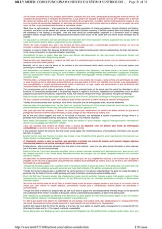 Se não fosse concedida esta auto proteção pelo cérebro, proteção esta que evita a penetração de percepções externas alheias, de
vibrações de pensamentos e vibrações de sentimentos, e que podem ser dirigidas e abertas como se bem desejar com o domínio
dos reinos da matéria sutil e por meio do domínio da leitura de pensamentos, o cérebro estaria ininterruptamente sujeito à uma
enorme torrente de percepções baseadas em estímulos de pensamentos e sentimentos externos e alheios, com os quais não seria
capaz de lidar, e que inevitavelmente levariam a insanidade mental.
Were there no self-protection - which prevents the uncontrolled penetration of foreign perceptions, thought-vibrations and feeling-
vibrations, and which can be steered and opened as desired with sufficient mastering of the fine-material realm and thereby also with
the mastering of the reading of thoughts - then the brain would be uninterruptedly subjected to a monstrous flood of foreign
perception-based, thought-based and feeling-based stimulations which could not be coped with and which would inevitably lead to
insanity.
Um das jedoch zu verhindern, weil sich der Mensch der Erde eben dem reinen rationalen Verstand zugewandt hat, hat das Gehirn in
Laufe der Evolution gelernt, alles zu organisieren und zu selektieren.
Porém, de modo a impedir isso, pois o ser humano da Terra voltou-se para a compreensão puramente racional, no curso da
evolução o cérebro aprendeu a organizar e selecionar todas as coisas.
However, in order to hinder that, because the Earth human has indeed turned to purely rational understanding, the brain has learned,
in the course of evolution, to organise and select everything.
Grundsätzlich ist dazu zu sagen, dass das Ganze des Ganzen das Bewusstsein ist, das nach einem strukturierten System und
gemäss einer bestimmten Rangordnung arbeitet.
Deve-se dizer que, basicamente, o conjunto de tudo isso é a consciência que funciona de acordo com um sistema estruturado, e
conforme uma certa ordem gradual..
Basically, still to say is that the whole of the entirety is the consciousness which works according to a structured system and
according to a certain graded order.
Das Bewusstsein und dessen Evolutionsstand ist also der Hauptfaktor des Gesamten, und dieses würde in all seinen Funktionen
gestört, wenn es sich bewusst in bezug auf seine Funktion, Fähigkeiten und Möglichkeiten dem vermeintlich Unlogischen zuwenden
und sich permanenten Reizen resp. fluidalen, feinstoffsinnlichen Schwingungen fremder Empfindungen, Gedanken und Gefühle
aussetzen würde.
Portanto então, o principal fator de tudo isso é a consciência e o seu estado de evolução, e esta sofreria uma perturbação de todas
as suas funções se ela se dedicasse conscientemente ao que seja ilógico e fictício com respeito a sua função, suas capacidades e
suas possibilidades, e estaria permanentemente sujeita à estímulos, ou seja, sujeita aos pensamentos e aos sentimentos das
vibrações fluidais de matérias sutis externas e alheias.
The consciousness and its state of evolution is therefore the principal factor of the whole and this would be disturbed in all its
functions if it consciously devoted itself to the putatively illogical in regard to its function, capabilities and possibilities, and it would be
subjected to permanent stimulations, respectively, fluidal, fine-material vibrations of foreign perceptions, thoughts and feelings.
Dadurch würden sowohl das Bewusstsein selbst als auch all seine Formen, Strukturen und die ganze Rangordnung geschwächt.
Por isso, a própria consciência, assim como todas as suas formas, estruturas e ordem hierárquica estariam enfraquecidas.
Thereby the consciousness itself, as well as all its forms, structures and the entire graded order, would be weakened.
Dass das aber nicht geschehen kann, hat das Gehirn im Laufe der Evolution ein Schutzsystem entwickelt, durch das das Gehirn von
unkontrollierbaren äussern Reizen resp. feinstoffsinnlichen Einflüssen geschützt wird.
Mas, para que isso não aconteça, o cérebro, no curso da evolução, desenvolveu um sistema de defesa através do qual ele se
protege dos estímulos externos descontrolados, ou seja, protege-se das influências da matéria sutil.
But so that that cannot happen, the brain, in the course of evolution, has developed a system of protection through which it is
protected from uncontrollable external stimulations, respectively, fine-material influences.
Wäre dieses Schutzsystem nicht gegeben, dann würde der Mensch in einen endlosen Abgrund widersprüchlicher Informationen
stürzen und, wie gesagt, dem Wahnsinn verfallen.
Caso não existisse este sistema de defesa então a pessoa se depararia com um abismo sem fundo de informações
contraditórias, e, tal como foi dito, cairia vitima da insanidade mental.
If this protection system did not exist then the human would topple into a bottomless abyss of contradictory information and, as said,
fall victim to insanity.
Letztlich kommt noch das Träumen ins Spiel, das Einlass in das Feinstoffsinnliche gewährt, wenn irgendwelche Informationen aus
diesem Bereich ins Bewusstsein gelangen.
E, finalmente, entram e cena os sonhos, que permitem a entrada nos reinos de matéria sutil quando chegam algumas
informações destes ou de outros planos para dentro da consciência.
Finally dreams - which vouchsafe admission into that which is fine-material - come into play when some information or other reaches,
out of this realm, into the consciousness.
Dadurch öffnet der Traum dem Menschen eine Welt, die er in seinem rationalen Verstand nicht wahrnehmen kann, wenn er sich nicht
die Fähigkeit erschafft, in die Gefilde seiner Feinstoffsinnlichkeit einzudringen und sich deren Fähigkeiten bewusst und kontrolliert
nutzbar zu machen.
Por este meio, os sonhos abrem para o ser humano um mundo que, em sua compreensão racional, o ser humano não é capaz de
perceber se ele não criar a capacidade para penetrar nos campos da sensibilidade da matéria sutil, e se ele fizer o uso consciente e
controlado de suas faculdades
Through this the dream opens man a world of which in its rational intellect it cannot be aware if it the ability does not create itself, into
the realm of its fine substance sensuality penetrate and make itself utilizable of the abilities consciously and controlledly.
Thereby the human's dreams open a world which he cannot perceive in his rational understanding if he does not create the ability to
penetrate into the fields of his fine-matter sensing and make its faculties consciously and controllably useful.
Durch die Welt des Träumens werden alle physikalischen sowie räumlich-zeitlichen Gesetze ausser Kraft gesetzt, wodurch Dinge
wahrgenommen und verstanden werden können, die der Wahrnehmung des rein rationalen Verstandes zumindest im Wachzustand
verborgen bleiben.
No mundo dos sonhos todas as leis da física e também todas as leis de tempo e espaço perdem a sua força e é um mundo onde as
coisas que, pelo menos no estado desperto, permanecem ocultas para a compreensão racional podem ser percebidas e
compreendidas.
Through the world of dreams all physical laws as well as all laws of space-time are disempowered whereby things can be perceived
and understood which remain concealed to the purely rational understanding's perception, at least in the waking state.
Und Tatsache ist, je gefestigter die Identität eines Menschen ist, desto stabiler wird sein Psychezustand, folglich er sich von anderen
Psychezuständen abgrenzt und diesbezüglich praktisch unangreifbar wird.
E o fato é que quanto mais estável for a identidade de uma pessoa, mais estável será o seu estado psíquico e, consequentemente,
ela estará dissociada de outros estados psíquicos; e neste aspecto ela será praticamente inexpugnável.
And the fact indeed is that the firmer the identity of a human, the more stable his psychic state, consequently he is cordoned off from
other psychic states and is, in this regard, practically unassailable.
Genau das ist aber eine Bedingung, wenn ganz bewusst die Fähigkeiten des Feinstoffsinnlichen erarbeitet werden sollen, denn eine
Page 21 of 39BILLY MEIER: COMO FUNCIONAM O SEXTO E O SÉTIMO SENTIDOS DO ...
11/7/aaaahttp://www.truth777.00freehost.com/setimo-sentido.htm
 