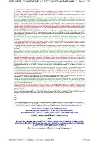 psychische Belastung hätte verheerende Folgen.
E, contudo, é exatamente esta a condição quando as habilidades com a matéria sutil têm que ser trabalhadas muito
conscientemente, porque uma sobrecarga emocional psíquica teria resultados devastadores.
However, exactly that is a stipulation when the fine-matter abilities are to be worked on quite consciously, because a psychic
burdening would have devastating results.
Also bedingen die bewusst erarbeiteten Fähigkeiten des Feinstoffsinnlichen eine gesunde und starke Psyche, was genau bei jenen
Menschen nicht gegeben ist, die durch prägnante Ereignisse zur Wahrnehmung des Feinstoffsinnlichen gelangen, denn durch ihre
verunglückt erworbenen Fähigkeiten des Feinstoffsinnlichen werden sie in der Regel gedanklich-gefühlsmässig und damit auch
psychisch labil, weil sie das Ganze nicht zu verkraften vermögen.
Portanto, a capacidade adquirida de maneira consciente para se perceber a matéria sutil está condicionada a uma psique forte e
saudável, a qual é precisamente inexistente com qualquer pessoa que tenha adquirido a capacidade de perceber a matéria sutil por
meio de eventos incisivamente expressivos, porque, através de sua capacidade de perceber a matéria sutil adquirida de maneira
trágica, como regra geral, ela se torna instável em seus pensamentos e sentimentos e, portanto, é também psiquicamente instável,
porque ela é incapaz de lidar com tudo isso.
Therefore, fine-matter abilities which are consciously achieved are conditional on a healthy and strong psyche, which is non-existent
with precisely any human who achieves fine-matter perception through incisive events, because, through their tragically acquired fine-
matter capabilities, they become, as a rule, labile in their thoughts/feelings and thereby also psychically labile because they are not
able to cope with it all.
Das aber führt dazu, dass die feinstoffsinnlichen Fähigkeiten, wie Gedankenlesen und Empathie, stärker werden und letztlich
überhandnehmen können, wodurch oft schizophrene Auswirkungen und Aussonderungen aus dem gesellschaftlichen Gefüge
entstehen.
Embora isso conduza para a habilidade de percepção da matéria sutil, tal como a leitura de pensamentos e a empatia, tornando-se
mais forte e levando para uma condição em que finalmente ela ganha o domínio total, e onde geralmente aparecem os efeitos
esquizofrênicos e também o isolamento da estrutura social.
That, however, leads to the fine-material capabilities, such as thought-reading and empathy, becoming stronger and it leads to a state
in which they can finally take the upper hand, whereby often schizophrenic effects come about as well as isolation from the societal
structure.
Und zu sagen ist noch, dass natürlich nicht alle prägnanten Ereignisse dazu führen, dass die Betroffenen der Wahrnehmung
feinstoffsinnlicher Fähigkeiten trächtig werden, denn nicht das traumatische Erlebnis oder Ereignis selbst bildet den eigentlichen
Faktor dafür, sondern grundlegend der Zustand der Psyche, der durch das Bewusstsein via die Gedanken- und Gefühlswelt geformt
wird.
Deve-se dizer ainda que, naturalmente, nem todos os eventos incisivos levam a pessoa afetada a adquirir a habilidade para
perceber as capacidades da matéria sutil porque as experiências ou os acontecimentos traumáticos por si só não formam o fator
essencial para que isso ocorra, mas é estabelecido pela condição psíquica, e que é formada por meio da consciência através do
mundo dos pensamentos e dos sentimentos.
And yet to say is that, naturally, not all incisive events lead to the effected person gaining the capacity for the perception of the fine-
material abilities because the traumatic experience, or event, does not itself establish the essential factor for that, rather it is
fundamentally established by the psyche's condition, which is formed through the consciousness via the worlds of thoughts and
feelings.
Je stabiler der Psychezustand geformt ist, desto weniger besteht die Gefahr, dass eine schadhafte Fähigkeit der feinstoffsinnlichen
Wahrnehmung erfolgen kann, und zwar ganz gleich, welcher Art ein traumatisches Erlebnis oder Ereignis auch immer sein mag.
Quanto mais estável seja a formação do estado psíquico, menor será a existência do perigo de que resulte uma faculdade
defeituosa capaz de perceber a matéria sutil, e na verdade é tudo a mesma coisa; não importando qual seja o tipo de experiência
traumática ou qual tipo de acontecimento possa ser.
The more stably formed the psychic state, the less danger exists that a defective faculty of fine-material perception can result, and
indeed it is all the same regardless of whichever kind of traumatic experience or event it even may be.
Also ist es beim bewussten und willentlichen Erlernen der Wahrnehmung des Feinstoffsinnlichen und der Nutzung desselben
unabdingbar notwendig, dass sowohl die gesamte Bewusstseinswelt als auch die Welt der Gedanken und Gefühle sowie der Psyche
in einwandfreiem Zustand sind, ansonsten Gefahren in bezug auf Verwirrung usw. heraufbeschworen werden, die nicht übersehen
und nicht verhütet werden können.
Portanto, quando se aprende conscientemente e voluntariamente a percepção e a utilização da matéria sutil é inevitavelmente
necessário que todo o mundo da consciência e também o mundo dos pensamentos e dos sentimentos bem como a psique estejam
em condições impecáveis caso contrário surge o perigo relacionado com a confusão etc. a qual não se poderá dar conta e esta não
poderá ser evitada.
Therefore, with conscious and willing learning, and utilization, of fine-matter perception, it is unavoidably necessary that the entire
world of the consciousness as well as the world of thoughts and feelings, as well as the psyche, are in an immaculate condition,
otherwise dangers pertaining to confusion, and so forth, are evoked, which cannot be assessed and prevented.
Billy
Billy
Billy
Tradução preliminar e não oficial em língua portuguesa feita da maneira mais fiel e corretamente possível a partir dos textos originais no
idioma alemão por Der Beobachter Edelweiß. Por favor esteja ciente de que a minha tradução pode conter erros. Todas as traduções foram
também comparadas com a tradução em inglês pelo tradutor para a língua portuguesa. Traduzido em Agosto e Setembro de 2007.
BAIXAR ESTE TEXTO COMPLETO EM FORMATO PDF ZIPADO
APRENDA COMO FUNCIONAM O SEXTO E SÉTIMO SENTIDOS DO SER HUMANO.
MAIS UMA OBRA DE BILLY MEIER. CLIQUE PARA BAIXAR ESTE TEXTO EM FORMATO PDF ZIPADO
ESTUDEM E SAIBAM DA VERDADE: O CHARLATÃO AUTO-ILUDIDO CHICO XAVIER UM
BOM CORAÇÃO MAS ERA IDOLATRADO E UM FARSANTE LUDIBRIADO PELAS FALÁCIAS
E MENTIRAS DO MAÇOM ALLAN KARDEC
Em várias línguas.../Texts in many languages.
Page 22 of 39BILLY MEIER: COMO FUNCIONAM O SEXTO E O SÉTIMO SENTIDOS DO ...
11/7/aaaahttp://www.truth777.00freehost.com/setimo-sentido.htm
 