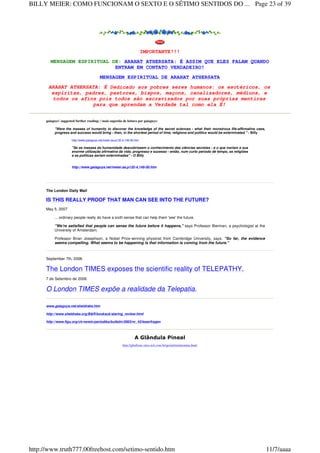 IMPORTANTE!!!
MENSAGEM ESPIRITUAL DE: ARAHAT ATHERSATA: É ASSIM QUE ELES FALAM QUANDO
ENTRAM EM CONTATO VERDADEIRO!
MENSAGEM ESPIRITUAL DE ARAHAT ATHERSATA
ARAHAT ATHERSATA: É Dedicado aos pobres seres humanos: os esotéricos, os
espíritas, padres, pastores, bispos, maçons, canalizadores, médiuns, e
todos os afins pois todos são escravizados por suas próprias mentiras
para que aprendam a Verdade tal como ela É!
gaiaguys' suggested further reading: / mais sugestão de leitura por gaiaguys:
"Were the masses of humanity to discover the knowledge of the secret sciences - what their monstrous life-affirmative uses,
progress and success would bring - then, in the shortest period of time, religions and politics would be exterminated." - Billy
http://www.gaiaguys.net/meier.aa.p132-4,149-50.htm
"Se as massas da humanidade descobrissem o conhecimento das ciências secretas - e o que trariam a sua
enorme utilização afirmativa da vida, progresso e sucesso - então, num curto período de tempo, as religiões
e as políticas seriam exterminadas" - O Billy
http://www.gaiaguys.net/meier.aa.p132-4,149-50.htm
The London Daily Mail
IS THIS REALLY PROOF THAT MAN CAN SEE INTO THE FUTURE?
May 5, 2007
... ordinary people really do have a sixth sense that can help them 'see' the future.
"We're satisfied that people can sense the future before it happens," says Professor Bierman, a psychologist at the
University of Amsterdam.
Professor Brian Josephson, a Nobel Prize-winning physicist from Cambridge University, says: "So far, the evidence
seems compelling. What seems to be happening is that information is coming from the future."
September 7th, 2006
The London TIMES exposes the scientific reality of TELEPATHY.
7 de Setembro de 2006.
O London TIMES expõe a realidade da Telepatia.
www.gaiaguys.net/sheldrake.htm
http://www.sheldrake.org/B&R/booksuk/staring_review.html
http://www.figu.org/ch/verein/periodika/bulletin/2003/nr_43/leserfragen
A Glândula Pineal
http://gballone.sites.uol.com.br/geriat/melatonina.html
Page 23 of 39BILLY MEIER: COMO FUNCIONAM O SEXTO E O SÉTIMO SENTIDOS DO ...
11/7/aaaahttp://www.truth777.00freehost.com/setimo-sentido.htm
 