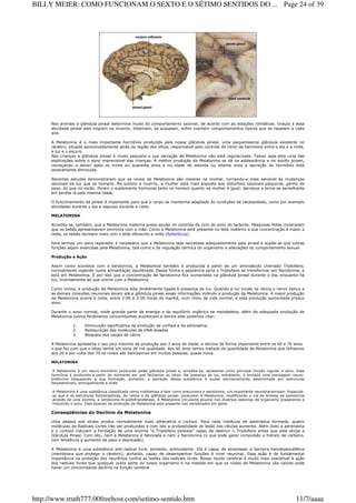 Nos animais a glândula pineal determina muito do comportamento sazonal, de acordo com as estações climáticas. Graças a essa
atividade pineal eles migram no inverno, hibernam, se acasalam, enfim mantém comportamentos típicos que se repetem a cada
ano.
A Melatonina é o mais importante hormônio produzido pela nossa glândula pineal, uma pequeníssima glândula existente no
cérebro, situada aproximadamente atrás da região dos olhos, responsável pelo controle do ritmo de harmonia entre o dia e a noite,
a luz e o escuro.
Nas crianças a glândula pineal é muito pequena e sua secreção de Melatonina não está regularizada. Talvez seja esta uma das
explicações sobre o sono imprevisível das crianças. A melhor produção da Melatonina se dá na adolescência e no adulto jovem,
começando a decair após os trinta ou quarenta anos e na idade de setenta ou oitenta anos a secreção do hormônio está
severamente diminuída.
Recentes estudos demonstraram que os níveis de Melatonina são maiores na mulher, tornando-a mais sensível às mudanças
sazonais da luz que os homens. No outono e inverno, a mulher está mais exposta aos distúrbios sazonais psíquicos, ganho de
peso, do que no verão. Porém o suplemento hormonal tanto no homem quanto na mulher é igual: decresce e torna-se semelhante
em perdas lá pela mesma idade.
O funcionamento da pineal é importante para que o corpo se mantenha adaptado às condições de necessidade, como por exemplo
atividades durante o dia e repouso durante a noite.
MELATONINA
Acredita-se, também, que a Melatonina materna possa ajudar no controle do ciclo do sono do lactente. Pesquisas feitas mostraram
que os bebês apresentavam sincronia com a mãe. Como a Melatonina está presente no leite materno e sua concentração é maior a
noite, os bebês dormem mais com o leite oferecido a noite (Referência).
Para termos um sono reparador é necessário que a Melatonina seja secretada adequadamente pela pineal e supõe-se que outras
funções sejam exercidas pela Melatonina, tais como a de regulação térmica do organismo e alterações do comportamento sexual.
Produção e Ação
Assim como acontece com a serotonina, a Melatonina também é produzida a partir de um aminoácido chamado Triptofano,
normalmente ingerido numa alimentação equilibrada. Dessa forma a seqüência seria o Triptofano se transformar em Serotonina, e
esta em Melatonina. É por isso que a concentração de Serotonina fica aumentada na glândula pineal durante o dia, enquanto há
luz, inversamente ao que ocorre com a Melatonina.
Como vimos, a produção da Melatonina esta diretamente ligada à presença da luz. Quando a luz incide na retina o nervo óptico e
as demais conexões neuronais levam até a glândula pineal essas informações inibindo a produção da Melatonina. A maior produção
da Melatonina ocorre à noite, entre 2:00 e 3:00 horas da manhã, num ritmo de vida normal, e esta produção aumentada produz
sono.
Durante o sono normal, onde grande parte da energia e do equilíbrio orgânico se restabelece, além da adequada produção de
Melatonina outros fenômenos concomitantes acontecem e dentre eles podemos citar:
1. Diminuição significativa da produção de cortisol e de adrenalina.
2. Restauração das moléculas de DNA lesadas
3. Bloqueio dos canais de cálcio
A Melatonina apresenta o seu pico máximo de produção aos 3 anos de idade, e declina de forma importante entre os 60 e 70 anos
o que faz com que o idoso tenha um sono de má qualidade. Aos 60 anos temos metade da quantidade de Melatonina que tínhamos
aos 20 e por volta dos 70 os níveis são baixíssimos em muitas pessoas, quase nulos.
MELATONINA
A Melatonina é um neuro-hormônio produzido pelas glândula pineal e, acredita-se, apresenta como principal função regular o sono. Esse
hormônio é produzido a partir do momento em que fechamos os olhos. Na presença de luz, entretanto, é enviada uma mensagem neuro-
endócrina bloqueando a sua formação, portanto, a secreção dessa substância é quase exclusivamente determinada por estruturas
fotossensíveis, principalmente a noite.
A Melatonina é uma substância classificada como indolamina e tem como precursora a serotonina, um importante neurotransmissor. Especula-
se que a as estruturas fotoreceptivas, da retina e da glândula pineal, produzem a Melatonina, modificando a via de síntese da serotonina
através de uma enzima, a serotonina-N-acetiltransferase. A Melatonina circulante atuaria nos diversos sistemas do organismo preparando e
induzindo o sono. Este aparato de produção da Melatonina esta presente nos vertebrados em geral.
Conseqüências do Declínio da Melatonina
Uma pessoa sob stress produz normalmente mais adrenalina e cortisol. Para cada molécula de adrenalina formada, quatro
moléculas de Radicais Livres irão ser produzidas e com isto a probabilidade de lesão nas células aumenta. Além disto a adrenalina
e o cortisol induzem a formação de uma enzima "a Triptofano pirolase" capaz de destruir o Triptofano antes que este atinja a
Glândula Pineal. Com isto, nem a Melatonina é fabricada e nem a Serotonina (o que pode gerar compulsão a hidrato de carbono,
com tendência a aumento de peso e depressão).
A Melatonina é uma substância anti-radical livre, portanto, antioxidante. Ela é capaz de atravessar a barreira hematoencefálica
(membrana que protege o cérebro), portanto, capaz de desempenhar funções à nível neuronal. Essa ação é de fundamental
importância na proteção dos neurônios contra as lesões dos radicais livres. Nosso tecido cerebral é muito mais suscetível à ação
dos radicais livres que qualquer outra parte do nosso organismo e na medida em que os níveis de Melatonina vão caindo pode
haver um concomitante declínio na função cerebral.
Page 24 of 39BILLY MEIER: COMO FUNCIONAM O SEXTO E O SÉTIMO SENTIDOS DO ...
11/7/aaaahttp://www.truth777.00freehost.com/setimo-sentido.htm
 