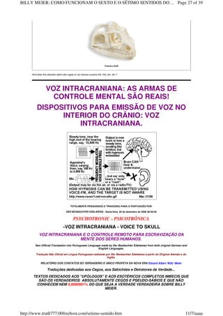 Tuatara skull
And does this atavistic talent also apply to our elusive cousins the Yeti, etc. etc.?
VOZ INTRACRANIANA: AS ARMAS DE
CONTROLE MENTAL SÃO REAIS!
DISPOSITIVOS PARA EMISSÃO DE VOZ NO
INTERIOR DO CRÂNIO: VOZ
INTRACRANIANA.
TOTALMENTE PESQUISADO E TRADUZIDO PARA O PORTUGUÊS POR:
DER BEOBACHTER EDELWEISS - Sexta-feira, 29 de dezembro de 2006 08:58:46
PSYCHOTRONIC - PSICOTRÔNICA
-VOZ INTRACRANIANA - VOICE TO SKULL
VOZ INTRACRANIANA E O CONTROLE REMOTO PARA ESCRAVIZAÇÃO DA
MENTE DOS SERES HUMANOS.
Non Official Translation into Portuguese Language made by Der Beobachter Edelweiss from both original German and
English Languages.
Tradução Não Oficial em Língua Portuguesa realizada por Der Beobachter Edelweiss a partir do Original Alemão e do
Inglês.
RELATÓRIO DOS CONTATOS DO VERDADEIRO E ÚNICO PROFETA DA NOVA ERA Eduard Albert 'Billy' Meier
Traduções dedicadas aos Cegos, aos Sabichões e Detratores da Verdade...
TEXTOS DEDICADOS AOS "UFÓLOGOS" E AOS ESOTÉRICOS COMPLETOS IMBECIS QUE
SÃO OS VERDADEIROS ABSOLUTAMENTE CEGOS E PSEUDO-SÁBIOS E QUE NÃO
CONHECEM NEM 0,0000001% DO QUE SEJA A VERDADE VERDADEIRA SOBRE BILLY
MEIER.
Page 27 of 39BILLY MEIER: COMO FUNCIONAM O SEXTO E O SÉTIMO SENTIDOS DO ...
11/7/aaaahttp://www.truth777.00freehost.com/setimo-sentido.htm
 