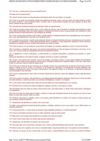 151. Por isso, o conhecimento maior é concedido à ele.
152. Mas como é possível isto?
153. Tal ser humano possui os requerimentos necessários dentro de seu interior, no espírito.
154. Como a luz pode ser percebida através das pálpebras fechadas, assim como jaz dentro de cada presença criativa
dos seres humanos, o reino espiritual inteiro; contudo, este é visível apenas àqueles que são capazes de olhar para
dentro, através de seu olho interior.
155. Isto pode ser útil apenas àqueles que oferecem todos os requerimentos.
156. Cada ser humano possui dentro de si o reino inteiro do espírito, mas é recoberto e açoitado pela ignorância, pelos
erros, pelas imperfeições, pelo mal, pelos enganos e restrições de todos os tipos, as quais podem ser mudadas em seus
opostos através do reconhecimento e da aceitação da verdade.
157. O ser humano deve resolver e abrir todos o males através do desenvolvimento das capacidades que são opostas à
tudo o que seja degenerado e que leva à um equilíbrio neutro.
158. A maneira de vivenciar o espírito será acelerado através do desenvolvimento da busca conscienciosa e do acumulo
do verdadeiro conhecimento, e este desenvolvimento leva à verdadeira, e toda abarcante, sabedoria e amor cósmicos,
baseados na cognição de que a Criação está presente em todas as coisas.
159. O ser humano é um com todas as coisas dentro da Criação, em verdade, sabedoria, e amor, no reino do espírito.
160. A verdade e a sabedoria, das quais o ser humano está separado por meio do espaço e do tempo, e do corpo, um do
outro, isto, contudo, pode ser ultrapassado através da experiência interna.
161. A sabedoria e o amor combinados, o conhecimento e a verdade combinados, a sabedoria do espírito e o amor,
levam
através da experiência e da própria Criação. à alegria universal, ao poder e a perfeição.
162. Já que o ser humano não conhece o que é da Criação, e é levado a deriva, ou seja, pelas religiões escravizadoras
do espírito, ele comete muitos enganos, procura pelos verdadeiros tesouros em lugares errados e, por isso, viola toda a
ordem da natureza criativa e todas as regras da lei.
163. Como ele irá observar as leis humanas da sociedade humana, ele constantemente irá ofender contra todas as leis e
regras e ordem do que é criativo no Universo, e se deixará ser capturado nos transtornos humanos materiais, nas
tristezas e problemas no temor, nos falsos ensinamentos, nos enganos e falhas, e no infortúnio, na ignorância espiritual,
na escravização e nas restrições.
164. O que é exatamente de maior valor se tornará impossível de obter por causa das religiões irreais e pela ignorância
humana.
165. Para os seres humanos, esta ignorância e as religiões desencaminhadoras disfarçam aquilo que é a fonte de todas
as coisas valiosas, a vida de sua vida e a luz de toda a inteligência, o espírito, e a Criação.
166. O ser humano deve aceitar todo o reino de sua vida diária e as suas experiências como criativas.
167. Ele deve ver a si mesmo em todos os lugares no espaço, nas eras, e em todas as coisas.
168. Ele próprio deve ser todas as coisas e deve evocar tudo o que seja criativo, e, deste modo, deve trazer a percepção
e a experiência.
169. Pois, em todas as coisas está a Criação, e todas as coisas são vivificadas através de seu espírito, por meio do qual
todas as coisas são unas em todas as coisas.
170. Portanto, permanece a questão, como o ser humano pode identificar a si mesmo com todas as coisas quando ele
não conhece a senda do espírito?
171. Geralmente, ele identifica a si próprio com o seu corpo.
172. Mas o que acontecerá quando ele tentar penetrar a verdade e alinhar-se com o seu interior, com o SER criativo e a
realidade espiritual?
173. Involuntariamente, o mundo inteiro se dissolve nesta realidade verdadeira, a “verdade espiritual”
174. O único e derradeiro princípio do que é criativo-espiritual, rege em toda a parte.
175. Mas como o ser humano deve identificar a si próprio com todas as coisas?
176. O ser humano deve olhar a si mesmo pelo que ele realmente é.
177. Geralmente, ele identifica a si próprio com o seu corpo.
178. Ele cuida dele como se ele fosse uma gema, ele o nutre e aceita atribulações sobre ele até o auto sacrifício.
179. Ele se cerca com o orgulho, com o lixo, e a estúpida ilusão, enquanto permite que o seu espírito se torne atrofiado.
180. Contudo, um pouco de dor o torna irado, de mau humor, e desconfortável contra os outros, ou mesmo começa a
Page 18 of 82SERES HUMANOS EXTRATERRESTRES ENSINAM QUE O CRISTIANISMO...
15/12/2007http://www.truth777.00freehost.com/contato10.htm
 