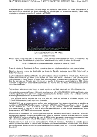 Humanidade por ela ter acreditado, por tanto tempo, nos contos de fadas criados por Roma, pelos Hebreus, e
pelos auto iludidos, mentirosos das ordens secretas e não secretas, pelo lixo teosófico de Blavatsky e Alice Bailey
e de todas as outras denominações. E assim é a VERDADE!
Aglomerado Aberto Plêiades (AN-NAJM)
(Nesta dimensão)
Amos 5:8 procurai aquele que fez as Plêiades e o Oriom, e torna a sombra da noite em manhã, e transforma o dia
em noite; o que chama as águas do mar, e as derrama sobre a terra; o Senhor é o seu nome.
Jó 38:31 Podes atar as cadeias das Plêiades, ou soltar os atilhos do Oriom?
Grupo de estrelas da Constelação de Touro, no qual se observam nebulosas galácticas muito características.
Dá-se-lhes também o nome de Sete-Estrêlo ou Setestrelo. Também conhecida como M45; "Sete Irmãs", e
"Subaru" (no Japão).
O aglomerado estelar aberto das Plêiades é o aglomerado de estrelas mais brilhante em todo o céu. As Plêiades
também são conhecidas por vários outros nomes tais como "Sete Irmãs", como M 45 pela classificação do
catálogo Messier, e como "Subaru" no Japão. Este aglomerado está localizado na constelação do Touro (Taurus).
Seis das estrelas nas Plêiades são visíveis sem o auxílio de telescópios. Aproximadamente 500 estrelas
pertencem ao aglomerado estelar aberto das Plêiades e a maioria delas são fracas. Uma nebulosa de reflexão
circunda estas estrelas.
Trata-se de um aglomerado muito jovem, na escala cósmica: a sua idade é estimada em 100 milhões de anos.
Informação Verdadeira dos Plejaren: Não existe absolutamente NENHUMA FORMA DE VIDA nas Plêiades, seja
na forma espiritual ou física. (O mesmo vale para todos os planetas de nosso sistema solar - a não ser na forma
de microorganismos ainda fase de desenvolvimento.)
O local de onde vem os Plejarens se situa a 80 anos luz, além das Plêiades, e se chama Plejares, e as
PLEJARES (diga pleiáres) ficam numa outra dimensão.
Os PLEJARANS não se comunicam com nenhum outro ser humano da Terra, seja em forma física ou telepática, e
absolutamente NINGUÉM JAMAIS entrou em contato com NINGUÉM das Plêiades, que ficam a mais de 450 anos
luz de distância da Terra e qualquer um que se diz contatar "seres" das Plêiades ESTARÁ
VERGONHOSAMENTE MENTIDO e sofre de auto-ilusão e escuta apenas os seus próprios pensamentos e estará
descaradamente MENTINDO iludindo outros e a si próprio.
A Velocidade do pensamento nas comunicações telepáticas é a mesma da velocidade da LUZ e que é de 300 mil
quilômetros por segundo. Portanto façam as contas e vejam se alguém é capaz de dizer pelo menos um simples
"ALÔ PLÊIADES!" de forma telepática. São mais de 450 anos luz apenas para esta pequena mensagem chegar
até o aglomerado das Plêiades E MAIS 450 anos para retornar caso fosse possível tal contato.
Portanto esse mundo está cheio de "canalizadores" e "médiuns" mentirosos, charlatões da verdade, quando
afirmam que são capazes de se comunicarem com seres inexistentes das Plêiades: onde NÃO HÁ VIDA apenas
sois muito quentes. Sem contar com bando de loucos que dizem contatar ‘jesus’ etc... a bordo de naves espaciais.
É mentira!!!
Page 30 of 39BILLY MEIER: COMO FUNCIONAM O SEXTO E O SÉTIMO SENTIDOS DO ...
11/7/aaaahttp://www.truth777.00freehost.com/setimo-sentido.htm
 