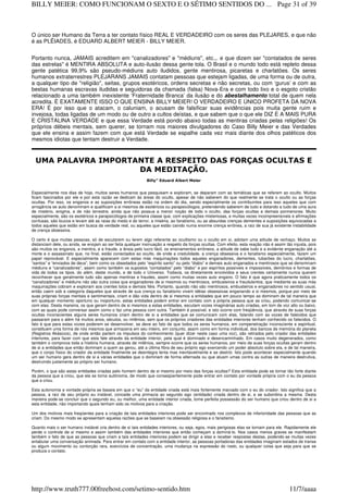 O único ser Humano da Terra a ter contato físico REAL E VERDADEIRO com os seres das PLEJARES, e que não
é as PLÊIADES, é EDUARD ALBERT MEIER - BILLY MEIER.
Portanto nunca, JAMAIS acreditem em "canalizadores" e "médiuns", etc.,. e que dizem ser "contatados de seres
das estrelas" é MENTIRA ABSOLUTA e auto-ilusão dessa gente tola. O Brasil e o mundo todo está repleto dessa
gente patética 99,9% são pseudo-médiuns auto iludidos, gente mentirosa, picaretas e charlatões. Os seres
humanos extraterrestres PLEJARANS JAMAIS contatam pessoas que estejam ligadas, de uma forma ou de outra,
a qualquer tipo de "religião", seitas, grupos esotéricos, ordens secretas e não secretas, ou com ‘gurus’ e com as
bestas humanas escravas iludidas e seguidoras da chamada (falsa) Nova-Era e com todo lixo e o esgoto cristão
relacionado a uma também inexistente ‘Fraternidade Branca’ da ilusão e do abestalhamento total de quem nela
acredita. É EXATAMENTE ISSO O QUE ENSINA BILLY MEIER! O VERDADEIRO E ÚNICO PROFETA DA NOVA
ERA! É por isso que o atacam, o caluniam, o acusam de falsificar suas evidências pois muita gente ruim e
invejosa, todas ligadas de um modo ou de outro a cultos deístas, e que sabem que o que ele DIZ É A MAIS PURA
E CRISTALINA VERDADE e que essa Verdade está pondo abaixo todas as mentiras criadas pelas religiões! Os
próprios débeis mentais, sem querer, se tornam nos maiores divulgadores do Caso Billy Meier e das Verdades
que ele ensina e assim fazem com que está Verdade se espalhe cada vez mais diante dos olhos patéticos dos
mesmos idiotas que tentam destruir a Verdade.
UMA PALAVRA IMPORTANTE A RESPEITO DAS FORÇAS OCULTAS E
DA MEDITAÇÃO.
Billy” Eduard Albert Meier
Especialmente nos dias de hoje, muitos seres humanos que pesquisam e exploram, se deparam com as temáticas que se referem ao oculto. Muitos
ficam fascinados por ele e por esta razão se dedicam às áreas do oculto, apesar de não saberem do que realmente se trata o oculto ou as forças
ocultas. Por isso, os enganos e as suposições errôneas estão na ordem do dia, sendo especialmente os contribuintes para isso aqueles que com
arrogância se auto denominam e qualificam a si mesmos de esotéricos ou parapsicólogos, pretendendo saberem de tudo e dotando a tudo de uma aura
de mistério, enigma, e de não terrestre, ainda que não possua a menor noção de todo o oculto, das forças ocultas e demais pormenores. Muito
especialmente, são os esotéricos e parapsicólogos de primeira classe que, com explicações misteriosas, e muitas vezes incompreensíveis e afirmações
confusas, são loucos e levam até as raias do medo e do terror, a miséria, ao fanatismo, ou as absurdas crenças dementes e suposições equivocadas a
todos aqueles que estão em busca da verdade real, ou aqueles que estão caindo numa enorme crença errônea, a raiz de sua já existente instabilidade
de crença obsessiva.
O certo é que muitas pessoas, só de escutarem ou lerem algo referente ao ocultismo ou o oculto em si, adotam uma atitude de rechaço. Muitos se
distanciam dele, ou ainda, se enojam ao ser feita qualquer insinuação a respeito da forças ocultas. Com efeito, esta reação não é assim tão injusta, pois
são muitos os enganos, a mentira, e a fraude, a ânsia pelo lucro fácil, os ensinamentos errôneos, a atitude de sabe tudo e a evidente enganação até a
morte e o assassinato que, no final, estão conectados ao oculto, de onde a credulidade, a crença obsessiva e o fanatismo especialmente, fazem um
papel reprovável. E especialmente aparecem com estas más maquinações todos aqueles enganadores, dementes, tubarões do lucro, charlatões,
“santos” e “enviados de deus”, bem como os obsedados pelo “espírito santo” ou pelo “diabo” e demais auto enganados e mentirosos que se denominam
médiuns e “canalizadores”, assim como também os supostos “contatados” pelo “diabo” e por espíritos possíveis e impossíveis, demônios e formas de
vida de todos os tipos. do além, deste mundo, e de todo o Universo. Todavia, os diretamente envolvidos e seus crentes certamente nunca querem
reconhecer que geralmente tudo são apenas mentiras e fraudes, assim como muitas vezes auto engano. O fato é que agora praticamente todos os
“canalizadores” e médiuns não são outra coisa que enganadores de si mesmos ou mentirosos, embusteiros e fraudulentos, que mediante as suas más
maquinações cobram e exploram aos crentes tolos e demais fiéis. Portanto, quando não são mentirosos, embusteiros e enganadores no sentido usual,
então caem sob a categoria daqueles que através de sua crença ou fanatismo vivem idéias obsessivas enganando a si mesmos, porque por meio de
suas próprias forças mentais e sentimentais, criam e dão vida dentro de si mesmos a entidades que em pouco tempo as dominam de tal maneira que
em qualquer momento oportuno ou inoportuno, estas entidades podem entrar em contato com a própria pessoa que as criou, podendo comunicar-se
com elas. Desta maneira, os que geram dentro de si mesmos a estas entidades, escutam vozes imaginárias auto criadas, em tom de voz alto ou baixo,
com as quais pode conversar assim como o faz uma pessoa com outra. Também é possível, e isto ocorre com freqüência, que através de suas forças
ocultas inconscientes alguns seres humanos criam dentro de si a entidades que se comunicam com elas, falando com as vozes de falecidos que
passaram para o além há muitos anos, séculos, ou milênios, sem que os próprios criadores das entidades interiores tenham conhecido os falecidos. O
fato é que para estas vozes poderem se desenvolver, se deve ao fato de que todos os seres humanos, em compenetração inconsciente e espiritual,
constituem uma forma de nós mesmos que armazena em seu inteiro, em conjunto, assim como em forma individual, dos bancos de memória do planeta
(Registros Akásicos), de onde então partem os impulsos do conhecimento (quer dizer neste caso uma voz), são retirados pelo criador das entidades
interiores, para fazer com que esta fale através da entidade interior, pela qual é dominado e desencaminhado. Em casos muito degenerados, como
também o comprova toda a história humana, através de milênios, sempre ocorre que os seres humanos, por meio de suas forças ocultas geram dentro
de si a entidades que então dominam a quem as gerou, até a última fibra de seu próprio ego exercendo um poder absoluto sobre ela, e de tal maneira,
que o corpo físico do criador da entidade finalmente se desintegra lenta mas inevitavelmente e se destrói. Isto pode acontecer especialmente quando
um ser humano gera dentro de si a várias entidades que o dominam de forma alternada ou que atuam umas contra as outras de maneira destrutiva,
destruindo justamente ao próprio ser humano.
Porém, o que são estas entidades criadas pelo homem dentro de si mesmo por meio das forças ocultas? Esta entidade pode se tornar tão forte diante
da pessoa que a criou, que ela se torna autônoma, de modo que conseqüentemente pode entrar em contato por vontade própria com o eu da pessoa
que a criou.
Esta autonomia e vontade própria se baseia em que o “eu” da entidade criada está mais fortemente marcado com o eu do criador. Isto significa que a
pessoa, a raiz de seu próprio eu instável, concede uma primazia ao segundo ego (entidade) criada dentro de si, e se subordina a mesma. Desta
maneira pode-se concluir que o segundo eu, ou melhor, uma entidade interior criada, tome perfeita possessão do ser humano que criou dentro de si a
esta entidade, não importando quais tenham sido os motivos para a criação.
Um dos motivos mais freqüentes para a criação de tais entidades interiores pode ser encontrado nos complexos de inferioridade das pessoas que as
criam. Do mesmo modo se apresentam aquelas razões que se baseiam na obsessão religiosa e o fanatismo.
Quanto mais o ser humano instável cria dentro de si tais entidades interiores, ou seja, egos, mais perigosas elas se tornam para ele. Rapidamente ele
perde o controle de si mesmo e assim também das entidades interiores que então começam a dominá-lo. Nos casos menos graves se manifestam
também o fato de que as pessoas que criam a tais entidades interiores podem se dirigir a elas e receber respostas destas, podendo-se muitas vezes
entabular uma conversação animada. Para entrar em contato com a entidade interior, as pessoas portadoras das entidades imaginam estados de transe
ou algum movimento ou contorção rara, exercícios de concentração, uma mudança na expressão do rosto, ou qualquer coisa que seja para que se
produza o contato.
Page 31 of 39BILLY MEIER: COMO FUNCIONAM O SEXTO E O SÉTIMO SENTIDOS DO ...
11/7/aaaahttp://www.truth777.00freehost.com/setimo-sentido.htm
 