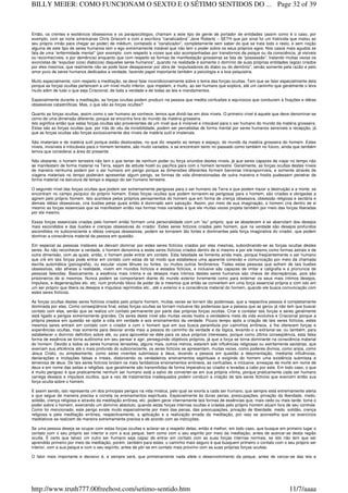 Então, os crentes e esotéricos obsessivos e os parapsicólogos, chamam a este tipo de gente de portador de entidades (assim como é o caso, por
exemplo, com as norte americanas Chris Griscom e com a escritora “canalizadora” Jane Roberts – SETH que por sinal foi um fratricida que matou ao
seu próprio irmão para chegar ao poder) de médium, contatado e “canalizador”, completamente sem saber do que se trata todo o resto, e sem noção
alguma de este tipo de seres humanos tem o ego extremamente instável que não tem o poder sobre os seus próprios egos. Nos casos mais agudos se
fala de uma “enfermidade mental” (por exemplo: com respeito a vozes que são acompanhadas por transtornos da psique ou da consciência, já visíveis
ou reconhecíveis, e por demência) enquanto que com respeito as formas de manifestação grosseiras se fala de “possessão”, tratando muitas vezes os
exorcistas de “expulsar o(os) diabo(os) daqueles seres humanos”, quando na realidade é somente o domínio de suas próprias entidades (egos) criados
por eles mesmos, que realmente não se pode fazer desaparecer por obra de “expulsadores do diabo ou do demônio”, senão somente pela razão e pelo
amor puro de seres humanos dedicados a verdade, fazendo papel importante também a psicologia e a boa psiquiatria.
Muito especialmente, com respeito a meditação, se deve falar incondicionalmente sobre o tema das forças ocultas. Tem que se falar especialmente dela
porque as forças ocultas pertencem a um nível muito inferior, que impelem, e muito, ao ser humano que explora, até um caminho que geralmente o leva
muito além de tudo o que seja Criacional, de toda a verdade e de todas as leis e mandamentos.
Especialmente durante a meditação, as forças ocultas podem produzir na pessoa que medita confusões e equívocos que conduzem à fixações e idéias
obsessivas catastróficas. Mas, o que são as forças ocultas?
Quanto as forças ocultas, assim como o ser humano as conhece, temos que dividi-las em dois níveis. O primeiro nível é aquele que deve denominar-se
como de uma dimensão diferente, porque se encontra fora do mundo da matéria grosseira.
Isto significa então que estas forças ocultas são provenientes de um nível que é invisível e intocável para o ser humano do mundo da matéria grosseira.
Estas são as forças ocultas que, por trás do véu da invisibilidade, podem ser percebidas de forma mental por seres humanos sensíveis a recepção, já
que as forças ocultas são forças exclusivamente dos níveis de matéria sutil e imateriais.
São imateriais e de matéria sutil porque estão deslocadas, no que diz respeito ao tempo e espaço, do mundo da matéria grosseira do homem. Estes
níveis, invisíveis e intocáveis para o homem terrestre, são muito variados, e se encontram tanto no passado como também no futuro, ainda que também
temos que considerar a área do presente.
Não obstante, o homem terrestre não tem o que temer de nenhum poder ou força oriundos destes níveis, já que seres capazes de viajar no tempo não
se manifestam de forma material na Terra, sejam de atitude hostil ou pacífica para com o homem terrestre. Geralmente, as forças ocultas destes níveis
de maneira nenhuma podem por o ser humano em perigo porque as dimensões diferentes formam barreiras intransponíveis, e somente através de
viagens materiais no tempo poderiam apresentar algum perigo, se formas de vida dimensionadas de outra maneira e hostis pudessem penetrar de
forma material na estrutura de tempo e espaço do ser humano terrestre.
O segundo nível das forças ocultas que podem ser extremamente perigosas para o ser humano da Terra e que podem trazer a destruição e a morte, se
encontram no campo psíquico do próprio homem. Estas forças ocultas que podem tornarem-se perigosas para o homem, são criadas e obrigadas a
agirem pelo próprio homem. Isto acontece pelos próprios pensamentos do homem que em forma de crença obsessiva, obsessão religiosa e sectária e
demais idéias obsessivas, cria ilusões pelas quais então é dominado sem salvação. Assim, por meio de sua imaginação, o homem cria dentro de si
mesmo as forças essenciais que se manifestam então nas formas mais variadas e que ele muitas vezes projeta também por meio das forças liberadas
por ele mesmo.
Essas forças essenciais criadas pelo homem então formam uma personalidade com um “eu” próprio, que se abastecem e se abarrotam dos desejos
mais escondidos e das ilusões e crenças obsessivas do criador. Estes seres fictícios criados pelo homem, que na verdade são desejos profundos
escondidos no subconsciente e idéias crenças obsessivas, podem se tornarem tão fortes e dominantes pela força imaginativa do criador, que podem
dominar a consciência material da pessoa em questão.
Em especial as pessoas instáveis se deixam dominar por estes seres fictícios criados por elas mesmas, subordinando-se as forças ocultas destes
seres. Ao não reconhecer a verdade, o homem denomina a estes seres fictícios criados dentro de si mesmo e por ele mesmo como formas astrais e de
outra dimensão, com as quais. então, o homem pode entrar em contato. Esta falsidade se fomenta ainda mais, porque freqüentemente o ser humano
que crê em tais forças pode entrar em contato com estas de tal modo que estabelece uma aparente conexão e comunicação por meio da chamada
escrita automática (psicografia), ou escutar vozes tênues ou fortes, ou muitos outros fenômenos. Todas estas pessoas que sofrem de tais ilusões
obsessivas, são alheias a realidade, vivem em mundos fictícios e estados fictícios, e inclusive são capazes de imitar a caligrafia e a pronuncia de
pessoas falecidas. Basicamente, a essência mais íntima e os desejos mais íntimos destes seres humanos são cheios de discrepâncias, pois são
prisioneiros de si mesmos. Nunca podem se comportarem diante do mundo exterior livremente como para externar os seus mais íntimos desejos,
impulsos, e degenerações etc. etc. num profundo bloco de poder de si mesmos que então se convertem em uma força essencial própria e com isto em
um ser próprio que libera os desejos e impulsos reprimidos etc., até o exterior e a consciência material do homem, quando ele busca comunicação com
estes seres fictícios.
As forças ocultas destes seres fictícios criados pelo próprio homem, muitas vezes se tornam tão poderosas, que a respectiva pessoa é completamente
dominada por elas. Como conseqüência final, estas forças ocultas se tornam inclusive tão poderosas que a pessoa que as gerou já não tem que buscar
contato com elas, senão que se realiza um contato permanente por parte das próprias forças ocultas. Criar e contatar tais forças e seres geralmente
está ligado a perigos extremamente grandes. Os seres deste nível são muitas vezes hostis a verdadeira meta da vida evolutiva e Criacional porque a
própria pessoa em questão se opõe a vida em verdade e aos ensinamentos da verdade. Pouco tempo após a criação de tais seres fictícios, estes
mesmos seres entram em contato com o criador e com o homem que em sua busca perambula por caminhos errôneos, e lhe oferecem forças e
experiências ocultas, mas somente para desviar ainda mais a pessoa do caminho da verdade e da lógica, levando-o a extraviar-se; ou também, para
estabelecer o domínio definitivo sobre ele, ou para aproveitar-se dele para os seus próprios interesses, porque como última conseqüência, esta falsa
forma de essência se torna autônoma em seu pensar e agir, perseguindo objetivos próprios, já que a força se torna dominante na consciência material
do homem. Devido a todos os seres humanos terrestres, alguns mais, outros menos, estarem sob influências religiosas ou estritamente sectárias, que
exercem sua eficiência até o mais profundo do subconsciente, os seres fictícios se apresentam, muitas vezes, como poderes divinos, como anjos, como
Jesus Cristo, ou simplesmente, como seres viventes submissos a deus, levando a pessoa em questão a desorientação, mediante influências,
declarações e incitações falsas e irreais, distorcendo os verdadeiros ensinamentos espirituais e exigindo do homem uma existência submissa e
temerosa de deus. De tais seres fictícios brotam os mais fantásticos ensinamentos errôneos, as confusões, e inclusive, ameaças de morte em nome de
deus e em nome das seitas e religiões, que geralmente são transmitidas de forma imperativa ao criador e levadas a cabo por este. Em todo caso, o que
é muito perigoso é que praticamente nenhum ser humano está a salvo de converter-se em sua própria vítima, porque praticamente cada ser humano
carrega desejos e impulsos ocultos, que a raiz de tratamentos inadequados podem conduzir a criação de tais seres fictícios que exercem então sua
força oculta sobre o homem.
E assim sendo, isto representa um dos principais perigos na vida mística, pelo qual se exorta a cada ser humano, que sempre está extremamente alerta
e que segue de maneira precisa e correta os ensinamentos espirituais. Especialmente às duras penas, preocupações, privação da liberdade, medo,
solidão, crença religiosa e através da meditação errônea, etc. podem gerar internamente tais formas de essências que, mais cedo ou mais tarde, toma o
poder sobre o homem, exercendo um domínio absoluto, quando estas forças internas ocultas e criadas pelo próprio homem atuam fora de seu controle.
Como foi mencionado, este perigo existe muito especialmente por meio das penas, das preocupações, privação de liberdade, medo, solidão, crença
religiosa e pela meditação errônea, respectivamente, a aplicação e a realização errada da meditação, por isso se aconselha que os exercícios
meditativos se realizem de maneira extremamente precisa e de acordo com as instruções.
Se uma pessoa deseja se ocupar com estas forças ocultas e aclarar-se a respeito delas, então é melhor, em todo caso, que busque em primeiro lugar o
contato com o seu próprio ser interior e com a sua psique, bem como com o seu espírito por meio da meditação, antes de acercar-se desta região
oculta. É certo que talvez um outro ser humano seja capaz de entrar em contato com as suas forças internas normais, se isto não tem que ser
aprendido primeiro por meio da meditação, porém, também para estes, o caminho mais seguro é que busquem primeiro o contato com o seu próprio ser
interior, com a sua psique e com o seu espírito, antes de pôr-se em contato mais próximo com as suas próprias forças ocultas.
O fator mais importante e decisivo é, e sempre será, que primeiramente nada afete o desenvolvimento da psique, antes de cercar-se das leis e
Page 32 of 39BILLY MEIER: COMO FUNCIONAM O SEXTO E O SÉTIMO SENTIDOS DO ...
11/7/aaaahttp://www.truth777.00freehost.com/setimo-sentido.htm
 