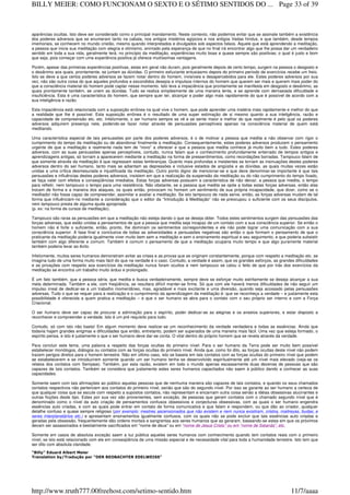 aparências ocultas. Isto deve ser considerado como o principal mandamento. Neste contexto, não podemos evitar que se assinale também a existência
dos poderes adversos que se enumeram tanto na cabala, nos antigos mistérios egípcios e nos antigos Vedas hindus, e que também, desde tempos
imemoriais, se conhecem no mundo cristão, mesmo quando interpretados e divulgados sob aspectos falsos. Aquele que está aprendendo a meditação,
a pessoa que inicia sua meditação com alegria e otimismo, animado pela esperança de que no final irá encontrar algo que lhe possa dar um verdadeiro
sentido em toda a sua vida, geralmente terá, no princípio da meditação, experiências muito boas e quase sempre são positivas; o qual é justo e bom
que seja, pois começar com uma experiência positiva já oferece muitíssimas vantagens.
Porém, apesar das primeiras experiências positivas, estas em geral não duram, pois geralmente depois de certo tempo, surgem na pessoa o desgosto e
o desânimo aos quais, prontamente, se juntam as dúvidas. O primeiro esfuziante entusiasmo depois do primeiro período de exercícios recebe um freio.
Isto se deve a que certos poderes adversos se fazem notar dentro do homem, invisíveis e desapercebidos para ele. Estes poderes adversos por sua
vez, não são outra coisa do que aqueles profundos e escondidos desejos e impulsos internos do homem que querem ser mais e querem mais poder do
que a consciência material do homem pode captar nesse momento. Isto leva a impaciência que prontamente se manifesta em desgosto e desânimo, as
quais prontamente também, se unem as dúvidas. Tudo se realiza simplesmente de uma maneira lenta, e se aprende com demasiada dificuldade e
insuficiência. Esta é uma característica do homem, que sempre quer ter, alcançar e poder algo mais rapidamente do que é possível de acordo com a
sua inteligência e razão.
Esta impaciência está relacionada com a suposição errônea na qual vive o homem, que pode aprender uma matéria mais rapidamente e melhor do que
a realidade que lhe é possível. Esta suposição errônea é o resultado de uma super estimação de si mesmo quanto a sua inteligência, razão e
capacidade de compreensão etc. etc. Infelizmente, o ser humano sempre se vê e se sente maior e melhor do que realmente é pelo qual os poderes
adversos adquirem presença nele, podendo-se fazer notar através de persuasões perceptíveis apenas na consciência material de quem está
meditando.
Uma característica especial de tais persuasões por parte dos poderes adversos, é o de motivar a pessoa que medita a não observar com rigor o
cumprimento do tempo da meditação ou de abandonar finalmente a meditação. Consequentemente, estes poderes adversos produzem o pensamento
urgente de que a meditação e realmente nada tem de “novo” a oferecer e que a pessoa que medita conhece já muito bem a tudo. Estes poderes
adversos, com as suas persuasões apenas perceptíveis, contudo, nunca falam que o conhecimento profundamente enterrado de tempos antigos e
aprendizagens antigas, só tornam a aparecerem mediante a meditação na forma de pressentimentos, como recordações borradas. Tampouco falam de
que somente através da meditação é que regressam estas lembranças. Quanto mais profundas e insistentes se tornam as insinuações destes poderes
adversos dentro do ser humano, tanto mais se adiantam as depressões e inclusive estados de angústia e as dúvidas, as quais muitas vezes estão
unidas a uma crítica desmesurada e injustificada da meditação. Outro ponto digno de mencionar-se e que deve denominar-se importante é que tais
persuasões e influências destes poderes adversos, insistem em que a realização da suspensão da meditação ou do não cumprimento do tempo fixado,
se faça valer com efeitos e conseqüências imediatos. Estas forças adversas possuem a característica de não deixar, a pessoa que medita, o tempo
para refletir, nem tampouco o tempo para uma resistência. Não obstante, se a pessoa que medita se opõe a todas estas forças adversas, então elas
trocam de forma e a maneira dos ataques, os quais então, provocam no homem um sentimento de sua própria incapacidade, que dizer, como se o
meditador não fosse capaz de compreender, assimilar e avaliar a meditação. Se isto tampouco de nada serve, então, as forças adversas mudam de tal
forma que influênciam-no mediante a consideração que o editor da “Introdução à Meditação” não se preocupou o suficiente com os seus discípulos,
nem tampouco presta de alguma ajuda apropriada
(p. ex: na forma de cursos de meditação).
Tampouco são raras as persuasões em que a meditação não esteja dando o que se deseja obter. Todos estes sentimentos surgem das persuasões das
forças adversas, que estão unidas a pensamentos de que a pessoa que medita seja incapaz de um contato com a sua consciência superior. Se então o
homem não é forte o suficiente, então, pronto, lhe dominam os sentimentos correspondentes e ele não pode lograr uma comunicação com a sua
consciência superior. A fase final e conclusiva de todas as adversidades e persuasões negativas são então o que formam o pensamento de que o
praticante da meditação poderia igualmente viver muito bem sem a meditação e sem o ensinamento espiritual e seu seguimento, e que poderia subsistir
também com algo diferente e comum. Também é comum o pensamento de que a meditação ocuparia muito tempo e que algo puramente material
também poderia levar ao êxito.
Infelizmente, muitos seres humanos demonstram evitar as crises e as provas que se originam constantemente, porque com respeito a meditação etc. se
imagina tudo de uma forma muito mais fácil do que na verdade é o caso. Contudo, a verdade é assim, que os grandes esforços, as grandes dificuldades
e as privações com respeito aos exercícios da meditação nunca foram ocultos e nem tampouco se calou o feito de que por trás dos exercícios da
meditação se encontra um trabalho muito árduo e prolongado.
É um fato também, que a pessoa séria, que medita e busca verdadeiramente, sempre deve se esforçar muito estritamente se deseja alcançar a sua
meta determinada. Também a ele, com freqüência, se resultara difícil manter-se firme. Só que com ele haverá menos dificuldades de não seguir um
impulso irreal de dedicar-se a um trabalho momentâneo, mas, agradável e mais excitante e uma diversão, quando seja acossado pelas persuasões
adversas. Tudo o que se requer para a realização e o cumprimento da aprendizagem da meditação é: que se reconheça a verdade – e justamente esta
possibilidade é oferecida a quem pratica a meditação – e que o ser humano se abra para o contato com o seu próprio ser interno e com a Força
Criacional.
O ser humano deve ser capaz de procurar a admiração para o espírito, poder dedicar-se as alegrias e os anseios superiores, e estar disposto a
reconhecer e compreender a verdade. Isto é um pré requisito para tudo.
Contudo, só com isto não basta! Em algum momento deve realizar-se um reconhecimento da verdade verdadeira e todas as essências. Ainda que
todavia hajam grandes enigmas e dificuldades que então, entretanto, podem ser superados de uma maneira mais fácil. Uma vez que esteja formado, o
espírito pensa, e isto é justamente o que o ser humano deve dar-se conta. O vital dentro do próprio homem que se revela através da verdade.
Para concluir este tema, uma palavra a respeito das forças ocultas do primeiro nível: Para o ser humano da Terra pode ser muito bem possível
estabelecer monólogos, diálogos ou contatos com as forças ocultas do primeiro nível. Ainda que, como foi dito, as forças ocultas deste nível não podem
trazem perigos diretos para o homem terrestre. Não em último caso, isto se baseia em tais contatos com as forças ocultas do primeiro nível que podem
se estabelecerem e se introduzirem somente quando um ser humano tenha se desenvolvido espiritualmente até um nível mais elevado (veja-se os
relatos dos contatos com Semjase). Também, por esta razão, existem em todo o mundo apenas escassamente duas dezenas de pessoas que são
capazes de tais contatos. Também se considera que justamente estes seres humanos capacitados não saem à público dando a conhecer as suas
capacidades.
Somente saem com tais afirmações ao público aquelas pessoas que de nenhuma maneira são capazes de tais contatos, e quando os seus chamados
contatos respectivos não pertencem aos contatos do primeiro nível, senão que são do segundo nível. Por isso se garante ao ser humano a certeza de
que qualquer coisa que se escute com respeito a supostos contatos, não representam e encarnam outra coisa senão a idéias obsessivas alucinantes e
outras ficções deste tipo. Estes por sua vez são provenientes, sem exceção, de pessoas que geram contatos com o chamado segundo nível que é
denominado como o nível da auto criação de pensamentos confusos obsessivos e conjecturas obsessivas, com as quais o ser humano engendra
essências auto criadas, e com as quais pode entrar em contato de forma comunicativa e que falam e respondem, ou que dão ao criador, qualquer
detalhe confuso e quase sempre religioso (por exemplo: mestres ascensionados que não existem e nem nunca existiram, cristos, maitreyas, budas, e
seres interplanetários etc.) e apresentam ensinamentos igualmente confusos, com os quais não se pode excluir que tais essências auto criadas e
geradas pela obsessão, frequentemente dão ordens mortais e sangrentas aos seres humanos que as geraram, baseando-se estas em que os próximos
devam ser assassinados e bestialmente sacrificados em “nome de deus” ou em “nome de Jesus Cristo” ou em “nome de Satanás”, etc.
Somente em casos de absoluta exceção saem a luz pública aqueles seres humanos com conhecimento quando tem contatos reais com o primeiro
nível, se isto está relacionado com ele em conseqüência de uma missão especial e de necessidade vital para toda a humanidade terrestre. Isto tem que
ser dito com absoluta claridade.
“Billy” Eduard Albert Meier
Translation by/Tradução por "DER BEOBACHTER EDELWEISS"
Page 33 of 39BILLY MEIER: COMO FUNCIONAM O SEXTO E O SÉTIMO SENTIDOS DO ...
11/7/aaaahttp://www.truth777.00freehost.com/setimo-sentido.htm
 