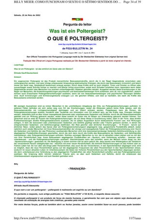 Sábado, 25 de Maio de 2002
Pergunta do leitor
Was ist ein Poltergeist?
O QUE É POLTERGEIST?
www.figu.org/de/figu/bulletin/34/leserfragen.htm
de FIGU-BULLETIN Nr. 34
7. Jahrgang, August 2001 (Ano 7, Agosto de 2001)
Non Official Translation into Portuguese Language made by Der Beobachter Edelweiss from original German text.
Tradução Não Oficial em Língua Portuguesa realizada por Der Beobachter Edelweiss a partir do texto original em Alemão.
Leserfrage
Was ist ein Poltergeist - ist das wirklich ein Geist oder ein Dämon?
Elfriede Hauff/Deutschland
Antwort
Ein sogenannter Poltergeist ist das Produkt menschlicher Bewusstseinskräfte, durch die in der Regel Gegenstände verschoben oder
umhergeworfen werden, und zwar infolge unbewusster Anwendung telekinetischer Energien, die durch das Bewusstsein (irrtümlich und falsch
immer als Geist resp. Geisteskraft bezeichnet) erzeugt werden. Durch diese Kräfte wird es auch möglich, Türen und Fenster zu öffnen oder
zuzuschlagen sowie Schritte hörbar zu machen und allerlei Unfug anzurichten, wobei auch Schaden entstehen kann, besonders wenn dabei
Gegenstände zerstört oder Menschen von solchen umherfliegenden Objekten getroffen werden. Ausgelöst werden diese Erscheinungen in der
Regel von Menschen, die Entwicklungsstörungen psychischer und bewusstseinsmässiger Form aufweisen, wie z.B. von Jugendlichen. Jedoch
können auch Erwachsene Poltergeisterscheinungen auslösen, wenn sie von bewusstseinsmässigen und psychischen Störungen befallen
sind. Auch Erinnerungen und Erinnerungsträume erzeugen u.U. die gleichen Effekte, und zwar je nachdem, wie stark die Kräfte des
Bewusstseins entwickelt werden.
Mit wenigen Ausnahmen sind es immer Menschen in der unmittelbaren Umgebung der Orte, wo Poltergeisterscheinungen auftreten. In
seltenen Fällen befinden sie sich weiter weg vom Ort der Erscheinungen, wobei die Distanzen jedoch keine Rolle spielen, weil die
Bewusstseinskräfte mit Lichtgeschwindigkeit dahinjagen und am Zielort wirksam werden. Folgedessen kann die Person, die
Poltergeisterscheinungen auslöst, Hunderte oder Tausende von Kilometern vom Ort entfernt sein, wo die Kräfte resp. Energien wirksam
werden. Jedenfalls sind es aber immer massgebende bewusste oder unterbewusste Gedanken und Gefühle, durch die die Bewusstseinskräfte
gebildet und zur Wirkung gebracht werden, wobei diese sowohl im Guten wie im Bösen zur Anwendung gebracht werden können. Gut
gerechnet sind es etwa 85 Prozent der Poltergeisterscheinungen, die auf diese Weise in Erscheinung treten, eben in der Form, dass direkte
Kräfteanwendungen direkte Poltergeistphänomene auslösen, die im selben Augenblick durch telekinetische Formen usw. ihre Wirkungen
zeitigen, in dem die bewussten oder unterbewussten Gedanken und Gefühle gepflegt werden oder Träume geträumt werden, in denen die
entsprechenden Gedanken- und Gefühlsvorgänge stattfinden. Der Rest gleicher oder ähnlicher Erscheinungen - 15 Prozent - beruht auf
ähnlicher Natur, wobei jedoch das Ganze über am Poltergeisterscheinungsort abgelagerte resp. gespeicherte Fluidalkräfte abläuft, wobei
natürlich auch wieder Menschen mit ihren Bewusstseinskräften der einzige und massgebende Faktor der Poltergeisterscheinung sind. Durch
die Gedanken und Gefühle der das Phänomen auslösenden Menschen wird eine bewusstseinsmässige Gedanken-Gefühlsverbindung zu den
abgelagerten Fluidalkräften/Energien geschaffen, durch die sich dann durch die Kräfte des Bewusstseins die Gedanken- und Gefühlskräfte
manifestieren, also Poltergeisterscheinungen auftreten. Solches vermögen Menschen zu tun, die im aktuellen Leben stehen und so mit den
von ihrer Persönlichkeit resp. ihrem Bewusstsein abgelagerten Fluidalkräften am «Spukort» eine Verbindung schaffen - bewusst oder
unterbewusst - und die Poltergeisterscheinungen auslösen. Gleichermassen kann das zutreffen, wenn der Mensch schon lange vor den
«Spukerscheinungen» gestorben ist. Die Bedingung in einem solchen Fall ist dann jedoch die, dass bereits eine Wiedergeburt der Geistform
der verstorbenen Person stattgefunden hat - natürlich mit einer neuen Persönlichkeit, die keinerlei Rückerinnerungen an das frühere oder an
frühere Leben hat. Da nun aber alle Dinge jeder Persönlichkeit, also auch die der Verstorbenen, in den Speicherbänken abgelagert sind, wird
es möglich, dass die neue Persönlichkeit genau auf die abgelagerten Frequenzen der alten Persönlichkeit in den Speicherbänken stösst,
wodurch im neuen aktuellen Leben im Unterbewusstsein die Daten der früheren Persönlichkeit aus den Speicherbänken abgezogen werden,
die dann unterbewusst eine Verbindung zu den abgelagerten Fluidalkräften der alten Persönlichkeit schaffen und das Poltergeistphänomen
auslösen. Der Ursprung dafür können wiederum Träume sein, so aber auch Gedanken und Gefühle, durch die unbewusst das
Unterbewusstsein angesprochen und zum Handeln getrieben wird.
Billy
-TRADUÇÃO-
Pergunta do leitor
O QUE É POLTERGEIST?
www.figu.org/de/figu/bulletin/34/leserfragen.htm
Elfriede Hauff/Alemanha
O que vem a ser um poltergeist – poltergeist é realmente um espírito ou um demônio?
Eis portanto a resposta, num artigo publicado no "FIGU BULLETIN" n°34 8/01, a respeito desse assunto:
O chamado poltergeist é um produto da força da mente humana, e geralmente faz com que um objeto seja deslocado por
resultado da utilização de energias tele cinéticas, geradas pela mente.
Por meio destas forças, pode-se também abrir ou fechar janelas, assim como também fazer-se ouvir passos; pode também
Page 34 of 39BILLY MEIER: COMO FUNCIONAM O SEXTO E O SÉTIMO SENTIDOS DO ...
11/7/aaaahttp://www.truth777.00freehost.com/setimo-sentido.htm
 