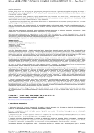 acreditar, pensar e dizer.
No Chile, depois de uma série de denúncias de seitas perigosas uma comissão especial da Câmara dos Deputados foi encarregada de investigar o
assunto. Considerou que as organizações têm um "perfil destrutivo", quando se caracterizam por: Fanatismo, obediência incondicional, grupo exclusivo
e fechado, líder messiânico revelado.
Com essas características os fiéis rompem com o mundo, especificamente com suas famílias, seus amigos e com o entorno educacional. Eles são
condicionados por meio de métodos de violação da dignidade humana e, geralmente, são exigidas condutas indignas, tais como sexualidade pervertida,
trabalho escravo, sono diminuído e desprezo pela família e pelos seus valores.
A sexualidade pode ser muito manipulada, particularmente das mulheres, que chegam a exercer uma espécie de "prostituição santa" para que a seita
ou o líder consiga mais facilmente seus objetivos.
Ainda na área da conduta, seus membros costumam ser estimulados a agredir e profanar outras igrejas tradicionais e lugares significantes para o
cristianismo. Costumam haver profanações de cemitérios, de sepulturas, práticas de necrofilia e de necrofagia e, mais grave ainda, suicídios individuais
e coletivos.
Temos visto certas manifestações psiquiátricas serem tomadas por possessões demoníacas ou fenômenos espirituais e, não obstante, o inverso
também ocorre, ou seja, fenômenos religiosos e culturais serem tomados por doenças mentais.
Algumas alterações psíquicas podem ser responsáveis por várias formas de visões, alucinações, vozes e crises de dissociação histérica e outras, são
confundidas com manifestações religiosas, dependendo do contexto cultural onde se inserem esses pacientes. Aliás, dependendo do meio cultural, tais
alterações psíquicas acabam sendo muito bem-vindas e até engrandecem seus portadores.
As principais patologias responsáveis por esses e outros sintomas tomados como espirituais seriam:
Casos de Delírium;
Alucinose orgânica e outras
Transtornos devido ao uso de substâncias psicoativas;
Esquizofrenia e outras Psicoses;
Transtornos do humor
Transtornos Dissociativos
Transtorno de Transe e Possessão
Como bem referem alguns autores, o problema médico que decorre desse engano psiquiátrico-espiritual está no fato desses pacientes terem seu
tratamento protelado perigosamente. Alguns meios culturais mais acanhados orientam esses pacientes a "desenvolverem sua mediunidade" e, de fato,
acabam desenvolvendo mais ainda a patologia de que padecem. Dependendo da doença psíquica as práticas espirituais podem piorá-la gravemente.
De acordo com Hélio Silva, "não me parece que uma mente transtornada venha melhorar com a entrada de algo com personalidade diferente da pessoa
que é incorporada, quantas vezes provocando um grau tal de corrupção e domínio que chega às raias do bizarro, do apavorante, etc.".
No caso dos fenômenos culturais e espirituais serem tomados por doenças mentais o que está em jogo é a exaltação da convicção religiosa,
compartilhada por um grupo e desencadeadora de transes com visível contaminação aos participantes do grupo. Externamos aqui uma opinião médica,
emancipada totalmente da possibilidade dos fenômenos espirituais existirem ou não, lembrando sempre aos leitores que o enfoque médico é apenas
uma maneira, dentre muitas, de avaliar a pessoa humana, podendo esta ser analisada pela antropologia, pela estética, pela religião e assim por diante.
Há, mesmo na medicina, pessoas qualificadas para analisar a questão do transe e possessão à luz da espiritualidade. Outros, menos sensibilizados
pela espiritualidade, estudam as alterações psicodinâmicas da mediunidade. A questão estará eternamente aberta.
Segundo Wellington Zangari, falando da relação entre mediunidade e dissociação, "...Há uma tendência, antiga e atual, em interpretar o fenômeno da
mediunidade como um estado dissociativo. O conceito de dissociação tem sido construído diferentemente de acordo com a cultura do pesquisador. O
conceito de desagregação, proposto por Pierre Janet, por exemplo, refere-se os fenômenos por meio dos quais duas ou mais idéias ou estados de
consciência tornam-se separados e operam com aparente independência, tal como ocorre com a hipnose, os estados de fuga e a mediunidade.
Krippner propõe que a "dissociação envolve a ocorrência de experiências e comportamentos que se supõe existirem afastados, ou terem sido
desconectados, da consciência, do repertório comportamental e/ou do auto-conceito. ‘Dissociação’ é o processo pelo qual essa desconexão ocorre".
Hilgard (1992) e Braun (1988) apontaram que a dissociação pode ocorrer em variados níveis, além de não estar limitada a fenômenos disfuncionais.
Haveria um continuun entre a dissociação patológica e a dissociação não patológica."
A chamada "Dissociação Não-Patológica" estaria, assim, condicionada aos estímulos culturais para que a pessoa a desenvolva, até como uma
adequação as solicitações de adaptação ao sistema. Dessa forma, já que a adaptação está relacionada à saúde emocional, tais pessoas "adaptadas"
seriam perfeitamente normais, apesar de se apresentarem em transe. Nesses casos, apesar da mediunidade dar-se através da, digamos,
potencialidade dissociativa (histriônica) do médium, ela obedece sempre os anseios, vocações e valores do grupo social do médium. Serão sempre os
elementos sócio-culturais do grupo, da comunidade, ou do sistema que ditarão as características das entidades possessórias evocadas pelo médium e,
evidentemente, refletirão sempre conteúdos mentais do médium ou do possuído.
Alguns países tentam incluir no Código Penal, sob o rótulo de delito de controle mental, os cultos e seitas esotéricas consideradas destrutivas, apesar
das grandes dificuldades encontradas pelos legisladores. Foi difícil, inclusive, encontrar um termo de consenso, o qual parece ter ficado como “Grupo
Destrutivo”.
F44.81 - 300.14 TRANSTORNO DISSOCIATIVO E DE IDENTIDADE
(anteriormente Transtorno de Personalidade Múltipla)
http://virtualpsy.locaweb.com.br/dsm_janela.php?cod=79
Características Diagnósticas
A característica essencial do Transtorno Dissociativo de Identidade é a presença de duas ou mais identidades ou estados de personalidade distintos
(Critério A), que recorrentemente assumem o controle do comportamento (Critério B).
Existe uma incapacidade de recordar informações pessoais importantes, cuja extensão é demasiadamente abrangente para ser explicada pelo
esquecimento normal (Critério C).
A perturbação não se deve aos efeitos fisiológicos diretos de uma substância ou de uma condição médica geral (Critério D). Em crianças, os sintomas
não podem ser atribuídos a companheiros imaginários ou a outros jogos de fantasia.
O Transtorno Dissociativo de Identidade reflete um fracasso em integrar vários aspectos da identidade, memória e consciência. Cada estado de
personalidade pode ser vivenciado como se possuísse uma história pessoal distinta, auto-imagem e identidade próprias, inclusive um nome diferente.
Em geral existe uma identidade primária, portadora do nome correto do indivíduo, a qual é passiva, dependente, culpada e depressiva.
As identidades alternativas com freqüência têm nomes e características diferentes, que contrastam com a identidade primária (por ex., são hostis,
Page 36 of 39BILLY MEIER: COMO FUNCIONAM O SEXTO E O SÉTIMO SENTIDOS DO ...
11/7/aaaahttp://www.truth777.00freehost.com/setimo-sentido.htm
 