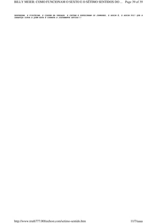 DESPREZAM, E PISOTEIAM, E COSPEM NA VERDADE, E CHUTAM E ESPEZINHAM OS JSHWSHES, E ASSIM É, E ASSIM FOI! QUE A
CARAPUÇA SIRVA A QUEM ESTA É CORRETA E JUSTAMENTE DEVIDA!!!
Page 39 of 39BILLY MEIER: COMO FUNCIONAM O SEXTO E O SÉTIMO SENTIDOS DO ...
11/7/aaaahttp://www.truth777.00freehost.com/setimo-sentido.htm
 