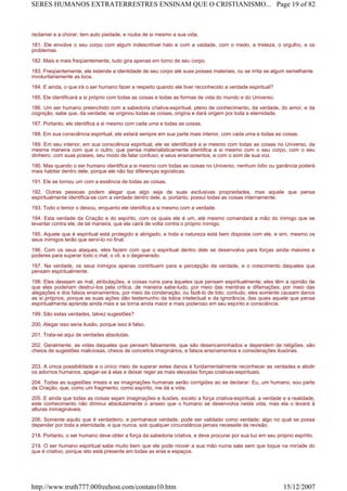 reclamar e a chorar, tem auto piedade, e rouba de si mesmo a sua vida.
181. Ele envolve o seu corpo com algum indescritível halo e com a vaidade, com o medo, a tristeza, o orgulho, e os
problemas.
182. Mais e mais freqüentemente, tudo gira apenas em torno de seu corpo.
183. Freqüentemente, ele estende a identidade de seu corpo até suas posses materiais, ou se irrita se algum semelhante
involuntariamente as toca.
184. E ainda, o que irá o ser humano fazer a respeito quando ele tiver reconhecido a verdade espiritual?
185. Ele identificará a si próprio com todas as coisas e todas as formas de vida do mundo e do Universo.
186. Um ser humano preenchido com a sabedoria criativa-espiritual, pleno de conhecimento, da verdade, do amor, e da
cognição, sabe que, da verdade, se originou todas as coisas, origina e dará origem por toda a eternidade.
187. Portanto, ele identifica a si mesmo com cada uma e todas as coisas.
188. Em sua consciência espiritual, ele estará sempre em sua parte mais interior, com cada uma e todas as coisas.
189. Em seu interior, em sua consciência espiritual, ele se identificará a si mesmo com todas as coisas no Universo, da
mesma maneira com que o outro, que pensa materialisticamente identifica a si mesmo com o seu corpo, com o seu
dinheiro, com suas posses, seu modo de falar confuso, e seus ensinamentos, e com o som de sua voz.
190. Mas quando o ser humano identifica a si mesmo com todas as coisas no Universo, nenhum ódio ou ganância poderá
mais habitar dentro dele, porque ele não faz diferenças egoísticas.
191. Ele se tornou um com a essência de todas as coisas.
192. Outras pessoas podem alegar que algo seja de suas exclusivas propriedades, mas aquele que pensa
espiritualmente identifica-se com a verdade dentro dele, e, portanto, possui todas as coisas internamente.
193. Todo o temor o deixou, enquanto ele identifica a si mesmo com a verdade.
194. Esta verdade da Criação e do espírito, com os quais ele é um, até mesmo comandará a mão do inimigo que se
levantar contra ele, de tal maneira, que ela cairá de volta contra o próprio inimigo.
195. Aquele que é espiritual está protegido e abrigado, e toda a natureza está bem disposta com ele, e sim, mesmo os
seus inimigos terão que servi-lo no final.
196. Com os seus ataques, eles fazem com que o espiritual dentro dele se desenvolva para forças ainda maiores e
poderes para superar todo o mal, o vil, e o degenerado.
197. Na verdade, os seus inimigos apenas contribuem para a percepção da verdade, e o crescimento daqueles que
pensam espiritualmente.
198. Eles desejam as mal, atribulações, e coisas ruins para àqueles que pensam espiritualmente; eles têm a opinião de
que eles poderiam destruí-los pela crítica, de maneira sabe-tudo, por meio das mentiras e difamações, por meio das
alegações e dos falsos ensinamentos, por meio da condenação, ou fazê-lo de tolo; contudo, eles somente causam danos
as si próprios, porque as suas ações dão testemunho da tolice intelectual e da ignorância, das quais aquele que pensa
espiritualmente aprende ainda mais e se torna ainda maior e mais poderoso em seu espírito e consciência.
199. São estas verdades, talvez sugestões?
200. Alegar isso seria ilusão, porque isso é falso.
201. Trata-se aqui de verdades absolutas.
202. Geralmente, as vidas daqueles que pensam falsamente, que são desencaminhados e dependem de religiões, são
cheios de sugestões maliciosas, cheios de conceitos imaginários, e falsos ensinamentos e considerações ilusórias.
203. A única possibilidade e o único meio de superar estes danos é fundamentalmente reconhecer as verdades e abolir
os adornos humanos, apegar-se à elas e deixar reger as mais elevadas forças criativas-espirituais.
204. Todas as sugestões irreais e as imaginações humanas serão corrigidas ao se declarar: Eu, um humano, sou parte
da Criação, que, como um fragmento, como espírito, me dá a vida.
205. E ainda que todas as coisas sejam imaginações e ilusões, exceto a força criativa-espiritual, a verdade e a realidade,
este conhecimento não diminui absolutamente o anseio que o humano se desenvolva nesta vida, mas ela o levará à
alturas inimagináveis.
206. Somente aquilo que é verdadeiro, e permanece verdade, pode ser validado como verdade; algo no qual se possa
depender por toda a eternidade, e que nunca, sob qualquer circunstância jamais necessite de revisão.
218. Portanto, o ser humano deve obter a força da sabedoria criativa, e deve procurar por sua luz em seu próprio espírito.
219. O ser humano espiritual sabe muito bem que ele pode mover a sua mão numa sala sem que toque na miríade do
que é criativo, porque isto está presente em todas as eras e espaços.
Page 19 of 82SERES HUMANOS EXTRATERRESTRES ENSINAM QUE O CRISTIANISMO...
15/12/2007http://www.truth777.00freehost.com/contato10.htm
 