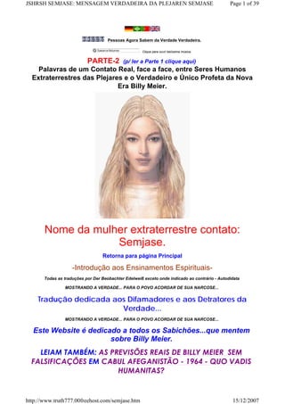 Pessoas Agora Sabem da Verdade Verdadeira.
Clique para ouvir belíssima música.
PARTE-2 (p/ ler a Parte 1 clique aqui)
Palavras de um Contato Real, face a face, entre Seres Humanos
Extraterrestres das Plejares e o Verdadeiro e Único Profeta da Nova
Era Billy Meier.
Nome da mulher extraterrestre contato:
Semjase.
Retorna para página Principal
-Introdução aos Ensinamentos Espirituais-
Todas as traduções por Der Beobachter Edelweiß exceto onde indicado ao contrário - Autodidata
MOSTRANDO A VERDADE... PARA O POVO ACORDAR DE SUA NARCOSE...
Tradução dedicada aos Difamadores e aos Detratores da
Verdade...
MOSTRANDO A VERDADE... PARA O POVO ACORDAR DE SUA NARCOSE...
Este Website é dedicado a todos os Sabichões...que mentem
sobre Billy Meier.
LEIAM TAMBÉM: AS PREVISÕES REAIS DE BILLY MEIER  SEM
FALSIFICAÇÕES EM CABUL AFEGANISTÃO - 1964 - QUO VADIS
HUMANITAS?
Page 1 of 39JSHRSH SEMJASE: MENSAGEM VERDADEIRA DA PLEJAREN SEMJASE
15/12/2007http://www.truth777.00freehost.com/semjase.htm
 