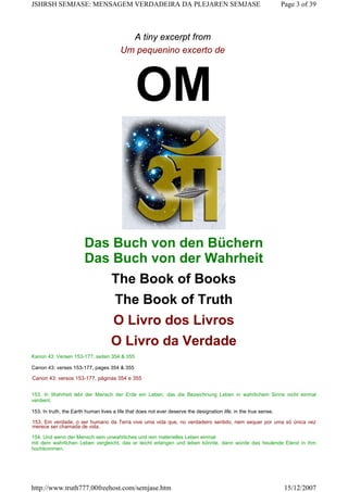 A tiny excerpt from
Um pequenino excerto de
OM
Das Buch von den Büchern
Das Buch von der Wahrheit
The Book of Books
The Book of Truth
O Livro dos Livros
O Livro da Verdade
Kanon 43: Versen 153-177, seiten 354 & 355
Canon 43: verses 153-177, pages 354 & 355
Canon 43: versos 153-177, páginas 354 e 355
153. In Wahrheit lebt der Mensch der Erde ein Leben, das die Bezeichnung Leben in wahrlichem Sinne nicht einmal
verdient.
153. In truth, the Earth human lives a life that does not ever deserve the designation life, in the true sense.
153. Em verdade, o ser humano da Terra vive uma vida que, no verdadeiro sentido, nem sequer por uma só única vez
merece ser chamada de vida.
154. Und wenn der Mensch sein unwahrliches und rein materielles Leben einmal
mit dem wahrlichen Leben vergleicht, das er leicht erlangen und leben könnte, dann würde das heulende Elend in ihm
hochkommen.
Page 3 of 39JSHRSH SEMJASE: MENSAGEM VERDADEIRA DA PLEJAREN SEMJASE
15/12/2007http://www.truth777.00freehost.com/semjase.htm
 