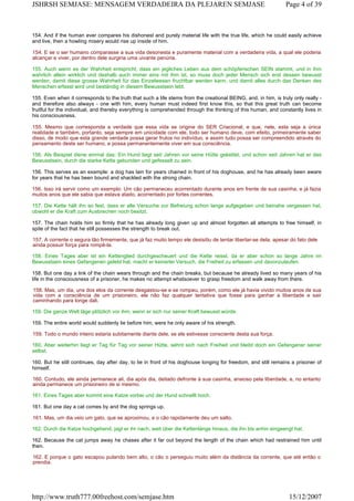 154. And if the human ever compares his dishonest and purely material life with the true life, which he could easily achieve
and live, then a howling misery would rise up inside of him.
154. E se o ser humano comparasse a sua vida desonesta e puramente material com a verdadeira vida, a qual ele poderia
alcançar e viver, por dentro dele surgiria uma uivante penúria.
155. Auch wenn es der Wahrheit entspricht, dass ein jegliches Leben aus dem schöpferischen SEIN stammt, und in ihm
wahrlich allein wirklich und deshalb auch immer eins mit ihm ist, so muss doch jeder Mensch sich erst dessen bewusst
werden, damit diese grosse Wahrheit für das Einzelwesen fruchtbar werden kann, und damit alles durch das Denken des
Menschen erfasst wird und beständig in diesem Bewusstsein lebt.
155. Even when it corresponds to the truth that such a life stems from the creational BEING, and, in him, is truly only really -
and therefore also always - one with him, every human must indeed first know this, so that this great truth can become
fruitful for the individual, and thereby everything is comprehended through the thinking of this human, and constantly lives in
his consciousness.
155. Mesmo que corresponda a verdade que essa vida se origine do SER Criacional, e que, nele, esta seja a única
realidade e também, portanto, seja sempre em unicidade com ele, todo ser humano deve, com efeito, primeiramente saber
disso, de modo que esta grande verdade possa gerar frutos no indivíduo, e assim tudo possa ser compreendido através do
pensamento deste ser humano, e possa permanentemente viver em sua consciência.
156. Als Beispiel diene einmal das: Ein Hund liegt seit Jahren vor seine Hütte gekettet, und schon seit Jahren hat er das
Bewusstsein, durch die starke Kette gebunden und gefesselt zu sein.
156. This serves as an example: a dog has lain for years chained in front of his doghouse, and he has already been aware
for years that he has been bound and shackled with the strong chain.
156. Isso irá servir como um exemplo: Um cão permaneceu acorrentado durante anos em frente de sua casinha, e já fazia
muitos anos que ele sabia que estava atado, acorrentado por fortes correntes.
157. Die Kette hält ihn so fest, dass er alle Versuche zur Befreiung schon lange aufgegeben und beinahe vergessen hat,
obwohl er die Kraft zum Ausbrechen noch besitzt.
157. The chain holds him so firmly that he has already long given up and almost forgotten all attempts to free himself, in
spite of the fact that he still possesses the strength to break out.
157. A corrente o segura tão firmemente, que já faz muito tempo ele desisitiu de tentar libertar-se dela, apesar do fato dele
ainda possuir força para rompê-la.
158. Eines Tages aber ist ein Kettenglied durchgescheuert und die Kette reisst, da er aber schon so lange Jahre im
Bewusstsein eines Gefangenen gelebt hat, macht er keinerlei Versuch, die Freiheit zu erfassen und davonzulaufen.
158. But one day a link of the chain wears through and the chain breaks, but because he already lived so many years of his
life in the consciousness of a prisoner, he makes no attempt whatsoever to grasp freedom and walk away from there.
158. Mas, um dia, uns dos elos da corrente desgastou-se e se rompeu, porém, como ele já havia vivido muitos anos de sua
vida com a consciência de um prisioneiro, ele não faz qualquer tentativa que fosse para ganhar a liberdade e sair
caminhando para longe dali.
159. Die ganze Welt läge plötzlich vor ihm, wenn er sich nur seiner Kraft bewusst würde.
159. The entire world would suddenly lie before him, were he only aware of his strength.
159. Todo o mundo inteiro estaria subitamente diante dele, se ele estivesse consciente desta sua força.
160. Aber weiterhin liegt er Tag für Tag vor seiner Hütte, sehnt sich nach Freiheit und bleibt doch ein Gefangener seiner
selbst.
160. But he still continues, day after day, to lie in front of his doghouse longing for freedom, and still remains a prisoner of
himself.
160. Contudo, ele ainda permanece ali, dia após dia, deitado defronte à sua casinha, ansioso pela liberdade, e, no entanto
ainda permanece um prisioneiro de si mesmo.
161. Eines Tages aber kommt eine Katze vorbei und der Hund schnellt hoch.
161. But one day a cat comes by and the dog springs up.
161. Mas, um dia veio um gato, que se aproximou, e o cão rapidamente deu um salto.
162. Durch die Katze hochgehend, jagt er ihr nach, weit über die Kettenlänge hinaus, die ihn bis anhin eingeengt hat.
162. Because the cat jumps away he chases after it far out beyond the length of the chain which had restrained him until
then.
162. E porque o gato escapou pulando bem alto, o cão o perseguiu muito além da distância da corrente, que até então o
prendia.
Page 4 of 39JSHRSH SEMJASE: MENSAGEM VERDADEIRA DA PLEJAREN SEMJASE
15/12/2007http://www.truth777.00freehost.com/semjase.htm
 